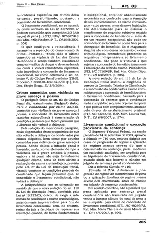 Títuio V - Das Penas
Art. 83
reincidência específica em crimes dessa
natureza, possibilitando, portanto, a
concessão do livramento condicional.
O livramento condiciona!, em se tratando
de crime alinhado na Lei na 8.072/90, só
pode ser concedido após cumpridos 2/3 (dois
terços) da pena (...) (STJ, REsp. 875867/RS,
Rel. Min. Felix Fischer, 5aT., DJ20/8/2007,
p. 304).
O que configura a reincidência é
justamente a repetição do cometimento de
crime. Portanto, tendo sido o último
cometido na vigência da Lei dos Crimes
Hediondos e sendo também classificado
como tal- tráfico de drogas -, deve serlevada
em conta a visível reincidência específica,
tudo impedindo a concessão do livramento
condicional, tai como determina o art. 83,
inciso V, do Código Penal brasileiro (TJMG,
Processo 1.0000.04.406132-3/001[lj, Rel.
Des. Sérgio Braga, DJ 3/9/2004).
Crimes cometidos com violência ou
grave ameaça à pessoa
O parágrafo único do art. 83 do Código
Penal diz, textualmente: Parágrafo único:
Para o condenado por crime doloso,
cometido com violência ou grave'ameaça à
pessoa, a concessão do livramento ficará
também subordinada à constatação de
condiçõespessoais que façam presumir que
o liberado não voltará a delínquir.
Pela redação do mencionado parágrafo,
estão dispensados desse prognóstico de que
não voltarão a delinquir os condenados por
crimes culposos, bem como por aqueles
cometidos sem violência ou grave ameaça à
pessoa. Sendo dolosa a_infração penal e
havendo, ainda, como elemento do tipo a
violência ou a grave ameaça à pessoa,
embora a íei penal' não exija formalmente
qualquer exame, seria de bom alvitre a
realização do exame criminológico, previsto
pelo art. 8° da Lei de Execução Penal,
visando constatar as condições pessoais do
condenado que façam presumir que, se
concedido o livramento condicional, não
voltará a delinquir.
A jurisprudência tem se orientado no
sentido de que a nova redação do art. 112
da Lei de Execução Penal, conferida pela
Lei na 10.792/03, deixou de exigir a sub­
missão do condenado a exame criminológico,
anteriormente imprescindível para fins de
livramento condicional, sem, no entanto,
retirar do juiz a faculdade de requerer sua
realização quando, de forma fundamentada
e excepcional, entender absolutamente
necessária sua confecção para a formação
de seu convencimento. O exame criminoló­
gico - cujo parecer, antes da nova legislação,
era determinante para se estimar o
atendimento do requisito subjetivo exigido
para a concessão de benefícios além de
ser um recurso excepcionai, não pode ser
considerado isoladamente como fator para a
denegação do benefício. Se o Magistrado
singular não considerou necessário o exame
criminológico, entendendo presentes os
requisitos indispensáveis ao livramento
condicional, não pode o Tribunal a quo
sujeitar a concessão do benefíciojustamente
à realização do referido exame. Precedentes
(STJ, HC 77209/SP, Rel. Min. Gilson Dipp,
5a T., DJ 6/8/2007, p. 585).
A nova redação do art. 112 da Lei de
Execução Penai afastou a exigência de
parecer da Comissão Técnica de Classificação
e a submissão do condenado a exame crimi­
nológico para aconcessão de benefícios como
o livramento condicional, bastando para a
concessão da benesse que o condenado
tenha cumprido o requisito objetivo temporal
e que possua bom comportamento, atestado
pelo diretor do estabelecimento prisional
(STJ, HC 74245/RJ, Rel*. Min2. Laurita Vaz,
5a T.. DJ 6/8/2007, p. 574).
Livramento condicional e execução
provisória da sentença
O Supremo Tribunal Federal, na sessão
plenária de 24 de setembro de 2003, aprovou
a Súmula nQ716 que, embora dirigida aos
casos de progressão de regime e aplicação
de regime menos severo do que o
determinado na sentença, pode, mediante
um raciocínio analógico, ser ampliada para
as hipóteses de livramento condicional,
quando ainda não houver o trânsito em
julgado da sentença penal condenatória.
Diz a referida Súmula na 716:
Súmula na 716. Admite-se a pro­
gressão de regime de cumprimento depena
ou a aplicação imediata de regime menos
severo nela determinada, antes do trânsito
em julgado da sentença condenatória.
Em sentido contrário, não é possível que
pena aplicada por sentença penal
condenatória não transitada em julgado
venha a integrar cálculo do total da pena a
ser cumprida, para efeito de concessão de
livramento condicional (STJ, HC 48269/RJ,
Rel. Min. Maria Thereza de Assis Moura, 6a
T., DJ 14/5/2007, p. 399).
205
 
