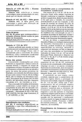 Arts. 83 a 85 f
Rogério Greco
Súmula nfl 439 do STJ — Exame
criminológico
Súmula 439. Admite-se o exame
criminológico pelas peculiaridades do caso,
desde que em decisão motivada.
Súmula nQ441 do STJ - falta grave
Súmula 441. A falta grave não
interrompe o prazo para obtenção de
livramento condicional.
Soma de penas
Art. 84. As penas que correspondem a
infrações diversas devem somar-se para
efeito do livramento.
(RedaçãodadapelaLei na7.209, de 11/7H984.)
Súmula na 715 do STF
A pena unificada para atender ao limite
de trintaanos de cumprimento, determinado
pelo art. 75 do Código Penal, não é
considerada para a concessão de outros
benefícios, como o livramento condicional
ou regime mais favorável de execução.
Soma das penas
Concorrendo condenações por crime
hediondo ou equiparado e delitos outros de
natureza diversa, o requisito do tempo de
cumprimento de pena necessário à obtenção
do livramento condicional deve ser aferido a
partir da soma das penas privativas de
liberdade, com exclusão dos 2/3 (dois terços)
de que cuida o inciso V do art. 83 do Código
Penal, não se tratando de reincidente espe­
cífico. Precedente da 5aTurma (HC 23.942/
RJ) (STJ, HC 2814Q/RO, Rel. Min. Hamilton
Carvalhido, 6aT-, DJ W2/2005. p. 613).
Para a concessão do benefício de livramento
condicional, o prazo relativo ao tempo de
cumprimento de pena deve ser calculado com
base na somatória total das penas impostas ao
condenado. - Precedentes do STJ e STF (STJ,
RHC 10457/RJ, Rel. Min. Jorge Scartezzinni, 5a
T., DJ 12/3/2001, p. 154).
Especificações das condições
Art. 85. A sentença especificará as
condições a que fica subordinado o
livramento.
(RedaçãodadapelaLei na7.209, de 11/7/1984.)
Condições para o cumprimento do
livramento condicional
Nos termos do § Ia do art. 132 da Lei de
Execução Penal, serão sempre impostas ao
liberado condicional as seguintes obrigações:
a) obterocupaçãolícita, dentrodo prazorazoável,
se for apto para o trabalho; b) comunicar
periodicamente ao juiz sua ocupação; c) não
mudar do território da comarca do Juízo da
Execução sem prévia autorização deste. Além
dessas, o § 2° do art. 132 da Lei de Execução
Penal dizaindaserfacultado aojuiz da execução
imporao liberadoasobrigaçõesde: a)nãomudar
de residência sem comunicação ao juiz e à
autoridade incumbida da observação cautelar e
de proteção; b) recolher-se à habitação em hora
fixada; c) não freqüentar determinados lugares.
O juiz, de ofício, a requerimento do
Ministério Público ou mediante representação
do Conselho Penitenciário e ouvido o
liberado, poderá modificar as condições
especificadas na sentença, devendo o
respectivo ato decisório ser lido ao liberado
por uma das autoridades ou funcionários
indicados no inciso I do art. 137 da Lei de
Execução Penal, observado o disposto nos
incisos II e III, §§ 1° e 2o do mesmo artigo
(art. .144 da LEP).
Havendo satisfatória demonstração dos
requisitos do art. 83 do CP, mormente
levando-se em consideração a dificuldade de
emprego no país e as parcas condições
financeiras do reeducando, deve ser mantido
o benefício do livramento condicional (TJMG,
Processo 1.0000.06.441302-4/001 fl), Rel.
Eduardo Brum, pub. 10/1/2007).
É permitido ao juiz impor, como
condição especial para o cumprimento de
pena em regime aberto, a prestação de
serviços à comunidade, segundo inteligência
do art. 115 da LEP, sendo que o des­
cumprimento de tal condição implica
regressão de regime. O cumprimento de
requisito temporal para a obtenção de
livramento condicional é irrelevante,
enquanto o juiz não apreciar os requisitos
subjetivos exigidos pela lei para a concessão
do benefício, sendo certo que, enquanto a
questão não for apreciada, o reeducando
continua sujeito às regras do regime em que
se encontra (TJMG, •Processo 1.0000.
06.432435-3/001(1), Rel. Des. Hélcio
Valentim, DJ 6/5/2006).
Procedimento do livramento condi­
cional
Vide art. 137 da Lei de Execução Penal.
206
 