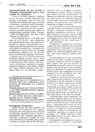 Título V - Das Penas
•) Arts. 85 e 86
Desnecessidade de ser ouvido o
Conselho Penitenciário para a con­
cessão do livramento
A Lei na 10.792/03 alterou o disposto
no art. 70 inciso I da LEP, onde não mais
persiste a obrigação legal de oitiva do
Conselho Penitenciário para que se conceda
o livramento condicional, sendo necessário,
para a concessão deste, somente o iapso
temporal e o atestado de bom compor­
tamento carcerário emitido pelo diretor do
estabelecimento prisional (TJMG, Processo
1.0000.08.478480-0/001, Rei. Des. Pedro
Vergara, DJ 29/6/2009).
A nova redação do art. 112 da LEP, dada
pela Lei n2 10.792/03 - que estabeleceu
novo procedimento para a concessão da pro­
gressão do regime, determinando que o
mesmo proceder fosse aplicado na concessão
do livramento condicional -, deixa para trás
a exigência de prévia oitiva do Conselho
Penitenciário, exigida no art. 131 da LEP,
para a concessão do livramento condicional.
A mesma Lei na10.792/03 acabou por
modificar, também, o inciso I do art. 70 da
Lei de Execução Penal, retirando desse órgão
a atribuição para emitir parecer sobre livra­
mento condicional, constante da redação
original do dispositivo (STJ, REsp. 773635/
DF, REsp. 2005/01329334-3, Rel. Min.
Gilson Dipp, 5a T., DJ 3/4/2006, p. 404).
Revogação do livramento
.Art. 86. Revoga-se o livramento, se o
liberado vem a ser condenado a pena
privativa de liberdade, em sentença
Írrecorrível:
(RedaçãodadapelaLein~7.209, de 11/7/1984.)
I - por crime cometido durante a vigência
do benefício;
(RedaçãodadapelaLei na7.209, de 1117/1984.)
II - por crime anterior, observado o
disposto no art. 84 deste Código.
(RedaçãodadapelaLein* 7.209, de 11/7/1984.)
Revogação obrigatória
Poderá ocorrer em duas hipóteses. Na
primeira, em virtude de ter o agente
cometido novo crime após ter sido colocado
em liberdade, quando já havia iniciado o
cumprimento das condições aplicadas ao
livramento condicional. A prática de novo
crime demonstra sua ínaptidão para cumprir
o restante da pena anterior em liberdade.
devendo, pois. ser revogado o beneficio,
somando-se as penas, anterior e posterior,
para efeitos de novo cumprimento. Na
segunda, se o liberado vier a ser condenado
por crime anterior, se a soma do tempo que
resta a cumprir com a nova condenação não
permitir sua permanência em liberdade,
deverá ser revogado o benefício.
O cometimento de outro delito durante
o período de prova do livramento condicionai
autoriza a suspensão cautelar do referido
benefício, consoante se extrai do art. 145 da
LEP, porquanto, a teor do art. 86 do Código
Penal, apenas sua revogação definitiva exige
condenação com transito em julgado (STJ,
HC I28379/RJ, Rel. Min. Jorge Mussi, 5a
T., DJe 2/8/2010).
É imperiosa a revogação do livramento
condicional caso o liberado seja condenado
a pena privativa de liberdade, em sentença
Írrecorrível, nos termos do art. 86 do CP
(TJMG; HC 1.0000.09.508898-5/0001, Rel.
Des. Júlio Cezar Guttierrez; DJEMG 30/3/
2010).
A superveniência de nova condenação
definitiva, por crime cometido no curso do
livramento condicional, determina a regressão
para regime mais gravoso quando há
modificação do requisito objetivo, mormente
porque o período em que o apenado perma­
neceu em liberdade, revogada pela prática
de novo crime, não é computado como pena
cumprida (STJ, HC 118370/RS, Reis. Min*.
Laurita Vaz, 5aT., DJe 9/2/2009).
Compete ao Juízo das Execuções Crimi­
nais a suspensão do livramento condicional,
na hipótese de ter sido cometido novo delito
durante a sua vigência, para depois revogá-
lo, se for o caso, não podendo ser
considerado prorrogado o lapso condicional
se não foi tomada qualquer providência no
momento devido (art. 145 da Lei de
Execuções Penais) (STJ, HC 98595/RJ, Rel.
Min. Jorge Mussi, 5aT., DJe 24/1 1/2008).
O controle sobre o (des) cumprimento das
condições impostas quando do livramento
condicional pode ser feito ainda que findo o
prazo do período de prova. Praticada falta
grave - positivada pela prática de deüto
durante o período de prova antes de expirar
o prazo, considera-se automaticamente
prorrogado o tempo de cumprimento das
condições impostas na audiência ad-
monitória. V.V. (TJMG, Processo 1.0000.
06.435878-1/001 [1], Rei. Des. Walter Pinto
da Rocha, DJ 25/11/2006).
É compulsória a revogação do livramento
condicional se o liberado é condenado
207
 
