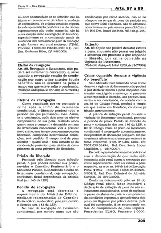 Título V - Das Penas
] Arts. 87 a 89
réu teve oportunidade de se defender, não há
falar-seemcerceamento de defesa ou ausência
de contraditório. Se a única condição imposta
foi a de apresentação periódica e o réu declara
expressamente não poder cumpri-la, não há
outrasolução senão a revogação do benefício,
especialmente se o condenado muda de
residênciasemcomunicaraojuízo daexecução
e não fornece seu atua! endereço (TJMG,
Processo 1.0000.00.196840-3/00 0(1], Rel.
Des. Gudesteu Biber, DJ la/8/2000).
Efeitos da revogação
Art. 88. Revogado o livramento, não po­
derá ser novamente concedido, e, salvo
quando a revogação resulta de conde­
nação por outro crime anterior àquele
benefício, não se desconta na pena o
tempo em que esteve solto o condenado.
(RedaçãodadapelaLeina7.209, de21/7/1984.)
Efeitos da revogação
Como penalidade por ter praticado o
crime após o início do livramento
condicionai, o liberado perderá todo o
período em que permaneceu livre. Assim,
se o condenado, após dois anos de efetivo
cumprimento de sua pena, restando ainda
quatro anos a cumprir, e decorrido um ano
de livramento condicionai vier a praticar
novo crime, esse tempo que permaneceu em
liberdade, cumprindo determinadas condi-
.ções, será perdido. O tempo total de pena
anterior - quatro anos - será somado ao da
condenação posterior, para efeitos de cum­
primento da pena privativa de liberdade.
Prisão do liberado
Praticada pelo liberado outra infração
penal, o juiz poderá ordenar sua prisão,
ouvidos o Conselho Penitenciário e o
Ministério Público, suspendendo o curso do
livramento condicional, cuja revogação,
entretanto, ficara dependendo da decisão
final (art. 145 da LEP).
Pedido de revogação
A revogação será decretada a
requerimento do Ministério Público,
mediante representação do Conselho
Penitenciário, ou de ofício, pelojuiz, ouvido
o liberado (art. 143 da LEP).
No caso de revogação do livramento
condicional, por motivo outro que não
condenação por crime anterior, não se faz
cômputo no tempo da pena do período em
que esteve solto o liberado, não se admitindo
novo livramento pela mesma pena (TACrim./
SP, Rel. Des. Isnarddos Reis, RE 340, p. 295).
Extinção
Art. 89.0 juiz não poderá declarar extinta
a pena, enquanto não passar em julgado
a sentença em processo a que responde
o liberado, por crime cometido na
vigência do livramento.
(Redação dadapelaLeina7.209, de11/7/1984)
Crime cometido durante a vigência
do benefício
Se o liberado tiver cometido novo crime
durante a vigência do livramento, não poderá
o juiz declarar extinta a pena enquanto não
transitar emjulgado a sentença no processo
a que responde o liberado. Isso porque, caso
venha a ser condenado, de acordo com o
art. 88 do Código Penal, perderá o tempo
em que esteve em liberdade, conforme já
frisado anteriormente.
A prática de infração penal durante a
vigência do livramento condicional, prorroga
o período de prova. Pedido de extinção da
pena - conjugação dos arts. 146 da LEP, e
89 do Código Penal. O prazo do livramento
condicional é prorrogado automaticamente,
independente de declaraçãopelojuízo, atéque
a sentençareferente ao crimesuperveniente se
tome irrecorrível (TJRJ, 8a Câm. Crim., HC
2007.059.03494, Rel. Des. Suely Lopes
Magalhães, j. 26/7/2007).
Escoado o prazo do livramentocondicional
sem a demonstração de que tenha sido
instaurada ação penal contra o executado por
crime superveniente, deve ser extinta a pena
respectiva, exvido art. 146daLei deExecução
Penal (TJMG, Processo 1.0000.06.438993-
5/001(1], Rel. Des. Delmival de Almeida
Campos, DJ 10/10/2006).
Conforme determinado pelo art. 89 do
Código Penal pátrio, faz-se impossível a
declaração de extinção da pena de réu em
livramento condicionai se, antes de expirado
o prazo estabelecido para o cumprimento
das condições impostas, o apenado tinhasido
preso em flagrante por prática delitiva, pela
qual foi condenado, já se encontrando em
fase de cumprimento de pena imposta.
Precedentes (TJMG, Processo 1.0000.
209
 