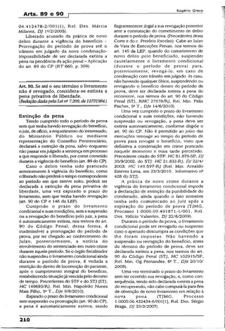 Arts. 89 e 90 
Rogério Greco
04.412478-2/001(1), Rel. Des. Márcia
Milanez, DJ ltt/2/2005).
Liberado acusado da prática de novo
delito durante a vigência do benefício -
Prorrogação do período de prova até o
trânsito em julgado da nova condenação-.
Impossibilidade de ser declarada extinta a
pena na pendência da ação penal - Aplicação
do art. 89 do CP (RT 660, p. 309).
Art. 90. Se até o seu término o livramento
não é revogado, considera-se extinta a
pena privativa de liberdade.
{RedaçãodadapelaLeirfi 7.209, de 11/7/1984.)
Extinção da pena
Tendo cumprido todo o período de prova
sem que tenhahavidorevogação do benefício,
ojuiz, de ofício, a requerimento do interessado,
do Ministério Público ou mediante
representação do Conselho Penitenciário,
declarará a extinção da pena, salvo enquanto
nãopassaremjulgado a sentença emprocesso
a que responde o liberado, por crime cometido
duranteavigência do benefício (art. 89 do CP).
Caso o delito tenha sido praticado
anteriormente à vigência do benefício, como
o liberadonãoperderá o tempo correspondente
ao período em que esteve solto, poderá ser
declarada a extinção da pena privativa de
liberdade, uma vez expirado o prazo do
livramento, sem que tenha havido revogação
(art. 90 do CP e 146 da LEP).
Cumprido o prazo do livramento
condicional e suas condições, sem asuspensão
ou a revogação do benefício pelo juiz, a pena
é automaticamente extinta, nos termos do art.
90 do Código Penal; dessa forma, é
inadmissível a prorrogação do período de
prova, por ter chegado ao conhecimento do
Juízo, posteriormente, a notícia do
envolvimento do sentenciado em outro crime
durante aquele período. Se o órgão fiscalizador
não suspendeu o livramento condicionalainda
durante o período de prova, é vedada a
restrição do direitode locomoção do paciente,
após o cumprimento integral do benefício,
restabelecendosituaçãojávencidapelo decurso
de tempo. Precedentes do STF e do STJ (STJ,
HC 149693/RJ, Rel. Min. Napoleão Nunes
Maia Filho, 5a T., DJe 9/8/2010).
Expirado o prazodo livramentocondicional
semsuspensão ou prorrogação (art. 90do CP),
a pena é automaticamente extinta, sendo
flagrantementeilegal asua revogação posterior
ante a constatação do cometimento de delito
duranteo período de prova. (Precedentes desta
Corte e do c. Pretório Excelso). Cabe aoJuízo
da Vara de Execuções Penais, nos termos do
art. 145 da LEP, quando do cometimento de
novo delito pelo beneficiado, suspender
cauteiarmente o livramento condicional
(durante o período de prova) para,
posteriormente, revogá-io, em caso de
condenação com trânsito emjulgado. In casu,
não havendo qualquer óbice, suspendendo ou
revogando o benefício dentro do período de
prova, deve ser declarada extinta a pena do
recorrente, nos termos do art. 90 do Código
Penal (STJ, RHC 27578/Rj, Rel. Min. Felix
Fischer, 5aT„ DJe 14/6/2010).
Uma vez cumprido o prazo do livramento
condicional e suas condições, não havendo
suspensão ou revogação, a pena deve ser
extinta automaticamente, conforme dispõe o
art. 90 do CP. Não é permitido ao juízo das
execuções retroagir ao tempo do período de
prova para revogar o benefício, visto que
definitiva a condenação em crime praticado
naquele momento e mais tarde percebido.
Precedente citado do STF: HC 81.879-SP, DJ
20/9/2002, do STJ: HC 21.832-RJ, DJ 22/4/
2003. HC 149.597-RJ (Rel. Min. Arnaldo
Esteves Lima, em 23/3/2010. Informativo n°
428 do STJ).
A prática de novo crime durante a
vigência do livramento condicional impede
a declaração de extinção da punibilidade do
condenado, ainda quando o fato somente
tenha sido comunicado ao Juiz após a
expiração do período de prova (TjMG,
Processo 1.0000.09.491871-1/001, Rel.
Des. Hélcio Valentim, DJ 22/6/2009).
Durante o período de prova, o livramento
condicionai pode ser revogado ou suspenso
caso o apenado descumpra as condições que
lhe foram impostas. Não havendo a
suspensão ou revogação do benefício, antes
do término do período de prova, deve ser
declarada extinta a pena, nos termos do art.
90 do Código Penal (STJ, HC 102915/SP,
Rel. Min. Og Fernandes, 6aT., DJe 20/10/
2008).
Uma vez terminado o prazo do livramento
sem terocorrido sua revogação, e, como con­
seqüência, tendo sido declarada extinta apena
do recuperando, não cabe computá-la para fins
de obtenção de novo livramento em relação à
nova pena (TJMG, Processo
1.0000.06.432434-6/001[1], Rel. Des. Sérgio
Braga, DJ 23/2/2007).
210
 