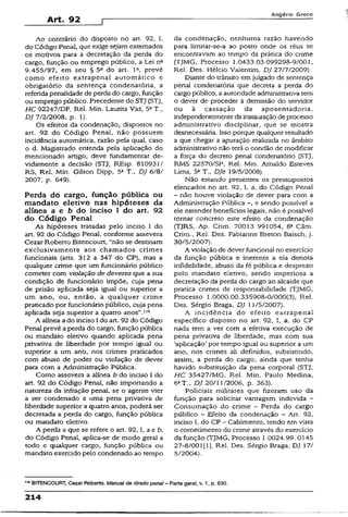 Art. 92
Rogério Greco
Ao contrário do disposto no art. 92, I,
do Código Penal, que exige sejam externados
os motivos para a decretação da perda do
cargo, função ou emprego público, a Lei n2
9.455/97, em seu § 5° do art. Ia, prevê
como efeito extrapenal automático e
obrigatório da sentença condenatória, a
referida penalidade de perda do cargo, função
ou emprego público. Precedente do STJ (STJ,
HC 92247/DF, Rel. Min. Laurita Vaz, 5aT.,
DJ 7/2/2008, p. 1).
Os efeitos da condenação, dispostos no
art. 92 do Código Penal, não possuem
incidência automática, razão pela qual, caso
o d. Magistrado entenda pela aplicação do
mencionado artigo, deve fundamentar de­
vidamente a decisão (STJ, REsp. 810931/
RS, Rel. Min. Gilson Dipp, 5a T., DJ 6/8/
2007, p. 649).
Perda do cargo, função pública ou
mandato eletivo nas hipóteses da
alínea a e b do inciso I do art. 92
do C ódigo Penal
As hipóteses tratadas pelo inciso 1 do
art. 92 do Código Penal, conforme assevera
Cezar Roberto Bitencourt, “não se destinam
exclusivamente aos chamados crimes
funcionais (arts. 312 a 347 do CP), mas a
qualquer crime que um funcionário público
cometer com violação de deveres que a sua
condição de funcionário impõe, cuja pena
de prisão aplicada seja igual ou superior a
um ano, ou, então, a qualquer crime
praticado por funcionário público, cuja pena
aplicada seja superior a quatro anos”.lls
A alínea ado inciso I do art. 92 do Código
Penal prevê a perda do cargo, função pública
ou mandato eletivo quando aplicada pena
privativa de liberdade por tempo igual ou
superior a um ano, nos crimes praticados
com abuso de poder ou violação de dever
para com a Administração Pública.
Como assevera a alínea b do inciso I do
art. 92 do Código Penai, não importando a
natureza da infração penal, se o agente vier
a ser condenado a uma pena privativa de
liberdade superior a quatro anos, poderá ser
decretada a perda do cargo, função pública
ou mandato eletivo.
A perda a que se refere o art. 92,1, a e 6,
do Código Penai, aplica-se de modo geral a
todo e qualquer cargo, função pública ou
mandato exercido pelo condenado ao tempo
da condenação, nenhuma razão havendo
para limitar-se-a ao posto onde os réus se
encontravam ao tempo da prática do crime
(TJMG, Processo 1.0433.03.099298-9/001,
Rei. Des. Hélcio Valentim, DJ 27/7/2009).
Diante do trânsito emjulgado de sentença
penal condenatória que decreta a perda do
cargo público, a autoridade administrativa tem
o dever de proceder à demissão do servidor
ou à cassação da aposentadoria,
independentementeda instauraçãode processo
administrativo disciplinar, que se mostra
desnecessária. Isso porque qualquer resultado
a que chegar a apuração realizada no âmbito
administrativo não terá o condão de modificar
a força do decreto penal condenatório (STJ,
RMS 22570/SP, Rel. Min. Amaldo Esteves
Uma, 5a T„ DJe 19/5/2008).
Não estando presentes os pressupostos
elencados no art. 92, I, a, do Código Penal
- não houve violação de dever para com a
Administração Pública e sendo possível a
ele estender benefícios legais, não é possível
tornar concreto este efeito da condenação
(TJRS, Ap. Crim. 70013 991054, 8a Câm.
Crim., Rei. Des. Fabianne Breton Baisch, j.
30/5/2007).
A violação de dever funcional no exercício
da função pública e inerente a ela denota
infidelidade, abuso da fé pública e desprezo
pelo mandato eletivo, sendo imperiosa a
decretação da perda do cargo ao alcaíde que
pratica crimes de responsabilidade {TjMG,
Processo 1.0000.00.335908-0/000(3), Rel.
Des. Sérgio Braga, DJ 11/5/2007).
A incidência do efeito extrapenal
específico disposto no art. 92, I, a, do CP
nada tem a ver com a efetiva execução de
pena privativa de liberdade, mas com sua
‘aplicação’ por tempo igual ou superior a um
ano, nos crimes ali definidos, subsistindo,
assim, a perda do cargo, ainda que tenha
havido substituição da pena corporal (STJ,
HC 35427/MG, Rei. Min. Paulo Medina,
6aT., DJ 20/11/2006, p. 363).
Policiais militares que fizeram uso da
função para solicitar vantagem indevida -
Consumação do crime - Perda do cargo
público - Efeito da condenação - Art. 92,
inciso I, do CP - Cabimento, tendo em vista
o cometimento do crime através do exercício
da função (TjMG, Processo 1.0024.99. 0145
27-8/001(1], Rel. Des. Sérgio Braga. DJ 17/
5/2004).
1,6BITENCOURT, Cezar Roberto. Manual de direito penal - Parte gerai, v. 1, p. 630.
214
 