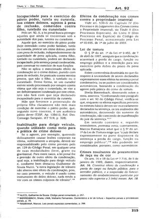 Título V - Das Penas
Art. 92
Incapacidadé para o exercício do
pátrio poder, tutela ou curatela,
nos crimes dolosos, sujeitos à pena
de reclusão, cometidos contra
filho, tutelado ou curatelado
Pelo art. 92, II, a lei penal busca proteger
aqueles que ainda se encontram sob a
autoridade dos pais, tutores ou curadores.
Aquele que, no exercício do pátrio poder
(hoje entendido como poder familiar), tuteia
ou curatela, praticar um crime doloso, punido
compena de reclusão, independentemente da
quantidade de pena aplicada, contra filho,
tutelado ou curatelado, poderá ser declarado
incapacitado, pela sentençapenaicondenatória,
para continuar no exercício de suas funções.
Não se aplica o mencionado efeito da
condenação se o crime doloso, punido com
pena de reclusão, forpraticado contra terceira
pessoa, que não o filho, o tutelado ou o
curatelado. Dessa forma, se um curador
estiver sendo processado por estupro contra
vítima que não seja o curatelado, se vier a
ser definitivamente condenado poreste crime,
isto não fará com que seja declarado
incapacitado para o exercício da curatela.
Mãe que favorece a prostituição da
própria filha claramente não tem mais
condição de exercitar o pátrio poder, que,
segundo novo conceito, é um autêntico
pátrio dever (TjSP, Ap. 135612, Rel. Des.
Camargo Sampaio, RT 519, p. 328).
Inabilitação para dirigir veículo,
quando utilizado com o m eio para
a prática de crime doloso
Se o agente, por exemplo, querendo
dolosamente causar lesões corporais na
vítima, volitivamente a atropela, deverá ser
responsabilizado pelo crime previsto pelo
art. 129 do Código Penal, em qualquer uma
de suas modalidades (leve, grave ou
gravíssima). Para esses casos, a lei penal fez
a previsão de outro efeito da condenação,
qual seja, a inabilitação para dirigir veículo
e, conforme bem destacou Guilherme de
Souza Nucci, “a nova legislação de trânsito
não alterou este efeito da condenação, pois,
no caso presente, o veículo é usado como
instrumento do delito doloso, nada tendo a
ver com os crimes culposos de trânsito”.316
Efeitos da condenação nos crimes
contra a propriedade imaterial
Vide art. 530-G do Capítulo IV (Do
Processo e dojuigamemo dos Crimes contra
a Propriedade Imaterial), do Título U (Dos
Processos Especiais), do Livro U (Dos
Processos em Espécie) do Código de
Processo Penal, acrescentado pela Lei
n2 10.695, de 1Qde julho de 2003.
Lei de tortura
O § 5Qdo art. 1Qda Lei n2 9.455, de 7
de abril de 1997, assegura que a condenação
acarretará a perda do cargo, função ou
emprego público e a interdição para seu
exercício peio dobro do prazo da pena
aplicada.
Existe controvérsia doutrinária no que diz
respeito à necessidade de serem declarados
expressamente esses efeitos na sentença penal
condenatória, ou se podem ser considerados
automáticos, bastando a condenação do
agente pela prática do crime de tortura.
Sheiia Bierrenbach, dissertando sobre o
tema, assevera: “Confrontando este parágrafo
com o art. 92 do Código Penai, verifica-se
que, enquanto os efeitos específicos previstos
no estatuto básico devem ser motivadamente
declarados na sentença, os ora analisados são
automáticos, decorrendo tão somente da
condenação, não carecendo de manifestação
do juiz da sentença.””7
Em sentido contrário e, segundo
entendemos, permissa vcnia, corretamente,
Marcos Ramayana aduz que o § 5o do art.
I2 da Lei de Tortura exige que “o juiz declare
expressamente na parte dispositiva da
sentença a perda do cargo, função ou
emprego público”," 8 não podendo ser
considerados, portanto, como automáticos.
Crimes resultantes de preconceitos
de raça ou de cor
Os arts. 16 e 18 da Lei n27.716, de 5 de
janeiro de 1989, dizem, respectivamente:
Art. 16. Constitui efeito da condenação a
perda do cargo ou função pública, para o
servidor público, e a suspensão do funcio­
namento do estabelecimento particular por
prazo não superior a 3 (três) meses. Art. 18.
1,6NUCCI, Guilherme de Souza. Código penal comentado, p. 257.
117BIERRENBACH, Sheila; LIMA, Walberto Fernandes. Comentários à lei de tortura ~ Aspectos penais e processuais
penais, p. 79.
118RAMAYANA, Marcos. Leis penais especiais comentadas, p. 266.
215
 