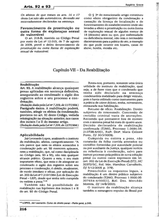 Arts. 92 e 93 p
Rogério Greco
Os efeitos de que tratam o$ arts. 16 e 17
desta Lei não são automáticos, devendo ser
motivadamente declarados na sentença.
Favorecimento da prostituição ou
outra forma de exploraçao sexual
de vulnerável
O art. 218-B, inserido no Código Penal
por meio da Lei nft 12.015, de 7 de agosto
de 2009, prevê o delito favorecimento da
prostituição ou outra forma de exploração
sexual de vulnerável.
O § 3“ do mencionado artigo constituiu
como efeito obrigatório da condenação a
cassação da licença de localização e de
funcionamento do estabelecimento ondê são
levadas a efeito aprostituição ou outra forma
de exploração sexual de alguém menor de
18 (dezoito) anos ou que, por enfermidade
ou deficiência mental, não tem o necessário
discernimentopara apráticado ato, a exemplo
do que pode ocorrer em boates, casas de
show, hotéis, motéis etc.
CapítuloVII ~~Da Reabilitação
Reabilitação
Art. 93. A reabilitação alcança quaisquer
penas aplicadas em sentença definitiva,
assegurando ao condenado o sigilo dos
registros sobre o seu processo e con­
denação.
CRedaçãodadapelaLeina7.209,de1117/1984.)
Parágrafo único. A reabilitação poderá,
também, atingir os efeitos da condenação,
previstos no art. 92 deste Código, vedada
reintegração na situação anterior, nos casos
dos incisos I e II do mesmo artigo.
(RedaçãodadapelaLeina7.209, de11/7/1984.)
Aplicabilidade
JairLeonardo Lopes, analisandoo instituto
da reabilitação, afirma, categoricamente: “A
nós parece que nem os efeitos acrescidos à
condenação pelo art. 92 merecem aplausos,
nem a reabilitação, que, tal como disciplinada
no Código (arts. 93 a 95), não tem qualquer
alcance prático. Quanto a esta, o seu mais
importante efeito, que seria o de assegurar ao
condenado o sigilo dos registros sobre seu
processo e condenação, é obtido, atualmente,
de modo imediato e eâcaz, por aplicação do
art. 202da Lei nfi7.210/l984 (Lei de Execução
Penal - LEP), desde que tenha sido cumprida
ou extinta a pena.”119
Também não há possibilidade de
reabilitação nas hipóteses dos incisos I e II
do art. 92 do Código Penal.
Resta-nos, portanto, somente uma única
utilidade do instituto da reabilitação, qual
seja, a de fazer com que o condenado que
tenha sido declarado na sentença
condenatória inabilitado para dirigir veículo,
pois o havia utilizado como instrumento para
a prática de crime doloso, tenha, novamente,
restaurada sua habilitação.
Recurso de ofício. Reabilitação. Direito
subjetivo do interessado. Concessão de
certidão criminal vazia de anotações.
Recorrido que permanece fora de contato
com o sistema penal há mais de quatro anos.
Decisão declaratória de reabilitação
confirmada (TjMG, Processo 1.0686.08.
213728-8/001, Rel*. Des*. Maria Celeste
Porto, DJ 30/3/2009).
.Cumprida ou extinta a pena, não
constarão da folha corrida atestados ou
certidões fornecidas por autoridade policial
ou por auxiliares da Justiça, qualquer notícia
ou referência à condenação, salvo para
instruirprocesso pela práticade nova infração
penal ou outros casos expressos ém lei.
(art. 202 da Lei de Execução Penal) (STJ, HC
32372/SC, Rel. Min. Hamilton Carvalhido,
DJ 5/12/2005 p. 379).
Preenchidos os requisitos legais, a
reabilitação é um direito público subjetivo
do condenado (TJMG, Processo 1.0000.00.
307654-4/000[l], Rel. Des. Mercêdo
Moreira, DJ 14/8/2003).
O instituto da reabilitação alcança
também o estrangeiro expulso do Brasil por
" 9LOPES, Jair Leonardo. Curso de direito penai - Parte geral, p.243.
216
 