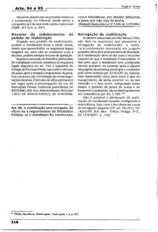 Arts. 94 e 95 p
Rogério Greco
Havendo absolvição na primeira instância
e condenação no tribunal, ainda assim a
competência é da vara onde correu o processo
(TJSP, RT 613, p. 287).
R ecurso do indeferim ento do
pedido de reabilitação
Negado seu pedido de reabilitação,
poderá o condenado levar a efeito outro,
desde que preenchidos os requisitos legais
exigidos ou, caso não se conforme com a
decisão, poderá interpor recurso de apelação.
Imperaaconcessãodo benefíciopretendido
de reabilitaçãocriminal, satisfeitos osrequisitos
legais dispostos no art. 743 e seguintes do
Código de Processo Penal, taiscomo o decurso
do prazo após o integral cumprimento dapena,
boa conduta e não constatação de novas impu-
taçõescriminais. O recurso de ofíciopermanece
em vigor após a promulgação da Lei de
Execuções Penais, conforme precedentes do
STJ(TJMG, Rel. Des. MárciaMilanez, Processo
1.0011.03. 002610-5/001(1), DJ 31/8/2004).
Art. 95. A reabilitação será revogada, de
ofício ou a requerimento do Ministério
Público, se o reabilitado for condenado,
como reincidente, por decisão definitiva,
a pena que não seja de multa.
(RedaçãodadapelaLei na7.209, de11/7/1984.)
R evogação da reabilitação
Conforme observadoporNey MouraTeles,
são dois os requisitos que permitem a
revogação da reabilitação, a saber:
“a) a condenação transitada em julgado
posterior deve ser àpena privativadeliberdade;
b) a condenação deve se dar com o reconhe­
cimento de que o reabilitado é reincidente. O
feto pelo qual o reabilitado será condenado
deverá, portanto, ter ocorrido após o trânsito
emjulgado da sentença penal que o condenou
pelo crime anterior (art. 63 do CP). Se. todavia,
tiver transcorrido cinco anos entre a data do
cumprimento da pena anterior ou da sua
extinção e o fato novo, computado nesse
tempo o período de prova do sursis e do
livramentocondicional, nãose falaráigualmente
em reincidência (art. 64, I, CP).”121
Não é possível a declaração da reabi­
litação do condenado quando configurada a
reincidência, haja vista o fato desta ser causa
de revogação daquela (CP, art. 95) (STJ, HC
14202/SP, Rel. Min. Edson Vidigal, 5aT.,
DJ 13/8/2001, p. 182).
TELES, Ney Moura. Direito penai - Parte geral, v. II, p. 257.
218
 
