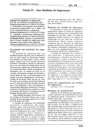 Título VI - Das Medidas de Segurança
Art. 96
Título VI - Das Medidas de Segurança
Espécies de medidas de segurança
Art. 96. As medidas de segurança são:
(RedaçãodadapelaLein° 7.209, de11/7/1984.)
I - Internação em hospital de custódia e
tratamento psiquiátrico ou, à falta, em
outro estabelecimento adequado;
CRedaçãodadapelaLeina7.209, de 11/7/1984.)
II - sujeição a tratamento ambulatorial.
(RedaçãodadapelaLeins7.209, de11/7/1984.)
Parágrafo único. Extinta a punibilidade,
não se impõe medida de segurança nem
subsiste a que tenha sido imposta.
(RedaçãodadapelaLeina7.209, de11/7/1984.)
Finalidade das medidas de segu­
rança
As medidas de segurança têm uma
finalidade diversa da pena, pois se destinam à
cura ou, pelo menos, ao tratamento daquele
que praticou um fato típico e ilícito. Assim
sendo, aquele que for reconhecidamente
declarado inimputãvei, deverá ser absolvido,
pois o art. 26, caput, do Código Penai diz ser
isentodepenao agenteque,pordoençamental
ou desenvolvimento mental incompleto ou
retardado, era, ao tempo da ação ou da
omissão, inteiramente incapaz de entender o
caráter ilícito do fato ou de determinar-se de
acordo com esse entendimento, sendo que o
Código de Processo Penal, em seu art. 386,
VI, com a nova redação que lhe foi dada pela
Lei n° 11.690, de 9 dejunho de 2008, assevera
que o juiz absolverá o réu, mencionando a
causana partedispositiva, desdequereconheça
existirem circunstâncias que excluam o crime
ou isentemo réudepena, oumesmo se houver
fundada dúvida sobre sua existência.
Vide também parágrafo único do art. 415
do Código de Processo Penal, com a nova
redação que lhe foi dada pela Lei nc 11.689,
de 9 de junho de 2008.
A medida de segurança tem finalidade
preventiva e assistência!, não sendo,
portanto, pena, mas instrumento de defesa
da sociedade, por um lado, e de recuperação
social do inimputável, por outro. Tendo em
vista o propósito curativo, destina-se a
debelar o desvio psiquiátrico acometido ao
inimputável, que era, ao tempo da ação.
inteiramente incapaz de entender o caráter
ilícito do fato ou de determinar-se de acordo
com esse entendimento (STJ. HC 10851//
SP, Rel. Min. Arnaldo Esteves Lirna, 5ST..
DJe 20/10/2008).
Espécies de medida de segurança
O tratamento a que será submetido o
inimputãvei sujeito à medida de segurança
poderá ocorrer dentro de um estabelecimento
hospitalar ou fora dele. Assim, a medida de
segurança poderá iniciar-se em regime de
internação ou por meio de tratamento
ambulatorial. Dessa forma, podemos
considerar que as medidas de segurança
podem ser detentivas (internação em hospital
de custódia e tratamento psiquiátrico ou, à
falta, em outro estabelecimento adequado)
ou restritivas (tratamento ambulatorial).
A medida de segurança deve atender a
dois interesses: a segurança social e,
principalmente, o interesse da obtenção da
cura daquele a quem é imposta, ou a
possibilidade de um tratamento que minimize
os efeitos da doença mental, não implicando
necessariamente em internação. Não se
tratando de delito grave, mas necessitando
o paciente de tratamento que lhe possibilite
viver socialmente, sem oferecer risco para a
sociedade e a si próprio, a melhor medida
de segurança é o tratamento ambulatorial,
em meio livre (STJ, HC 113016/MS, ReP.
Mína. Jane Silva, 6aT., DJe 9/12/2008).
Início do cumprimento da medida
de segurança
Vide arts. 171 e 173 da LEP.
Extinção da punibilidade
Aplicam-se às medidas de segurança as
causas extiníivas da punibilidade previstas
na legislação penal, incluindo-se, obvia­
mente, entre elas, a prescrição.
A medida de segurança se insere no gênero
sanção penal, do qual figura como espécie, ao
lado da pena. Por tal razão, o Código Penal
não necessita dispor especificamente sobre a
prescrição no caso de aplicação exclusiva de
medida de segurança ao acusado inimputável
aplicando-se, assim, nestescasos, aregrainserta
no art. 109, do Código Penal (HC 41.744/
SP). Somente haverá prescrição da pretensão
executória se, entre o trânsito emjulgado (para
a acusação) da sentença absoluióna imprópria
219
 
