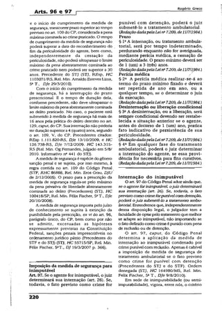 Arts. 96 e 97 p
Rogério Greco
e o início de cumprimento da medida de punível com detenção, poderá o juiz
segurança, transcorrerprazosuperiorao tempo submetê-lo a tratamento ambulatorial.
previstono art. 109do CP, considerada apena {Redaçãodada.pelaLei nü7.209, de 1117/1984,)
máximacominada ao crimepraticado. O tempo Prazo
de cumprimento da medida de segurança não § leA internação, ou tratamento ambula-
poderá superar a data do reconhecimento do . torial, será por tempo indeterminado,
fim da periculosidade do agente, bem como, perdurando enquanto não for averiguada,
independentemente da cessação da mediante perícia médica, a cessação de
periculosidade, não poderá ultrapassaro limite periculosidade. O prazo mínimo deverá ser
máximo da pena abstratamente cominada ao de X(um) a 3 (três) anos.
crime praticado nem poderá ser superior a 30 {RedaçãodadapelaLeina7.209, de11/711984.)
anos. Precedente do STJ (STJ, REsp, HC Perícia médica /'
1103071/RS, Rel. Min. Arnaldo Esteves Lima, § 2a A perícia médica realizar-se-á ao
5aT., DJe 29/3/2010). termo do prazo mínimo fixado e deverá
Com o início do cumprimento da medida ser repetida de ano em ano, ou a
de segurança, há a interrupção do prazó qualquer tempo, se o determinar o juiz
prescricional. E o tempo de duração dela, da execução,
conforme precedente, não deve ultrapassar o {RedaçãodadapelaLeina7.209, de11/7/1984.)
limitemáximoda penaabstratamentecominada Desinternação ou liberação condicional
ao delito praticado. No caso, o paciente está § 3aA desinternação, ou a liberação, será
submetido à medida de segurança há mais de sempre condicional devendo ser restabe-
16 anos pela prática do delito descrito no art. lecida a situação anterior se o agente,
129, caput, do CP. Sua internaçãonão poderia antes do decurso de 1 (um) ano, pratica
terduraçãosuperiora4 (quatro) anos, segundo fato indicativo de persistência de sua
o art. 109, V, do CP. Precedentes citados: periculosidade.
REsp 1.111.820-RS, DJe 13/10/2009, e HC ' {RedaçãodadapelaLeina7.209, de11/7/1984.)
126.738-RS, DJe 7/12/2009. HC 143.315- § 4a Em qualquer fase do tratamento
RS (Rel. Min. Og Fernandes, julgado em 5/8/ ambulatorial, poderá o juiz determinar
2010. Informativo n° 441 do STJ). a internação do agente, se essa provi-
A medida de segurança éespécie do gênero dência for necessária para fins curativos,
sanção penal e se sujeita, por isso mesmo, à {RedaçãodadapelaLeina7.209, de11/7/1984.)
regra contida no art. 109 do Código Penal - — .... ..... -----
(STF, RHC 86888, Rel. Min. Eros Grau, DJU
de 2/12/2005). O prazo para a prescrição da Internação do inim putável
medida de segurança regula-se pelo máximo O art. 97 do Código Penal aduzainda que,
da pena privativa de liberdade abstratamente se o agenteforinimputável, ojuiz determinará
cominada ao delito (Precedentes) (STJ, HC sua internação (art. 26). Se, todavia, o fato
100418/SP, Rel. Min. Félix Fischer, 5aT., DJe previsto como crimeforpunívelcom detenção,
20/10/2008). poderá ojuiz submetê-lo a tratamento ambu-
A medida de segurança imposta pelojuízo latorial. Entendemos que, independentemente
de conhecimento se sujeita à extinção da dessa disposição legal, o julgador tem a
punibilidade pela prescrição, ex ví do art. 96, facuidadede optarpelo tratamentoque melhor
parágrafo único, do CP, bem como por não se adapte ao inimputável, não importando se
se admitir, excetuadas as hipóteses o fatodefinido como crimeé punido compena
expressamente previstas na Constituição de reciusão ou de detenção.
Federal, sanções penais imprescritíveis no O art. 97, caput, do Código Penal
ordenamento jurídico pátrio (Precedentes do determina a aplicação da medida de
STF e do STJ) (STJ, HC 55715/SP, Rel. Min. internação ao inimputável condenado por
Félix Fischer, 5aT., DJ 19/3/2007 p. 366). crimepunível com reclusão. Apenas é cabível
a imposição de medida de segurança de
tratamento ambulatorial se o fato previsto
..... ......■■■■.— ■ .—=■■■ ------
Imposição da medida de segurança para (Precedentes do STJ e do STF). Ordem
inimputável denegada (STJ, HC 164980/MS, Rel. Min.
Art* 97. Se o agente for inimputável, o juiz Felix Fischer, 5aT., DJe 9/8/2010).
determinará sua internação (art. 26). Se, Em sede de inimputabilidade (ou semi-
todavia, o fato previsto como crime for imputabilidade), vigora, entre nós, o critério
220
 