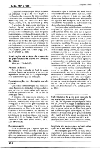 Arts. 97 e 98 ç
Rogério Greco
O paciente internado por tempo superior
ao mínimo estipulado está sujeito à
verificação da cessação da periculosidade
constatado por perícia médica. Precedentes
deste STJ (STJ, HC 34777/SP, Rel. Min.
Paulo Medina, 6aT„ DJ 12/9/2005 p. 374).
A medida de segurança prevista no
Código Penal, quando aplicada ao
inimputãvei ou semí-imputávei ainda no
processo de conhecimento, pode ter prazo
indeterminado, perdurando enquanto não for
averiguada a cessação da periculosidade.
Precedentes. Não há vincuJação entre o prazo
de duração da medida de segurança imposta
ao semi-ímputável, ainda no processo de
conhecimento, com o tempo de duração da
pena privativa de liberdade substituída (STJ,
HC 42683/SP, Rel. Min. Gilson Dipp, 5aT.,
DJ 3/10/2005 p. 298).
Realização do exame de cessação
da periculosidade antes do término
do prazo
Vide art. 176 da LEP.
Perícia médica
Deverá ser realizada ao final do prazo
mínimo fixado na sentença e deverá ser
repetida de ano em ano, ou a qualquer tempo,
se o determinar o juiz da execução.
Desinternação ou liberação condi­
cional
Concedida a desinternação ou a liberação,
ojuiz da execução estipulará certas condições
que devem ser observadas pelo agente,
conforme preconiza o art. 178 da Lei de
Execução Penal.
A medida de segurança prevista no
Estatuto Repressivo possui prazo indeter­
minado, perdurando enquanto não for
averiguada a cessação da periculosidade do
agente. Nesse diapasão, via inversa, a
desinternação ou liberação serão condi­
cionadas à não ocorrência, no decurso de
um ano, de prática de fato indicativo de
persistência de periculosidade, nos termos
do art. 97, § 32, do Código Penal. (STJ, RHC
20599/BA, Rel. Min. Felix Fischer, 5a T.,
DJe 23/6/2008).
Reinternação
Pode acontecer que o agente, após sua
desinternação - tendo iniciado o tratamento
ambulatorial, ou mesmo na hipótese de ter
sido esse tratamento o escolhido para o início
do cumprimento da medida de segurança -,
demonstre que a medida não está sendo
suficientemente eficaz para a sua cura, razão
pela qual poderá o juiz da execução
determinar, fundamemadamente, a internação
do agente em Hospital de Custódia e
Tratamento Psiquiátrico ou outro locai com
dependências médicas adequadas.
Demonstrada a ineficiência da medida de
segurança aplicada de tratamento
ambulatorial, tendo em vista que o agente
não comparece nos dias determinados,
deixando de se submeter ao tratamento
médico prescrito, pode e deve o Juízo
proceder sua conversão em internação em
hospital de custódia. No caso, a medida de
tratamento ambulatorial revelou-se
insuficiente para fazer cessar a periculosidade
demonstrada pelo paciente, que descumpre
reiteradamente as intimações para a
continuidade do tratamento, aiém de se
recusar a ingerir a medicação prescrita,
permanecendo com uma postura agressiva
e ameaçadora em relação aos respectivos
familiares (STJ, HC 40222/SP, Rel. Min.
Arnaldo Esteves Lima, 5aT., RT&51 p. 492).
Se a paciente revelar incompatibilidade
com a medida de segurança, não
comparecendo ao local determinado e
recusando o tratamento ambulatorial, este
poderá ser convertido em internação,
independentemente da prévia realização do
exame de cessação da periculosidade, ex vi
do art. 184 da LEP (STJ, HC 44288 /SP,
Rel. Min. Féüx Fischer, 5aT., £>720/2/2006,
p. 353).
Substituição da pena por medida de
segurança para o semi-ímputável
Art. 98. Na hipótese do parágrafo único
do art. 26 deste Código e necessitando o
condenado de especial tratamento cura­
tivo, a pena privativa de liberdade pode
ser substituída pela internação, ou trata­
mento ambulatorial, pelo prazo mínimo
de 1 (um) a 3 (três) anos, nos termos do
artigo anterior e respectivos §§ l 2a 4a.
(RedaçãodadapelaLeina7.209, de111711984.)
Medida de segurança substitutiva
aplicada ao semi-imputável
As colocações que devem ser feitas são as
seguintes: o semi-imputável foi condenado;
foi-lhe aplicada uma pena; agora, em virtude
da necessidade de especial tratamento curativo,
222
 
