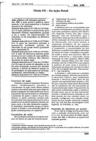 Título VII - Da Ação Penal ^ _____
--------------------------------------------------------------------1 Art. 100
Título VII - Da Ação Penal
Ação pública e de iniciativa privada
Art. 100. A ação penal é pública, salvo
quando a lei expressamente a declara
privativa do ofendido.
(RedaçãodadapelaLeirfi 7.209,de11/7/1984.)
§ Ia A ação pública é promovida pelo
Ministério Público, dependendo, quando
a lei o exige, de representação do
ofendido ou de requisição do Ministro
da Justiça.
(Redaçãodadapelalei na7.209,de11/7/1984.)
§ 2fl A ação de iniciativa privada é
promovida mediante queixa do
ofendido ou de quem tenha qualidade
para representá-lo.
(RedaçãodadapelaLeina7.209,dell/7/1984.)
§ 3a A ação de iniciativa privada pode
intentar-se nos crimes de ação pública,
se o Ministério Público não oferece
denúncia no prazo legal.
(RedaçãodadapelaLeinü7.209, dell/7/1984.)
§ 4a No caso de morte do ofendido ou de
ter sido declarado ausente por decisão
judicial, o direito de oferecer queixa ou
de prosseguir na ação passa ao cônjuge,
ascendente, descendente ou irmão.
(RedaçãodadapelaLeina7.209, de 11/7/1984.)
Conceito de ação
Confonrie esclarece Humberto Theodoro
Júnior, “modernamente, prevalece a
conceituação da ação como direito público
subjetivo exercitável pela parte para exigir do
Estadoaobrigação datutelajurisdidonal,pouco
importandoseja estade amparo ou desamparo
à pretensão de quem o exerce. É, por isso,
abstrato. E, ainda, autônomo, porque pode
ser exercitado semsequer relacionar-se com a
existênciadeum direitosubjetivo material, em
casos como o da ação declaratória negativa.
É, finalmente, instrumental, porque se refere
sempre à decisão a uma pretensão ligada ao
direito material (positiva ou negativa).”1
Condições da ação
São condiçõesnecessárias ao regularexer­
cício do direito de ação de natureza penal:
a) legitimidade das partes;
b) interesse de agir;
c) possibilidadejurídica do pedido;
d) justa causa.2
A denúncia deve vir acompanhada com
o mínimo embasamento probatório, ou seja,
com lastro probatório mínimo (HC 88.601/
CE, Segunda Turma, Rel. Min. Gilmar
Mendes, DJU de 22/6/2007), apto a
demonstrar, ainda que de modo incidiário, a
efetiva realização do ilícito pena! por parte
do denunciado. Em outros termos, é
imperiosa existência de um suporte
legitimador que revele de modo satisfatório
e consistente, a materialidade do fato
delituoso e a existência de indícios suficientes
de autoria do crime, a respaldar a acusação,
de modo a tornar esta plausível. Não se
revela admissível a imputação penal
destituída de base empírica idônea (INQ
1.978/PR, Tribunal Pleno, Rel. Min. Celso
de Meilo, DJUde 17/08/2007) o que implica
a ausência de justa causa a autorizar a
instauração da persecutio críminis in iudicio
(STJ, HC 145748/SP, Rel. Min. Felix Fischer.
5a T., DJe 2/8/2010).
A denúncia (...] não pode ser o resultado
de vontade pessoal e arbitrária do acusador.
O Ministério Público, para validamente
formular a denúncia penai, deve ter por
suporte uma necessária base empírica, a fim
de que o exercício desse grave dever-poder
não se transforme em um instrumento de
injusta persecução estatal. O ajuizamento da
ação penal condenatória supõe a existência
de justa causa, que se tem por inocorrente
quando o comportamento atribuído ao réu
nem mesmo em tese constitui crime, ou
quando, configurada uma infração penal,
resulta de pura criação mental da acusação
(STJ, Ap. 41.8, Rel. Min. José Delgado, Corte
Especial, DJ 3/4/2006, p. 196).
Rejeição da denúncia ou queixa
O art. 395 do Código de Processo Penal,
com a redação determinada pela Lei
na 11.719, de 20 de junho de 2008, dispõe,
verbis: Art. 395. A denúncia ou queixa será
rejeitada quando:
1THEODOROJÚNIOR, Humberto. Curso de direito processualcivil, v. 1, p. 53.
2Em posição contrária, José Barcelos de Souza afirma não ser “a justa causa uma condição autônoma, uma quarta
condição da ação” (Direito processual civil e penal, p. 161).
225
 