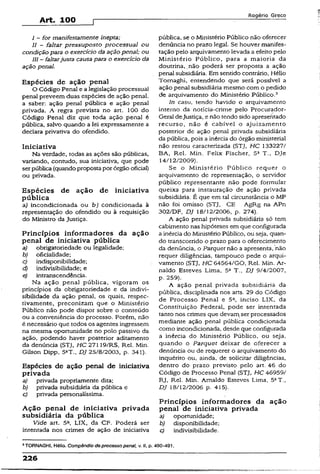 Art. 100
Rogério Greco
I - for manifestamente inepta;
II - faltar pressuposto processual ou
condição para o exercício da ação penal; ou
III —faltarjusta causa para o exercício da
ação penal.
Espécies de ação penal
O Código Penal e a legislação processual
penal preveem duas espécies de ação penal,
a saber: ação penal pública e ação penal
privada. A regra prevista no art. 100 do
Código Penal diz que toda ação penal é
pública, salvo quando a lei expressamente a
declara privativa do ofendido.
Iniciativa
Na verdade, todas as ações são públicas,
variando, contudo, sua iniciativa, que pode
serpública (quando proposta por órgão oficiai)
ou privada.
Espécies de ação de iniciativa
pública
a) incondicionada ou bj condicionada à
representação do ofendido ou à requisição
do Ministro da Justiça.
Princípios informadores da ação
penal de iniciativa pública
a) obrigatoriedade ou legalidade;
b) oficialidade;
c) indisponibilidade;
d) indivisibilidade; e
e) intranscendência.
Na ação penal pública, vigoram os
princípios da obrigatoriedade e da indivi­
sibilidade da ação penal, os quais, respec­
tivamente, preconizam que o Ministério
Público não pode dispor sobre o conteúdo
ou a conveniência do processo. Porém, não
é necessário que todos os agentes ingressem
na mesma oportunidade no polo passivo da
ação, podendo haver posterior aditamento
da denúncia {STJ, HC 27119/RS, Rel. Min.
Gilson Dipp, 5aT., DJ 25/8/2003, p. 341).
Espécies de ação penal de iniciativa
privada
a) privada propriamente dita;
b) privada subsidiária da pública e
c) privada personalíssima.
Ação penal de iniciativa privada
subsidiária da pública
Vide art. 5a, LIX, da CF. Poderá ser
intentada nos crimes de ação de iniciativa
pública, se o Ministério Público não oferecer
denúncia no prazo legal. Se houver manifes­
tação pelo arquivamento levada a efeito pelo
Ministério Público, para a maioria da
doutrina, .não poderá ser proposta a ação
penal subsidiária. Em sentido contrário, Hélio
Tomaghi, entendendo que será possível a
ação penal subsidiária mesmo com o pedido
de arquivamento do Ministério Público.3
In casu, tendo havido o arquivamento
interno da notícia-crime pelo Procurador-
Geral deJustiça, e não tendo sido apresentado
recurso, não é cabível o ajuízamento
posterior de ação penal privada subsidiária
da pública, pois a inércia do órgão ministerial
não restou caracterizada (STJ, HC 133227/
BA, Rel. Min. Felix Fischer, 5a T., Dje
14/12/2009).
Se o Ministério Público requer o
arquivamento de representação, o servidor
público representante não pode formular
queixa para instauração de ação privada
subsidiária. É que em tal circunstância o MP
não foi omisso (STJ, CE AgRg na APn
302/DF, DJ 18/12/2006, p. 274).
A ação penal privada subsidiária só tem
cabimento nas hipóteses em que configurada
a inércia do Ministério Público, ou seja, quan­
do transcorrido o prazo para o oferecimento
da denúncia, o Parquet não a apresenta,-não
requer diligências, tampouco pede o arqui­
vamento (STJ, HC 64564/GO, Rel. Min. Ar­
naldo Esteves Lima, 5S T., DJ 9/4/2007,
p. 259).
A ação penal privada subsidiária da
pública, disciplinada nos arts. 29 do Código
de Processo Penal e 5a, inciso LIX, da
Constituição Federal, pode ser intentada
tanto nos crimes que devamser processados
mediante ação penal pública condicionada
como incondicionada, desde que configurada
a inércia do Ministérió Público, ou seja,
quando o Parquet deixar de oferecer a
denúncia ou de requerer o arquivamento do
inquérito ou, ainda, de solicitar diligências,
dentro do prazo previsto pelo art. 46 do
Código de Processo Penal (STJ, HC 46959/
RJ, Rel. Min. Arnaldo Esteves Lima, 5aT.,
DJ 18/12/2006 p. 415).
Princípios informadores da ação
penal de iniciativa privada
a) oportunidade;
b) disponibilidade;
c) indivisibilidade.
3TORNAGHI, Hélio. Compêndio deprocesso penai, v. 11, p. 490-491.
226
 