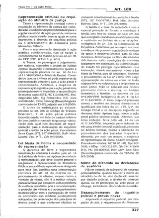 Título VII - Da Ação Penal
Art. 100
Representação criminal ou requi­
sição do Ministro da Justiça
Tanto a representação criminal como a
requisição do Ministro da Justiça são consi­
deradas condições deprocedibilidadepara o
regular exercício da ação penal de iniciativa
pública condicionada, sem as quais se toma
impossível a abertura de inquérito policial
ou o oferecimento de denúncia pelo
Ministério Público.
Para a representação destinada à ação
pública condicionada, não se exige o
consentimento do marido previsto no art. 35
do CPP (STF, RT 618, p. 401).
A Turma, ao prosseguir o julgamento,
por maioria, concedeu a ordem de habeas
corpus, mudando o entendimento quanto à
representação prevista no art. 16 da Lei
na 11.340/2006 (Lei Maria da Penha). Consi­
derou que, se a vítima só pode retratar-se da
representação perante o juiz, a ação penal é
condicionada. Ademais, a dispensa de
representação significa que a ação penal teria
prosseguimento e impediria a reconciliação
de muitos casais (STJ, HC 113.60S/MG, Rel.
originário Min. Og Fernandes, Rel. para
acórdão Min. Celso Limongi (Desembargador
convocado do TJ-SP),julgado em5/3/2009).
O crime de embriaguez ao volante,
previsto no art. 306 do Código de Trânsito
brasileiro, é de ação penal pública
incondícionada, em face do caráter coletivo
do bem jurídico tutelado (segurança viária),
razão pela qual não depende de repre­
sentação para a instauração do inquérito
policial e início da ação penal. Precedentes
desta Corte (STJ, HC 99468/SP, Rel2. Mina.
Laurita Vaz, 53T., DJe 9/3/2009).
Lei Maria da Penha e necessidade
de representação
A garantia de livre e espontânea
manifestação conferida à mulher pelo art. 16
da Lei Mariada Penha, na hipótesede renúncia
à representação, que deve ocorrer perante o
magistrado e representante do Ministério
Público, emaudiênciaespecialmentedesignada
para esse fim, justifica uma interpretação
restritiva do art. 41 da mesma lei. O
processamento do ofensor, mesmo contra a
vontade da vítima, não é a melhor solução
paia asfamíliasque convivem como problema
da violênciadoméstica, pois aconscientização,
a proteção das vítimas e o acompanhamento
multidisciplinar com a participação de todos
os envolvidos são medidas juridicamente
adequadas, de preservação dos princípios do
direito penai e que conferem eficácia ao
comando constitucional de proteção à família
(STJ, HC 155057/Rj, Rei. Min. Arnaldo
Esteves Lima, 53T., DJe 2/8/2010).
A família é a base da sociedade e tem a
especial proteção do Estado; 3 assistência à
família serã feita na pessoa de cada um dos
que aintegram, criando mecanismospara coibir
a violência no âmbito de suas relações.
Inteligência do art. 226 da Constituição da
República. As famílias que se erigem em meio
à violêncianão possuem condições de ser base
de apoio e desenvolvimento para os seus
membros, de forma que os filhos daí advindos
dificilmente terão condições de conviver
sadiamente em sociedade, daí a preocupação
do Estado em proteger especialmente essa
instituição, criando mecanismos, como a Lei
Maria da Penha, para tal desiderato. Somente
o procedimento da Lei ne9.099/1995 exige
representação da vítima no crime de lesão
corporal leve ou culposa para a propositura da
ação penal. Não se aplicam aos crimes
praticados contra a mulher, no âmbito
doméstico e familiar, os ditames da Lei
nQ9.099/1995. Inteligência do art. 41 da Lei
n° 11.340/2006. A lesão corporal praticada
contra a mulher no âmbito doméstico é
qualificada por força do art. 129, § 9C, do
Código Pena! e se disciplina segundo as
diretrizes desse diploma legal, sendo a ação
penal pública incondicionada. Ademais, sua
nova redação, feita pelo art. 44 da Lei
nQ11.340/2006, impondo pena máxima de
três anos à lesão corporal qualificada, praticada
no âmbito familiar, proíbe a utilização do
procedimento dos Juizados Especiais,
afastando, por mais um motivo, a exigência
de representação da vítima. Ordem denegada.
Precedentes citados: HC 84.83 i-Rj, DJe 5/5/
2008, e REsp. 1.000.222-DF, DJe24/11/2008
(STJ, HC 106.805/MS, Rel3. Min*. Jane Silva
(Desembargadora convocada do TJ/MG), DJ
9/3/2009).
M orte do ofendido ou declaração
de ausência
Não se tratando de ação penal de natureza
personalíssima, quando houver a morte do
ofendido ou de ter sido declarado ausente
por decisão judicial, o direito de oferecer
queixa ou de prosseguir na ação passa ao
cônjuge, ascendente, descendente ou irmão.
D esarquivam ento do inquérito
policial e provas novas
Arquivado o inquérito policiai, por des­
pacho do juiz, a requerimento do Promotor
227
 