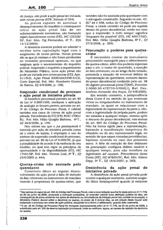 Art. 100
Rogério Greco
deJustiça, nãopode aaçãopenal seriniciada,
sem novas provas (STF, Súmula na524).
As provas capazes de autorizar o
desarquivamento do inquérito e conseqüente
início da ação penal hão de ser
substancialmente inovadoras, não bastando
sejam formalmente novas {STJ, HC 122328/
SP, Rel. Min. Og Fernandes, 6® T., Dje
14/12/2009).
A denúncia somente poderá ser adítada4e
receber nova capitulação legal com o
surgimento de novas provas. Novas provas
são as quejá existiam e não foramproduzidas
no momento processual oportuno, ou que
surgiram após o encerramento do inquérito
policial. Arquivado o inquérito arequerimento
do Ministério Público, nova ação penai não
pode ser iniciada sem novas provas (STJ, Apn.
31 l/RO, Ação Penal 2000/0043398-5/CE,
Corte Especial, Rel. Min. Humberto Gomes
de Barros, DJ 4/9/2006, p. 198).
Suspensão condicional do processo
e ação penal de iniciativa privada
O benefício processual previsto no art. 89
da Lei n2 9.099/1995, mediante a aplicação
da analogia in bonam partem, prevista no art.
32 do Código de Processo Penal, é cabível
também nos casos de crimes de ação penal
privada. Precedentes do STJ (STJ, RHC17061/
RJ, Rel. Min. Hélio Quaglia Barbosa, 6“T.,
DJ 26/6/2006, p. 199).
Nos crimes em que o jus persequendi é
exercido por ação de iniciativa privada como
tal o crime de injúria, é impróprio o uso do
institutodasuspensão condicional do processo,
previsto no art. 89 da Lei n29.099/95, jã que
a possibilidade de acordo é da essência do seu
modelo, no qual tem vigor os princípios da
oportunidade e da disponibilidade (STJ, HC
1743l/SP, Rel. Min. Vicente Leal, 6» T., DJ
23/6/2003 p. 444).
Queixa-crime não assinada pelo
querelante
Constituiu óbice ao regular desen­
volvimento da ação penal a falta de menção
do fato criminoso no instrumentode mandato
visando à propositura da queixa-crime, que
também não foi assinada pela querelante com
o advogado constituído. Segundo os arts. 43,
III,544 e 568, todos do Código de Processo
Penal, a citada omissão só pode ser suprida
dentro do prazo decadencial, tendo em vista
que a expressão ‘a todo tempo’ significa
‘enquanto for possível’ (STJ, HC 450I7/GO,
Rel. Min. Hélio Quaglia Barbosa, 6aT., DJ
27/3/2006, p. 339).
Procuração e poderes para queixa-
crime
É necessário constar do instrumento
procuratório outorgado para o oferecimento
da queixa-crime, além dos poderes especiais
para ò ato, o nome do querelado, a menção
ao fato criminoso, ou ao artigo da lei violado,
permitida a sanação de eventual defeito da
representação do querelante, somente dentro
do prazo decadencial conferido peio art. 38
do digesto processual penal (TJMG, Processo
2.0000.00.475739-5/000[l], Rel. Des.
Antônio Armando dos Anjos, DJ 9/8/2005).
Em sentido contrário, a jurisprudência
desta Corte é no sentido de que eventuais
vícios ou irregularidades no instrumento de
mandato, os quais se relacionam com a
legitimidade do representante da parte e, não,
com a legitimidade da própria parte, podem
ser sanadas a qualquer tempo, mesmo após
o decurso do prazo decadencial, nos termos
do art. 569 do Código de Processo Penal.
Não há forma rígida para a representação,
bastando a manifestação inequívoca do
ofendido ou de seu representante legal, no
sentido de que sejam tomadas providências,
hipótese ocorrida no caso dos presentes
autos. A falta de menção do fato delituoso
na procuração configura defeito sanável a
qualquer tempo, pois nã,o interfere na
legkimatio ad causam. Precedentes desta
Corte (STJ, HC 67830/SC, Rel. Min. Gilson
Dipp, 5a T., DJ 18/6/2007, p. 283).
Desistência da ação penal de
iniciativa privada
A desistência da ação penal privada pode
ocorrer a qualquer momento, somente surgin­
do óbice intransponível quando já existente
4Nos termosdo caputdo art,384do Código de Processo Penai, com anovaredação que lhefoi dadapelaLei na11.719,
de 20 de junho de 2008, encerrada a instrução probatória, se entender cabível nova definição jurídica do fato, em
conseqüência deprova existente nos autos de elemento ou circunstância da infraçãopenal não contida na acusação, o
Ministério Público deverá aditar a denúncia ou queixa, no prazo da 5 (cinco) dias, se em virtude desta houver sido
instaurado o processo em crime de ação pública, reduzindo-se a termo o aditamento, quando feito oralmente.
5O art 43 do Código de Processo Penal foi revogado expressamente pela Lei na11.719, de 20 de junho de 2008, e
substituído pelo art. 395 da mesmalegislação processual, onde se verificam, agora, as causas de rejeição da denúncia
ou queixa.
228
I
 