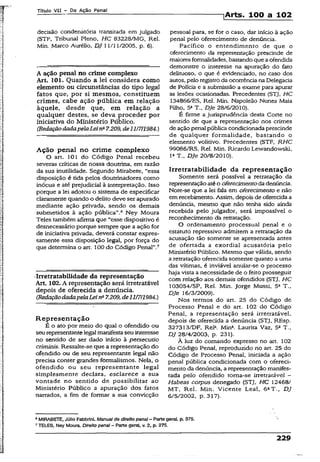 Título VII - Da Ação Penal
]Arts. 100 a 102
decisão condenatória transitada em julgado
(STF, Tribunal Pleno, HC 83228/MG, Rel.
Min. Marco Aurélio, DJ 11/11/2005, p. 6).
A ação penal no crime complexo
Art. 101. Quando a lei considera como
elemento ou circunstâncias do tipo legal
fatos que, por si mesmos, constituem
crimes, cabe ação pública em relação
àquele, desde que, em relação a
qualquer destes, se deva proceder por
iniciativa do Ministério Público.
(RedaçãodadapelaLein- 7.209, dell/7/1984.)
Ação penal no crime complexo
O art. 101 do Código Penal recebeu
severas críticas de nossa doutrina, em razão
da sua inutilidade. Segundo Mirabete, “essa
disposição é tida pelos doutrinadores como
inócua e até prejudicial à interpretação. Isso
porque a lei adotou o sistema de especificar
claramente quando o delito deve ser apurado
mediante ação privada, sendo os demais
submetidos à ação pública”.® Ney Moura
Teles também afirma que “esse dispositivo é
desnecessário porque sempre que a ação for
de iniciativa privada, deverá constar expres­
samente essa disposição legal, por força do
que determina o art. 100 do Código Penal”.7
•Irretratabilidade da representação
Art. 102. A representação será irretratável
depois de oferecida a denúncia.
(RedaçãodadapelaLeina7.209,dell/7/1984.)
Representação
É o ato por meio do qual o ofendido ou
seurepresentantelegal manifestaseu interesse
no sentido de ser dado início à persecutio
críminis. Ressalte-se que a representação do
ofendido ou de seu representante legal não
precisa conter grandes formalismos. Neía, o
ofendido ou seu representante legal
simplesmente declara, esclarece a sua
vontade no sentido de possibilitar ao
Ministério Público a apuração dos fatos
narrados, a fim de formar a sua convicção
pessoal para, se for o caso, dar início à ação
penai pelo oferecimento de denúncia.
Pacífico o entendimento de que o
oferecimento da representação prescinde de
maioresformalidades, bastandoque aofendida
demonstre o interesse na apuração do fato
delituoso, o que é evidenciado, no caso dos
autos, pelo registro da ocorrênciana Delegacia
de Polícia e a submissão a exame para apurar
as lesões ocasionadas. Precedentes (STJ, HC
134866/ES, Rel. Min. Napoleão Nunes Maia
Filho, 5aT., DJe 28/6/2010).
É firme a jurisprudência desta Corte no
sentido de que a representação nos crimes
de ação penal pública condicionada prescinde
de qualquer formalidade, bastando o
elemento volitivo. Precedentes (STF, RHC
99086/RS, Rel. Min. Ricardo Lewandowski,
Ia T., DJe 20/8/2010).
Irretratabilidade da representação
Somente será possível a retratação da
representaçãoatéo oferecimentoda denúncia.
Note-se que a lei fala em oferecimento e não
em recebimento. Assim, depois de oferecida a
denúncia, mesmo que não tenha sido ainda
recebida pelo julgador, será impossível o
reconhecimento da retratação.
O ordenamento processual penal e o
estatuto repressivo admitem a retratação da
acusação tão somente se apresentada antes
de ofertada a exordial acusatória pelo
Ministério Público. Mesmo que válida, sendo
a retratação oferecida somente quanto a uma
das vítimas, é inviável anuiar-se o processo
haja vista a necessidade de o feito prosseguir
com relação aós demais ofendidos (STJ, HC
103054/SP, Rei. Min. Jorge Mussi, 5a T.,
DJe 16/3/2009).
Nos termos do art, 25 do Código de
Processo Penal e do art. 102 do Código
Penal, a representação será irretratável,
depois de oferecida a denúncia (STJ, REsp.
327313/DF, Rel*. Mina. Laurita Vaz, 5a T.,
DJ 28/4/2003, p. 231).
À luz do comando expresso no art. 102
do Código Penal, reproduzido no art. 25 do
Código de Processo Penal, iniciada a ação
penal pública condicionada com o ofereci­
mento da denúncia, a representaçãomanifes­
tada pelo ofendido toma-se irretratável -
Habeas corpus denegado (STJ, HC 12468/
MT, Rel. Min. Vicente Leal, 6aT., DJ
6/5/2002, p. 317).
8MIRABETE, Júlio Fabbrini. Manual de direito penal - Parte geral, p. 375.
7TELES, Ney Moura. Direito penai —Parte gerai, v. 2, p. 275.
229
 