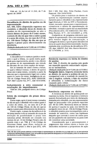 Arts. 102 a 104^
Rogério Greco
Vide art. 16 da Lei nQ 11.340, de 7 de
agosto de 2006®
Decadência do direito de queixa ou de
representação
Art. 103. Salvo disposição expressa em
contrário, o ofendido decai do direito de
queixa ou de representação se não o
exerce dentro do prazo de 6 (seis) meses,
contado do dia em que veio a saber quem
é o autor do crime, ou, no caso do § 3a do
art. 100 deste Código, do dia em que se
esgota o prazo para oferecimento da
denúncia.
(RedaçãodadapelaLei na7.209, de11/7/1984.)
Decadência
A decadência é o institutojurídico medi­
ante o qual a vítima, ou quem tenha quali­
dade para representá-la, perde o seu direito
de queixa ou de representação em virtude
do decurso de um certo espaço de tempo.
Em se tratando de crime contra a honra,
no qual a vítima é menor, o direito de queixa
decai em 6 (seis) meses, contados a partir da
data em que o representante legaJvier a saber
quem é o autor do crime. Inteligência do art.
103 do Código Penal (STJ, RHC 23550/SP,
Rel3.Mina. Laurita Vaz, 5aT., DJe 16/3/2009).
Induzimento a erro essencial e
ocultação de impedimento
Vide art. 236, parágrafo único, do Código
Penal.
Início da contagem do prazo deca-
dencial
Como regra, após 6 (seis) meses contados
do dia em que o ofendido veio a saber quem é
o autor do crime, ou, no caso do § 3a do
art. 100 do Código Penal, do dia em que se
esgota o prazopara oferecimento da denúncia.
Como regra, o prazo da decadência é de
06 (seis) meses e em se tratando de causa de
extinção da punibilidade o prazo tem
natureza penal, devendo ser contado nos
termos do art. 10 do Código Penal e não de
acordo com o art. 798, § 1° do Código de
Processo Penal, quer dizer, inclui-se no
cômputo do prazo o dies a quo (STJ, APn
562 / MS, Rel. Min. Felix Fischer, Corte
Especial, DJe 24/6/2010).
Os prazos para o exercício do direito de
queixa ou representação correm separa­
damente para o ofendido e seu representante
legal (Súmula n" 594 do STF e Precedente).
Assim, escoado o prazo para o representante,
conserva-se o direito de representação do
ofendido, contado a partir da sua maioridade
(Precedente) (STJ, HC 53893/GO, Rel. Min.
Félix Fischer, 5aT.. DJ 12/2/2007, p. 279).
Cuidando-se de programa televisivo que,
depois de apresentado, vemaserretransmitido
pelo mesmo órgão de comunicação, a
contagemdo termo aquodo prazo decadencial
inicia-seapartirdaprimeiratransmissão. Queixa
rejeitada pela ocorrência da decadência (STJ,
CE, Apn. 409/DF, Rel. Min. Barros Monteiro,
DJ 11/9/2006, p. 211).
Renúncia expressa ou tácita do direito
de queixa
Art. 104. O direito de queixa não pode
ser exercido quando renunciado expres­
sa ou tacitamente.
(RedaçãodadapelaLei na7.209,de11/7/1984.)
Parágrafo único. Importa renúncia tácita
ao direito de queixa a prática de ato in­
compatível com a vontade de exercê-lo;
não a implica, todavia, o fato de receber
o ofendido a indenização do dano
causado pelo crime.
{RedaçãodadapelaLeirP 7.209, de11/7/1984.)
Renúncia expressa ou tácita
A renúncia ao direito de queixa pode ser
expressa ou tácita. Diz-se expressa a renúncia
quando formalizada por meio de declaração
assinada pelo ofendido, por seu representante
legal ou procurador com poderes especiais
(art. 50 do CPP). Renúncia tácita ao direito
de queixa é aquela na qual, nos termos do
parágrafo único do art. 104 do Código Penal,
o ofendido pratica atos incompatíveis com a
vontade de exercê-lo, como nas hipóteses
daquele que convida o autor do crime para
ser seu padrinho de casamento ou para com
ele constituir uma sociedade.
Considerando que o processamento e
julgamento dos crimes contra a honra ora
deduzidos reclamam a propositura de ação
*A rt 16. Nas açõespenais públicas condicionadas à representação da ofendida de que trata esta Lei, só será admitida
a renúnciaà representaçãoperante ojuiz, em audiência especialmentedesignada com talfinalidade, antes dorecebimento
da denúncia e ouvido o Ministério Público.
230
 