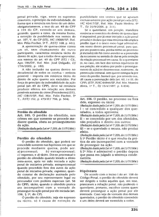 Título VII - Da Ação Penal
-[Arts. 104 a 106
penal privada, vige, entre os supostos
coautores, o princípio da indivisibilidade, de
forma que a renúncia em favor de um deles,
obrigatoriamenre, a teor do art. 49 do CPP
e 104 do CP, estende-se aos demais,
gerando, quanto a estes, da mesma forma,
a extinção da punibilidade nos termos do
art. 107, V, do CP (STJ, HC 19088/SP, Rel.
Min. Féiix Fischer, 5aT., RSTJ 168, p. 461).
A apresentação de queixa-crime contra
um só, sem chamamento do outro
participante, caracteriza renúncia tácita do
direito de ação, que a todos deve aproveitar,
nos termos do art. 49 do CPP (STJ / CE,
Apn 186/DF, Rei. Min. josé Delgado, DJ
17/6/2002, p. 180).
A não inclusão na queixa dentro no
decadencial de todos os corréus - embora
possível - importa em renúncia tácita do
direito de ação quanto aos excluídos. Por
força do princípio da indivisibilidade da ação
penal (art. 49 do CPP), deve tal renúncia
produzir efeitos em relação aos demais
possíveis autores do crime (Precedentes) (STJ,
HC 12815/SP, Rel. Min. Felix Fischer, 5a
T., RSTJ 152, p. 473/RT 798, p. 564).
Perdão do ofendido
Art. 105. O perdão do ofendido, nos
crimes em que somente se procede me­
diante queixa, obsta ao prosseguimento
da ação.
{RedaçãodadapelaLeina7.209, de J1/7/1984.)
Perdão do ofendido
O perdão do ofendido, que poderá ser
concedido somente nas hipóteses em que se
procede mediante queixa, pode ser:
a) processual; b ) extraprocessual;
c) expresso; e d) tácito. Diz-se processual o
perdão do ofendido quando levado a efeito
intra-autos, após ter sido iniciada a ação
penal de iniciativa privada; extraprocessual
quando procedido fora dos autos da ação
penal de iniciativa privada; expresso, quan­
do constar de declaração assinada pelo
ofendido, por seu representante legal ou
procurador com poderes especiais (art. 56
do CPP); tácito, quando o ofendido pratica
ato incompatível com a vontade de
prosseguir na ação penal por ele iniciada (art.
106, § Ia, do CP).
O perdão do ofendido, seja ele expresso
ou tácito, só é causa de extinção da
punibilidade nos crimes que se apuram
exclusivamente por ação penal privada (STJ.
HC 45417/SP, Rel. Min. Pauio Mediria, 63
T., DJ 25/9/2006, p. 311).
Se o querelante, em petição, manifesta
renúnciaao exercíciodo direito de queixa (que
é impossível, porjá estar iniciada a ação penal
privada) e declaraque essa renúncianão implica
perdão (que é o único meio legai admissível,
em nosso direito processual penal, para que,
por ato positivo seu, ponha termo ao processo
já iniciado) não há como atender-se apretensão
darecorrenteno sentidode dar-se peia extinção
darelação processual emcausa. Se o querelante
(e, no caso, em face dos termos equívocos de
sua petição, ele acabou por pedir o prossegut-
mento da ação) se desinteressar, realmente, da
persecuçãocriminal, semquerer extingui-la por
meio do perdão, bastará que, por omissão sua,
dê causa a perempção dela (art. 60. i e III, do
CPP). (STF, RHC 64846/SP, Rel. Min. Moreira
Alves, Ia T., DJ 15/4/1987, p. 6.834).
Art. 106. O perdão, no processo ou fora
dele, expresso ou tácito:
[Redação dadapelaLei nfi7.209, de 11/7/1984.)
I - se concedido a qualquer dos que-
relados, a todos aproveita;
(RedaçãodadapelaLei n~7.209, de 11/7/1984.)
II - se concedido por um dos ofendidos,
não prejudica o direito dos outros;
{RedaçãodadapelaLei n" 7.209, de11/7/1984.)
III - se o querelado o recusa, não produz
efeito.
{RedaçãodadapelaLei nQ7.209, de 11/7/1984.)
§ Ia Perdão tácito é o que resulta da prá­
tica de ato incompatível com a vontade
de prosseguir na ação.
{Redação dadapelaLein~7.209, de11/7/1984.)
§ 2a Não é admissível o perdão depois
que passa em julgado a sentença conde­
natória.
{RedaçãodadapelaLei na7.209, de 1117/1984.)
Hipóteses
De acordo com o inciso I do art. 106 do
Código Penal, o perdão do ofendido deverá
ser dirigido a todos aqueles que, em tese,
praticaram a infração penal, não podendo o
querelante, portanto, escolher contra quem
deverá prosseguir a ação penal por ele
intentada. Caso seja da vontade dos demais
quereiados, o perdão do ofendido concedido
a um deles deverá ser estendido a todos.
231
 