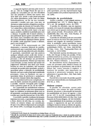 Art. 106 f
Rogério Greco
A segunda hipótese prevista peio inciso II
do art. 106 do Código Penal diz que se o
perdão for concedido por um dos ofendidos
isso não prejudica o direito dos outros. Isso
quer dizer que, sendo a ação penal proposta
por vários querelantes, pode cada um deles,
individualmente, se for da sua vontade,
conceder o perdão sem que, com isso, os
demais se vejam tambémobrigados aperdoar.
Na precisa lição de Aloysio de Carvalho Filho,
“se o crimeferiuaváriosindivíduos, irmanando-
os na reação, não lhes pode impor a lei que
sejam, também, solidáriosnapiedade paracom
o ofensor. O perdão não é mercê coletiva, e
simindividual. Quem quiserconcedê-lo élivre
de o fazer, mas o benefício não afeta o direito
dos outros ofendidos. Qualquer desses, apesar
do perdão, pode proceder contra o ofensor,
para a sua punição”.9
O inciso III do mencionado art. 106
demonstra a natureza bilateral do perdão,
esclarecendo que o querelado temo direitode
recusá-lo, casoeleseja oferecidopelo ofendido.
O querelado, entendendo que não praticou
qualquer infração penal, pode não aceitar o
perdão, pugnando pelo regular andamento do
processo, a fim de alcançar um provimento
jurisdicional absolutório. Mesmo que seja essa
a sua intenção, ou seja, mesmo que queira um
julgamento definitivo dos fatos que foram
levados ao crivo do Judiciário, não havendo
aceitação do perdão pelo querelado, poderá o
querelante gerar a extinção da punibilidade
fazendo com que aação penal sejaconsiderada
perempta, como na hipótese em que o
querelante deixa de promover o andamento
do processo durante trinta dias seguidos.
Se o querelantejá houver completado 18
anos de idade, somente ele poderá conceder
o perdão, estando revogada pelo Código
Civil a primeira parte do art. 52 do CPP.10
Se o querelado for mentalmente enfermo
ou retardado mental e não tiver representante
legal, ou colidirem os interesses deste com os
do querelado, aaceitaçãodo perdão caberá ao
curadorque ojuiz lhenomear (art. 53 do CPP).
Concedido o perdão mediante declaração
expressa nos autos, o querelado seráintimado
a dizer, dentro de três dias, se o aceita, de­
vendo, ao mesmo tempo, ser cientificado
de que o seu silêncio importará em aceitação
(art. 58 do CPP). A aceitação do perdão fora
do processo constará de declaração assinada
pelo querelado, por seu representante legal
ou procurador com poderes especiais (art. 59
do CPP).
Extinção da punibilidade
Aceito o perdão, o juiz julgará extinta a
punibilidade (art. 107, V, ultima figura, do
CP e art. 58, parágrafo único, do CPP).
O perdão do ofendido, seja ele expresso
ou tácito,só écausade extinçãodapunibilidade
nos crimes que se apuram exclusivamentepor
ação penal privada. (Precedente) (STJ, HC
44280/MG, Rel. Des. Min. Felix Fischer, 5a
T., DJ 13/2/2006, p. 836).
O perdão do ofendido pode serconcedido
entre os marcos do início da ação penal e do
trânsito em julgado da sentença condena­
tória. A aceitação, pelos querelados, toma
impositiva a decretação de extinção da
punibilidade (TJRS, Ap. Crim. 698145786,
8a Câm. Crim., Rel. Tupinambá Pinto de
Azevedo, j. 10/3/1999).
Não havendo queixa devidamente rece­
bida, não há que se falar em perdão. O fato
poderá constituir-se, porém, em renúncia ao
direito de queixa (Queixa-Crime 19.551-0 /
SP, Rel. Nelson Schiesari, j. 9/11/1994).
Se descobertos novos responsáveis no
curso.do processo peia ofensa ã honra de
que se queixam os querelantes, não se há de
inferir daí, como solução à espécie, o
instituto do perdão, que importaria na
renúncia à persecutio críminis, mas no
aditamento à querela (Rec., Rel. ítalo Galli,
RT 488, p. 367).
É possível a concessão de perdão quando
há recurso extraordinário em tramitação (STF,
RTJ 42, p. 444).
Habeas corpus
O perdão do ofendido, aceito pelo
querelado, nos crimes de ação privada,
acarreta, de pronto, a decretação da extinção
da punibilidade em favor do agente, a teor
do art. 107, V, do CP. Unanimidade (TJCE,
Processo 2006.0000.0893-1/0, Rel. Des. Luiz
Gerardo de Pontes Brígido, DJ 30/10/2006).
Impossibilidade dese examinar, em habeas
corpus, o argumento de que' tal omissão
configura renúncia tácita-áo direito de queixa,
extensível aos demais querelados em razão do
9CARVALHO FILHO, Aloysio de. Comentários ao Código Penal, v. IV, p. 61.
’°A rt 52. Se o querelante for menor'de 21 (vinte e um) e maior de 18 (dezoito) anos, o direito de perdão poderá ser
exercido por ele ou por seu representante legal, mas o perdão concedido por um, havendo oposição do outro, não
produzirá efeito.
232
i
 