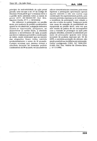 Título VII - Da Ação Penal
Art. 106
princípio da indivisibilidade da ação penal
privada, uma vez que o art. 57 do Código de
Processo Penal prevê que ‘a renúncia tácita e
o perdão tácito admitirão todos os meios de
prova’ (STF, HC 82405/SP, Rel. Min.
Maurício Corrêa, 2aT., j. 18/3/2003).
No referente à perempção ou perdão
tácito, por ausência de pedido condenatório
quanto ao réu absolvido, a alegação defensiva
mostra-se equivocada, porquanto, ao
desenvolver as razões finais, a ofendida
destacou o envolvimento de cada acusado
nos fatos e culminou por pedir a condenação
de todos, sendo irrelevante que no introito
das alegações finais tenha omitido
involuntariamente o nome do 8a acusado.
Cumpre acentuar que, mesmo tivesse a
ofendida deixado de formular pedido
condenatório do 8aacusado, tal circunstância
não se comunicaria aos coautores, pois nessa
hipótese a perempção aproveitaria apenas
aquele omitido e não aos outros cuja
condenação foi expressamente pedida, pois
inexiste previsão expressa na lei estendendo
a incidência da perempção com relação a
um réu a todos os outros. Tampouco pode
esta causa de extinção de punibilidade ser
equiparada ao perdão tácito, uma vez que
este resulta da prática de ato incompatível
com a vontade de prosseguir na ação pelo
próprio ofendido, somente se admitindo por
meio de procurador quando este esteja
investido de poderes especiais {art. 56 do
CPP), e necessita aceitação do ofensor, não
sendo possível sua incidência por presunção.
Delito configurado (TJRJ, AC 1998.050.
0Í453, Rel. Des. Walmir de Oliveira Silva,
j. 5/11/1998).
233
 