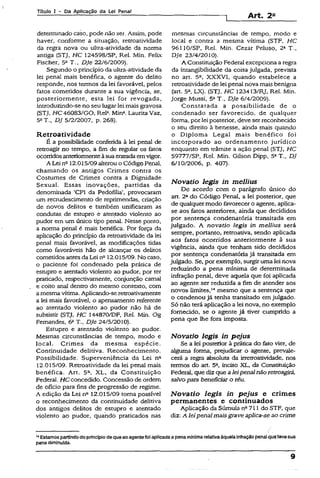 Títuio I ~ Pa Aplicação da Lei Pena)
Art. 2B
determinado caso, pode não ser. Assim, pode
haver, conforme a situação, retroatividade
da regra nova ou uitra-atividade da norma
antiga (STJ, HC 124598/SP, Rel. Min. Feiix
Físcher, 5a T., Dje 22/6/2009).
Segundo o princípio da ultra-ativídade da
lei penal mais benéfica, o agente do delito
responde, nos termos da lei favorável, pelos
fatos cometidos durante a sua vigência, se,
posteriormente, esta lei for revogada,
introduzindo-se no seu lugarlei mais gravosa
(STJ, HC 46083/GO, ReR Min2.Laurita Vaz,
5aT., DJ 5/2/2007, p. 268).
Retroatividade
É a possibilidade conferida à lei penal de
retroagir no tempo, a fim de regular os fetos
ocorridosanteriormenteàsuaentradaemvigor.
A Lei n212.015/09alterou o Código Penal,
chamando os antigos Crimes contra os
Costumes de Crimes contra a Dignidade
Sexual. Essas inovações, partidas da
denominada ‘CPI da Pedofilia’, provocaram
um recrudescimento de reprimendas, criação
de novos delitos e também unificaram as
condutas de estupro e atentado violento ao
pudor em um único tipo penal. Nesse ponto,
a norma penai é mais benéfica. Por força da
aplicação do princípio da retroatividade da lei
penal mais favorável, as modificações tidas
como favoráveis hão de alcançar os delitos
cometidos antesdaLei nc12.015/09. No caso,
o paciente foi condenado pela prática de
estupro e atentado violento ao pudor, por ter
praticado, respectivamente, conjunção carnal
e coito anal dentro do mesmo contexto, com
a mesma vítima. Aplicando-se retroativamente
a lei mais favorável, o apensamento referente
ao atentado violento ao pudor não há de
subsistir (STJ, HC 144870/DF, Rel. Min. Og
Fernandes, 6a T-, Dje 24/5/2010).
Estupro e atentado violento ao pudor.
Mesmas circunstâncias de tempo, modo e
local. Crimes da mesma espécie.
Continuidade delitiva. Reconhecimento.
Possibilidade. Superveniência da Lei na
12.015/09. Retroatividade da íei penal mais
benéfica. Art. 5C, XL, da Constituição
Federal. HC concedido. Concessão de ordem
de ofício para fins de progressão de regime*
A edição da Lei n&12.015/09 toma possível
o reconhecimento da continuidade delitiva
dos antigos delitos de estupro e atentado
violento ao pudor, quando praticados nas
mesmas circunstâncias de tempo, modo e
local e contra a mesma vítima (STF, HC
96110/SP, Rei. Min. Cezar Peluso, 24 T.,
Dje 23/4/2010).
A Constituição Federal excepciona a regra
da imangibilidade da coisa julgada, prevista
no art. 5a, XXXVI, quando estabelece a
retroatividade de lei penal nova mais benigna
(art. 52, LX). (STJ, HC 123413/RJ. Rel. Min.
Jorge Mussi, 5aT., Dje 6/4/2009).
Constatada a possibilidade de o
condenado ser favorecido, de qualquer
forma, por lei posterior, deve serreconhecido
o seu direito à benesse, ainda mais quando
o Diploma Legal mais benéfico foi
incorporado ao ordenamento jurídico
enquanto em trâmite a ação penal (STJ, HC
59777/SP, Rel. Min. GUson Dipp, 5aT., DJ
6/10/2006, p. 407).
Novatio legis in mellius
De acordo com o parágrafo único do
art. 2a do Código Penal, a lei posterior, que
de qualquermodo favorecer o agente, aplica-
se aos fatos anteriores, ainda que decididos
por sentença condenatória transitada em
julgado. A novatio legis in mellius será
sempre, portanto, retroativa, sendo aplicada
aos fatos ocorridos anteriormente à sua
vigência, ainda que tenham sido decididos
por sentença condenatória já transitada em
julgado. Se, por exemplo, surgir uma Iei nova
reduzindo a pena mínima de determinada
infração penal, deve aquela que foi aplicada
ao agente ser reduzida a fim de atender aos
novos limites,14mesmo que a sentença que
o condenou já tenha transitado em julgado.
Só não terá aplicação a lei nova, no exemplo
fornecido, se o agente já tiver cumprido a
pena que lhe fora imposta.
Novatio legis in pejus
Se a lei posterior à prática do feto vier, de
alguma forma, prejudicar o agente, prevale­
cerá a regra absoluta da irretroatividade, nos
termos do art. 5a, inciso XL, da Constituição
Federal, que diz que aleipenalnãoretroagirâ,
salvo para benefíciaro réu.
Novatio legis in pejus e crimes
permanentes e continuados
Aplicação da Súmula n2711 do STF, que
diz: A leipenalmaisgrave aplica-seao crime
14Estamospartindodo princípiode queao agentefoiaplicadaa pena mínimarelativa àqueiainfraçãopenal quetevesua
penadimlnufda.
9
 