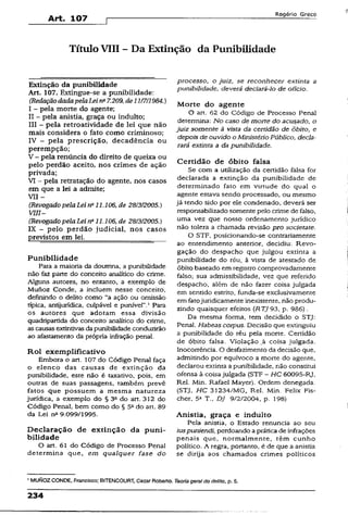 Art. 107
R o g é r io G r e c o
TítuloVIII - Da Extinção da Punibilidade
Extinção da punibilidade
Art. 107. Extingue-se a punibilidade:
(RedaçãodadapelaLei na7.209,de11/7/1984.)
I - pela morte do agente;
II - pela anistia, graça ou indulto;
III - pela retroatividade de lei que não
mais considera o fato como criminoso;
IV - pela prescrição, decadência ou
perempção;
V - pela renúncia do direito de queixa ou
pelo perdão aceito, nos crimes de ação
privada;
VI - pela retratação do agente, nos casos
em que a lei a admite;
VII -
(Revogado pelaLei n" 11.106, de 28/3/2005.)
V III-
(RevogadopelaLeina11.106, de 28/3/2005.)
IX - pelo perdão judicial, nos casos
previstos em lei.______________________
Punibilidade
Para a maioria da doutrina, a punibilidade
não fez parte do conceito analítico do crime.
Alguns autores, no entanto, a exemplo de
Munoz Conde, a incluem nesse conceito,
definindo o delito como “a ação ou omissão
típica, antijurídica, culpável e punível”.1Para
os autores que adotam essa divisão
quadripartida do conceito analítico do crime,
as causas extintivasdapunibilidade conduzirão
ao afastamento da própria infração penal.
Rol exemplificativo
Embora o art. 107 do Código Penal faça
o elenco das causas de extinção da
punibilidade, este não é taxativo, pois, em
outras de suas passagens, também prevê
fatos que possuem a mesma natureza
jurídica, a exemplo do § 3a do art. 312 do
Código Penal, bem como do § 52do art. 89
da Lei nft9.099/1995.
Declaração de extinção da puni­
bilidade
O art. 61 do Código de Processo Penal
determina que, em qualquer fase do
processo, o juiz, se reconhecer extinta a
punibilidade, deverá declará-lo de ofício.
Morte do agente
O art. 62 do Código de Processo Penal
determina: No caso de morte do acusado, o
juiz somente à vista da certidão de Óbito, e
depois de ouvido o Ministério Público, decla­
rará extinta a da punibilidade.
Certidão de óbito falsa
Se com a utilização da certidão falsa for
declarada a extinção da punibilidade de
determinado fato em virtude do qual o
agente estava sendo processado, ou mesmo
já tendo sido por ele condenado, deverá ser
responsabilizado somente pelo crime de falso,
uma vez que nosso ordenamento jurídico
não tolera a chamada revisão pro societate.
O STF, posicionando-se contrariamente
ao entendimento anterior, decidiu: Revo­
gação do despacho que julgou extinta a
punibilidade do réu, à vista de atestado de
óbito baseado em registro comprovadamente
falso; sua admissibilidade, vez que referido
despacho, além de não fazer coisa julgada
em sentido estrito, funda-se exclusivamente
em fatojuridicamente inexistente, não produ­
zindo quaisquer efeitos (RTJ93, p. 986).
Da mesma forma, tem decidido o STJ:
Penai. Habeas corpus. Decisão que extinguiu
a punibilidade do réu peia morte. Certidão
de óbito falsa. Violação ,à coisa julgada.
Inocorrência. O desfazimento da decisão que,
admitindo por equívoco a morte do agente,
declarou extinta a punibilidade, não constitui
ofensa à coisa julgada (STF - HC 60095-RJ,
Rel. Min. Rafael Mayer). Ordem denegada.
(STJ, HC 31234/MG, Rel. Min. Felix Fis­
cher, 5a T.. DJ 9/2/2004, p. 198)
Anistia, graça e indulto
Pela anistia, o Estado renuncia ao seu
iuspuniendí,perdoando a prática de infrações
penais que, normalmente, têm cunho
político. A regra, portanto, é de que a anistia
se dirija aos chamados crimes políticos
1MUNOZ CONDE, Francisco; BITENCOURT, Cezar Roberto. Teoriagerai do delito, p. 5.
234
 