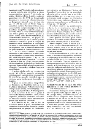Título VIII - Da Extinção da Punibilidade
Art. 107
(anistiaespecial).2Contudo, nada impede que
a anistia também seja concedida a crimes
comuns (anistia comum). A concessão da
anistia é de competência da União, conforme
preceitua o art. 21, XVII, da Constituição
Federai, e se encontra no rol das atribuições
do Congresso Nacional, sendo prevista pelo
art. 48, VIII, de nossa Lei Maior. Pode ser
concedida antes ou depois da sentença penai
condenatória, sempre retroagindo a fim de
beneficiar os agentes. Segundo Aíoysio de
Carvalho Filho, “aanistia pode ser concedida
em termos gerais ou restritos. Quando a
anistia restrita exclui determinados fatos, ou
determinados indivíduos, ou grupos, ou
classes de indivíduos, diz-se parcial; quando
estabelece cláusulas para a fruição do
benefício, diz-se condicional. A anistia geral
ou absoluta não conhece exceção de crimes
ou de pessoas, nem se subordina alimitações
de qualquer espécie”.3De acordo com o art.
2a, I, da Lei na8.072/1990, os crimes
hediondos, apráticade tortura, o tráfico ilícito
de entorpecentes e drogas afins e o terrorismo
são insuscetíveis de anistia. O art. 187 da
Lei de Execução Penaí determina: Concedida
a anistia, o juiz, de ofício, a requerimento
do interessado ou do Ministério Público, por
proposta da autoridade administrativa ou do
Conselho Penitenciário, declarará extinta a
punibilidade.
A anistia ainda pode ser reconhecida
como: a} própria, quando concedida
anteriormenteà sentença penal condenatória;
b) imprópria, quando concedida após a
sentença pena! condenatória transitada em
julgado.
A graça e o indulto são da competência
do Presidente da República, embora o art.
84, XII, da Constituição Federal somente faça
menção a este último, subentendendo-se ser
a graça o indulto individual. A diferença entre
os dois institutos é de que a graça é
concedida individualmente a uma pessoa
específica, sendo que o indulto é concedido
de maneira coletiva a fatos determinados
peio Chefe do Poder Executivo.
Nos termos do art. 188 da Lei de
Execução Penal, a graça, modernamente
conhecida como indulto individual, poderá
ser provocada por petição do condenado,
por iniciativa do Ministério Público, do
Conselho Penitenciário ou da autoridade
administrativa, sendo que a petição,
acompanhada dos documentos que a
instruírem, será entregue ao Conselho
Penitenciário para a elaboração de parecer e
posterior encaminhamento ao Ministério da
justiça (art. 189 da LEP).
O indulto coletivo, ou simplesmente
induíto, é, normalmente, concedido
anualmente pelo Presidente da República,
por meio de decreto. Peio fato de ser editado
próximo ao finai de ano, esse indulto acabou
ficando conhecido como indulto de nata!.
Não é possível conceder a graça (indulto
individuai) ou o indulto (indultocoletivo) àsinfra­
ções penais previstas pela Lei na8.072/1990.
Merece registro, ainda, o fato de que a
Lei n° 9.455/1997 omitiu-se com relação ao
indulto, dizendo, no § 6a do art. I2, que o
crime de tortura é inafiançável e insuscetível
de graça ou anistia.
O Decreto Presidencial n° 2.365/1997, no
inciso IV, condicionou a concessão do indulto
à comprovação da necessidade excepciona] de
cuidados do fdho menor de doze anos por pane
do pai condenado. Trata-se, portanto, de
pressuposto para o gozo do benefício, que, na
espécie, a decisão impetrada teve por não
cumprido, razão pela qual o indeferiu. Também
não pode ser afastada, pois importaria alterar a
manifestação de vontade da autoridade consti­
tucionalmente competente (art. 84. XII), que,
exercendo uma faculdade, deduziu sobre que
bases seria conveniente e oportuna a dementia
principis (STF, HC 77676/RJ, Rel. Min. Ilmar
Galvão, Ia T., DJ 13/11/1998, p. 5).
Retroatividade de lei que não mais
considera o fato como criminoso
Vide abolitio criminis.
Inocorrêncía da aiegada abolitio criminis.
uma vez que a novatio legis (art. 168-A, § Ia,
do Código Penal, acrescentado pela Lei
n29.983/2000), conquanto tenha revogado
o disposto no art. 95 da Lei nQ8.212/91,
manteve a figura típica anterior no seu
aspecto substancial, não fazendo desaparecer
o delito em questão. (Precedentes) (STJ,
REsp. 850405/RS, Rel. Min. Felix Fischer,
5a T., DJ 29/6/2007, p. 70 3).
2Conformea Lei na6.683, de 28 de agosto de 1979, que, porintermédio de seu art. 1»,concedeu anistiaa todos quantos,
no período compreendido entre2 desetembro de 1961 e 1$deagosto de 1979, cometeram crimespolíticos ou conexos
com estes, crimes eleitorais, aos que tiveram seus direitos políticos suspensos e aos servidores da Administração Direta
e Indireta, de Fundações vinculadasao Poder Público, aos servidores dos Poderes Legislativo e Judiciário,aos militares
e aosdirigentes e representantessindicais, punidos com fundamento em Atos Institucionais e Compiementares.
3CARVALHO FILHO, Aloysio de. Comentários ao código penal, v. IV, p. 126.
235
 