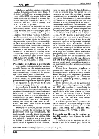 Art. 107 f
Rogério Greco
Não houve a abolitio críminisem relação à
conduta delituosa descrita no caput do art. 10
da Lei n° 9.437/97 com a superveniência da
Lei n1110.826/2003, pois o novo diploma legal
prevê o crime de porte ilegal de arma de fogo
de uso permitido em seu art. 14 (STJ, HC
53657/SP, Rel. Min. Arnaldo Esteves Lima,
5aT., DJ 4/9/2006, p. 303).
O ato voluntário de dirigir veículo auto­
motor sem possuir a Carteira de Habilitação,
antes definido como contravenção penal,
recebeu novo tratamento jurídico após a
edição do novo Código Nacional de Trânsito,
que lhe deu novo conceito: a) se tal postura
não acarretar efetivo perigo de dano, com
demonstração objetiva dessa potencialidade,
o fato consubstancia mera infração
administrativa; b) se demonstrado o perigo,
o fato é definido como crime (art. 309).
Ocorrido o fato depois da vigência da Lei
nQ9.503/97 e não tendo a conduta do réu
ocasionado efetivo perigo de dano, extinta
estará a punibilidade pela abolitio críminis
(STJ, REsp. 373422/SP, Rel. Min. Vicente
Leal, 6a T., DJ 27/5/2002, p. 207).
Prescrição, decadência e perempção
A prescriçãoé o institutojurídico mediante
o qual o Estado, por não ter tido capacidade
de fazer valer seu direito de punir em
determinado tempo previsto pela lei, faz com
que ocorra a extinção da punibilidade.
Decadência é o institutojurídico mediante
o qual a vítima, ou quem tenha qualidade
para representá-la, perde seu direito de queixa
ou de representação em virtude do decurso
de um certo espaço de tempo.
A decadência é causa de extinção da
punibilidade. Todavia, arepristinação dos fatos
ofensivosporoutrosdeveserconsideradacomo
fato novo e, por conseguinte, pela
continuação, reabre o prazo decadencial.
Inteligência do art. 38 do Código de Processo
Penal, combinado com art. 107, IV, do Código
Penal (TJRS, Proc. Crim. 693160186,4» Câm.
Crim., Rel. Des. Luiz Melíbio Uiracaba
Machado, j. 3/10/1995).
Perempção é instituto jurídico aplicável
às ações penais de iniciativa privada
propriamente ditas ou personalíssimas, não
se destinando, contudo, àquela considerada
como privada subsidiária da pública. Não
tem aplicação, portanto, nas ações penais
de iniciativa pública incondicionada ou
condicionada à representação do ofendido,
uma vez que o art. 60 do Código de Processo
Penal determina que, nos casos em que
somente se procede mediante queixa,
consíderar-se-á perempta a ação penal:
I —quando, iniciada esta, o querelante deixar
de promover o andamento do processo
durante30 (trinta) diasseguidos; II ~ quando,
falecendo o querelante, ou sobrevindo sua
incapacidade, não compareceremjuízo, para
prosseguir no processo, dentro do prazo de
60 (sessenta) dias, qualquer das pessoas a
quem couber fazê-lo, ressalvado o disposto
no art. 36; III - quando o querelante deixar
de comparecer, sem motivo justificado, a
qualquer ato do processo a que deva estar
presente, ou deixar de formular o pedido de
condenação nas alegações finais;
IV - quando, sendo o querelante pessoa
jurídica, estase extinguirsem deixarsucessor.
Além das hipóteses previstas pelo art. 60
do Código de Processo Penal, entende-se
pela perempção, também, havendo a morte
do querelante no caso de índuzímento a erro
essencial e ocultação de impedimento
(art. 236 do CP), haja vista que pela natureza
da ação penal, que é personalíssima, a morte
do querelante impede o prosseguimento da
ação penal.
Como bem destacou Mirabete, a
perempção, como perda do direito de
prosseguirna açãopenal de iniciativa privada,
é uma “sançãojurídica, imposta ao querelante
por sua inércia, negligência ou contumácia.
Não pode ocorrer, portanto, antes de
proposta a queixa”.4
O não comparecimento do querelante à
audiência de conciliação prevista no art. 520
do CPP não implica a ocorrência da
perempção, visto que esta pressupõe a
existência de ação penal privada em curso,
o que se dá apenas com o devido
recebimento da exordial acusatória (STJ,
REsp. 60587l/SP, Rel. Min. Felix Fischer,
5a T., DJ 14/6/2004, p. 274).
A falta não justificada do querelante ou
de seu patrono, a audiência de inquirição de
testemunhas, enseja a perempção da ação
penal (STJ, REsp. 45743/RJ, Rel. Min.
Pedro Acioly, 6a T., R T 712, p. 478).
Renúncia ao direito de queixa ou
perdão aceito nos crimes de ação
privada
A renúncia pode ser expressa ou tácita.
Poderá ser formalizada por meio de
4MIRABETE, Júlio Fabbrini. Código deprocessopena!interpretado, p. 121.
236
I
 