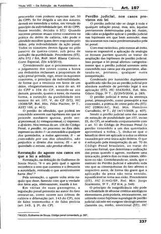 Título VIII - Da Extinção da Punibilidade
1 Art. 107
procurador com poderes especiais (art. 50
do CPP). Se for dirigida a um dos autores,
deverá ser estendida a todos, em virtude do
princípio da indivisibilidade (art. 49 do CPP).
Nesse sentido, decidiu o STJ: Quando
terceiras pessoas atuam como coautores na
prática do delito de calúnia, não pode o
ofendido escolher quem deve responder pelo
delito, pela indivisibilidade da ação penal.
Todos os coautores devem figurar no pólo
passivo da queixa-crime, sob pena de
extinção da punibilidade. Precedentes (STJ,
APn 572 / BA, Rel». Mtna. Eliana Calmon,
Corte Especial, DJe 4/2/2010).
Considerando que o processamento e
o julgamento dos crimes contra a honra
ora deduzidos reclamam a propositura de
ação penal privada, vige, entre os supostos
coautores, o princípio da indivisibilidade,
de forma que a renúncia em favor de um
deles, obrigatoriamente, a teor do art. 49
do CPP e 104 do CP, estende-se aos
demais, gerando, quanto a estes, da mesma
forma, a extinção da punibilidade nos
termos do art. 107, V, do CP (STJ, HC
19088/SP, Rel. Min. Félix- Fischer, 5a T.,
RSTJ 168, p. 461).
O perdão do ofendido, que pòderá ser
concedido somente nas hipóteses em que se
procede mediante queixa, pode ser:
a) processual; b) extraprocessual; c) expresso;
e d) tácito, Nos termos do art. 106 do Código
Penal, o perdão, no processo ou fora dele,
expresso ou tácito:I - se concedidoaqualquer
dos querelados, a todos aproveita; II - se
concedido por um dos ofendidos, não
prejudica o direito dos outros; III —se o
querelado o recusa, não produz efeitos.
Retratação do agente nos casos em
que a lei a admite
Retratação, na definição de Guilherme de
Souza Nucci, “é o ato pelo qual o agente
reconhece o erro que cometeu e o denuncia
a autoridade, retirando o que anteriormente
havia dito”.5
Pela retratação, o agente volta atrás na­
quilo que disse, fazendo com que a verdade
dos fatos seja, efetivamente, trazida à luz.
Em várias de suas passagens, a
legislação penai permitiu ao autor do fato
retratar-se, como ocorre nos crimes de
calúnia e difamação (art. 143 do CP), nos
de falso testemunho e de falsa perícia
(art. 342, § 2», do CP).
Perdão judicial, nos casos pre­
vistos em lei
O perdão judiciai não se dirige à toda e
qualquer infração penal, mas, sim, àquelas
previamente determinadas peia lei. Assim,
não cabe aojulgador aplicaro perdãojudiciai
nas hipóteses em que bem entender, mas
tão somente nos casos predeterminados pela
lei penal.
Com esseraciocínio, pelo menos abinitio,
toma-se impossível a aplicação da analogia
in bonam partem quando se tratar de
ampliação das hipóteses de perdão judicial.
Isso porque a lei penal afirmou categorica­
mente que o perdão judicial somente seria
concedido nos casos por ela previstos, afas­
tando-se, portanto; qualquer outra
interpretação.
Condenado por homicídio dupiamente
qualificado não fazjus ao perdãojudicial por
absoluta ausência de previsão legal à sua
aplicação (STJ, HC 55430/RS, Rel. Min.
Gilson Dipp, 5a T-, DJ29/5/2006, p. 283).
O perdão judicial ,é tema da sentença
penal, pressupondo, como pressupõe a sua
concessão, a prática de crime pelo réu (STJ,
HC -22806/AC, Rel. Min. Hamilton
Carvalhido, 6a T., DJ 14/11/2005, p. 407).
Sendo o perdão judicial uma das causas
de extinção de punibilidade (art.107, inciso
IX, do CP), se analisado conjuntamente com
o art. 51 do Código de Processo Penal (‘o
perdão concedido a um dos querelados
aproveitará a todos...’), deduz-se que o
benefício deve ser aplicado a todos os efeitos
causados por uma única ação delitiva. O que
é reforçado pela interpretação do art. 70 do
Código Penal brasileiro, ao tratar do
concurso formal, que determina a unificação
das penas quando o agente, mediante uma
única ação, pratica dois ou mais crimes, idên­
ticos ou não. Considerando-se, ainda, que o
instituto do Perdão Judicial é admitido toda
vez que as conseqüências do fato afetem o
respectivo autor, de forma tão grave que a
aplicação da pena não teria sentido,
injustificável se toma sua cisão. Precedentes
(STJ, H C 21442/SP, Rei. Min. Jorge
Scartezzini, 5aT., RT 814, p. 548).
O princípio da insignificância não pode
terafinalidade de afrontar critérios axioiógicos
eiementares, pois poderia, erroneamente, ser
utilizado como hipótese supralegal de perdão
judicial calcado em exegese ideologicamente
classista ou, então, emocional (STJ, HC
5NUCCI, Guilherme de Souza. Códigopenal comentado, p. 287.
 