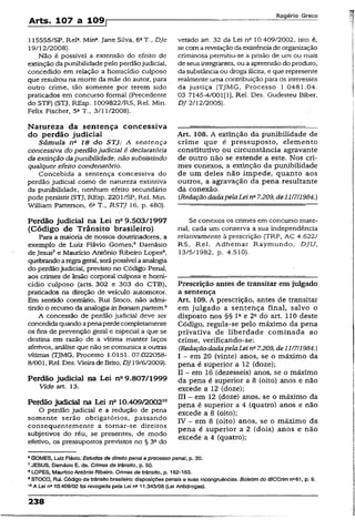 Arts. 107 a 109r
Rogério Greco
115555/SP, Rel4. Min*. Jane Silva, 6aT., DJe
19/12/2008).
Não é possível a extensão do efeito de
extinção da punibilidade pelo perdãojudicial,
concedido em relação a homicídio cuiposo
que resultou na morte da mãe do autor, para
outro crime, tão somente por terem sido
praticados em concurso formal (Precedente
do STF) (STJ, REsp. 1009822/RS, Rel. Mín.
Felix Fischer, 5a T., 3/15/2008).
Natureza da sentença concessiva
do perdão judicial
Súmula na 18 do STJ: A sentença
concessiva do perdãojudiciai é declaratória
da extinção dapunibilidade, não subsistindo
qualquer efeito condenatório.
Concebida a sentença concessiva do
perdão judicial como de natureza extintiva
da punibilidade, nenhum efeito secundário
pode persistir (STJ, REsp. 2201/SP, Rel. Min.
William Patterson, 6aT., RSTJ 16, p. 480).
Perdão judicial na Lei n° 9.503/1997
(Código de Trânsito brasileiro)
Para a maioria de nossos doutrinadores, a
exemplo de Luiz Flávio Gomes,6 Damásio
de Jesus7e Maurício Antônio Ribeiro Lopes8,
quebrandoaregrageral, serápossível aanalogia
do perdãojudicial, previsto no Código Penal,
aos crimes de lesão corporal culposa e homi­
cídio culposo (arts. 302 e 303 do CTB),
praticados na direção de veículo automotor.
Em sentido contrário, Rui Stoco, não admi­
tindo o recurso da analogia inbonampartem.9
A concessão de perdão judicial deve ser
concedidaquando apenaperdecompletamente
os fins de prevenção geral e especial a que se
destina em razão de a vítima manter laços
afetivos, análise que não se comunica a outras
vítimas (TJMG, Processo 1.0151. 07.022058-
8/001, Rel. Des. Vieira deBrito, DJ 19/6/2009).
Perdão judicial na Lei na9.807/1999
Vide art. 13.
Perdão judicial na Lei n° 10.409/200250
O perdão judicial e a redução de pena
somente serão obrigatórios, passando
consequentemente a tornar-se direitos
subjetivos do réu, se presentes, de modo
efetivo, os pressupostos previstos no § 3ado
vetado art. 32 da Lei na 10.409/2002, isto é,
se comarevelaçãoda existênciade organização
criminosa permitiu-se a prisão de um ou mais
de seus integrantes, ou aapreensão do produto,
da substância ou droga ilícita, e que represente
realmente uma contribuição para os interesses
da justiça (TJMG, Processo 1.0481.04.
03 7145-4/001(1}, Rel. Des. Gudesteu Biber,
DJ 2/12/2005).
Art. 108. A extinção da punibilidade de
crime que é pressuposto, elemento
constitutivo ou circunstância agravante
de outro não se estende a este. Nos cri­
mes conexos, a extinção da punibilidade
de um deles não impede, quanto aos
outros, a agravação da pena resultante
da conexão.
CRedaçãodadapelaLeina7.209,de11/711984.)
Se conexos os crimes em concurso mate