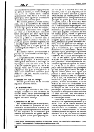 Art. 2a
Rogério Greco
masseuselementosvenhamamigrarparaoutro
tipo penal já existente, ou mesmo criado por
uma nova lei. Nesses casos, embora
aparentemente tenha havido a abolição da
figura típica, temos aquilo que se denomina
de continuidade normativo-típica.
Não ocorrerá, portanto, a abolitiocriminis,
mas, sim, a permanência da conduta
anteriormente incriminada, só que constante
de outro tipo penal. A título de exemplo,
podemos citaro qüe ocorreu com o revogado
art. 12 da Lei n26.368/76, cujos elementos
foram abrangidos pela atual figura típica
constante do art. 33 da Lei na 11.343/2006.
Também podemos raciocinar com o
revogado delito de atentado violento ao
pudor, em que seus elementos migrarampara
a nova figura típica constante do art. 213 do
Código Penal, com a redação que lhe foi
conferida pela Lei na 12.015, de 7 de agosto
de 2009.
No mesmo sentido, reconhecendo o
princípio da continuidade normativo-típica,
já decidiu o STF:
A jurisprudência desta corte firmou-se no
sentido de que ‘[o] art. 3a da Lei n29.983/
2000 apenas transmudou a base legal da
imputação do crime da alínea 'd’ do art. 95
da Lei na 8.212/1991 para o art. 168-A do
Código Penal, sem alterar o elemento
subjetivo do tipo, que é o dolo genérico’. É
dizer: houve continuidade normativo-típica
(RHC 88144/SP, 2*T., Rel. Min. Eros Grau,
julgado em 4/4/2006).
Sucessão de leis no tempo
Ocorre quando várias leis se sucedem
regulando a mesma matéria.
Lei intermediária
É aquela que, levando-se em consi­
deração a sucessão de leis no tempo, se
encontra entre a lei que estava em vigor na
data do fato e aquela que se encontrava
vigente na data da sentença.
Combinação de leis
Fala-se em combinação de leis quando,
a fim de atender aos princípios da ultra-
atividade e da retroatividade in mellius, ao
julgador é conferida apossibilidade de extrair
de dois diplomas os dispositivos que
atendam aos interesses do agente, despre­
zando aqueles outros que o prejudiquem.
Discute-se se é possível esse tipo de
raciocínio, uma vez que, segundo parte da
doutrina12e de nossos tribunais, o julgador
estaria criando um terceiro gênero de lei, o
que lhe seria vedado. Pela possibilidade da
aplicação das partes que forem favoráveis
ao agente, assim já se manifestou Assis
Toledo: “Em matéria de direito transitório,
não sepode estabelecerdogmas rígidos como
esse da proibição da combinação de leis’’.16
Entendemos que a combinação de leisleyada
a efeito pelo julgador, ao contrário dé criar
um terceiro gênero, atende aos princípios
constitucionais da ultra-atividade e da
retroatividade benéficas. Se a lei anterior, já
revogada, possui pontos que, de qualquer
modo, beneficiamo agente, deverá ser ultra-
ativa; se na lei posterior que revogou o
diploma anterior também existem aspectos
que o beneficiam, por respeito aos
imperativos constitucionais, devem ser
aplicados. Veja-se, por exemplo, o que ocorre
com a hipótese de sucessão entre as Leis n^
6.368/76 e 11.343/2006. No revogado art.
12 da Lei nft 6.368/76, a pena mínima era
de 3 (três) anos de reclusão, sendo que a lei
nova, prevendo a mesma hipótese (art. 33),
aumentou-a para 5 (cinco) anos. No entanto,
o § 4a do art. 33 da Lei na 11.343/2006
previu uma causa especial de redução depena
que não existia quando estava em vigor o
diploma anterior. Nesse caso, aquele que
praticou o tráfico ilícito de drogas sob a
vigência da lei anterior (na6.368/76) poderá,
se for o caso, ser condenado a uma pena
mínima de 3 (três) anos, além de, se for
primário, de bons antecedentes, e não se
dedicar às atividades criminosas, nem
integrar organização criminosa, se beneficiar
da redução de um sexttí- a dois terços,
prevista pela lei posterior. Nesse caso, como
sepercebe, os dois diplomas seriamaplicados
ao caso concreto, em obediência à
determinação constante do art. 5a,inciso XL,
da Constituição Federal.
Tratando-se a nova causa de especial
diminuição da reprimenda prevista no § 4a
do art. 33 da Lei de Tóxicos de norma de
caráter preponderantemente penal e sendo
mais benéfica ao condenado, aplica-se
imediata e retroativamente aos crimes
cometidos antes de suavigência, nos precisos
termos do art. 5a,XL, da ConstituiçãoFederal
e do art. 2a, parágrafo único, do CP, indepen-
15Nessesentido, Néison Hungria{Comentáriosao códigopenal,v. 1,1.1,p. 109)&Aníbal Bruno (Direitopanai,1.1,p. 256).
18TOLEDO, Francisco d©Assis. Princípios básicos de direito panai, p. 38.
12
 