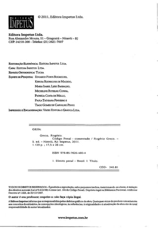 ©2011, Editora Impetus Ltda.
Editora Impetus Ltda.
RuaAlexandre Moura, 51- Gragoatá - Niterói - RJ
CEP: 24210-200-Telefax: (21) 2621-7007
Editoração Eletrônica: Editora Imperjs Ltda.
Capa: Editora Impetus Ltda.
Revisão Ortográfica: T ucha
Equipe db P esquisa: Eduardo Furts Rodrigues,
KerusaRodrigues de M acedo,
M aria IsabelLeAo Barbalho,
M icheune Botelho Cunha,
Patrícia Costa de M eixo,
Pau iaTathiana Pinheiro e
T iago Gomes de Carvajlho Pinto
Impressão eEncadernação: Vozes Editora e Gráfica Ltda.
G829c
Greco, Rogério.
Código Penal : comentado / Rogério Greco, ~
5. ed. - Niterói, RJ: Impetus, 2011.
1.120 p. ; 17,5 x 26 cm.
ISBN 978-85-7626-480-4
1. Direito penal - Brasil. 1. Título.
CDD- 345.81
TODOSOSDIREITOSRESERVADOS- Éproibidaareprodução,salvopequenostrechos,mencionando-seafonte.Aviolação
dosdireitosautorais (Leina9.610/98) écrime (art 184do CódigoPenal). Depósito legal naBibliotecaNacionai, conforme
Decreto n®1.825, de20/12/1907.
O autor é seu professor; respeite-o: não faça cópia ilegal.
AEditoraImpetusinformaqueseresponsabilizapelosdefeitosgráficosdaobra.Quaisquervíciosdoprodutoconcernentes
aosconceitosdoutrinários, àsconcepçõesideológicas, àsreferências, àoriginalidade eàatualizaçãodaobrasãodetotal
responsabilidadedo autor/atualizador.
www.inipetus.com.br
 