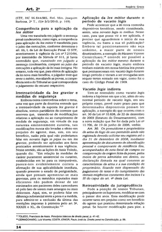 Art. 2a
Rogério Greco
(STF, HC 96.844/MS, Rel. Min. Joaquim
Barbosa, 2= T., DJe 5/2/2010, p. 169).
Competência para a aplicação da
lex mitior
Uma vez transitada emjulgado a sentença
penal condenatória, como regra, acompetência
para aplicação da lex mitior é transferida para
o juízo das execuções, conforme determina o
art. 66, I, da Lei de Execução Penal. O STF,
anteriormente à vigência da Lei n° 7.210/84,
por intermédio da Súmula n° 611, já havia
entendido que, transitado em julgado a
sentença condenatória, compete ao juízo das
execuções a aplicação dalei mais benigna. No
entanto, todavez que, para efeitosde aplicação
da lei nova mais benéfica, ojulgador tiver que
rever o mérito, reavaliandoasprovas, acompe­
tênciaseráadoTribunal ao qual corresponderia
o julgamento do recurso respectivo.
Irretroatividade da lex gravior e
medidas de segurança
Embora exista controvérsia sobre o tema,
uma vez que parte da doutrina entende que
a irretroatividade da suposta iex gravior é
absoluta, somos partidários da corrente que
assevera que, tratando-se de modificações
relativas a aplicação ou ao cumprimento de
medida de segurança, em virtude de sua
natureza eminentemente curativa, tais
modificações nunca são levadas a efeito em
prejuízo do agente, mas, sim, em seu
benefício, razão pela qual não poderíamos
falar em novatio legis in pejus ou em iex
gravior, podendo ser aplicadas aos fatos
praticados anteriormente à sua vigência.
Nesse sentido, são as lições de Assis Toledo,
quando diz: “Em relação às medidas de
caráter puramente assistencial ou curativo,
estabelecidas em lei para os inimputáveis,
parece-nos evidentemente correta a
afirmação de sua aplicabilidade imediata,
quando presente o estado de perigosidade,
ainda que possam apresentar-se mais
gravosas, pois os remédios reputados mais
eficientes não podem deixar de ser
ministrados aos pacientes deles carecedores
só pelo fato de serem mais amargos ou mais
dolorosos. Aqui, sim, se poderia falar em
diferença substancial entre apena e a medida,
para admitir-se a exclusão da última das
restrições impostas ã primeira pelo art. 5a,
XXXIX e XL, da Constituição.”17
Aplicação da lex mitior durante o
período de vacatio legis
Pode acontecer que a lei nova contenha
dispositivos benéficos, sendo considerada,
assim, uma novatio legis in melíius. Nesse
caso, para que possa vir a ser aplicada, é
preciso que aguardemos o início de sua
vigência, ou basta a sua só publicação?
Embora tal posicionamento não seja
unânime, a maior parte de nossos
doutrinadores, a exemplo do MinistroVicente
Cernicchíaro,18 entende ser possível a
aplicação da lex mitior mesmo durante o
período de vacatio legis, muito embora
tenham existido em nossa história leis penais
que permaneceram em vacatio legis durante
longo período e vieram a ser revogadas sem
sequer terem entrado em vigor, como foi o
caso do Código Penal de 1969.
Vacatio legis indireta
Tem-se entendido como vacatio legis
indireta a hipótese em que a lei, além do seu
normal período de vacatio legis, em seu
próprio corpo, prevê outro prazo para que
determinados dispositivos possam ter
aplicação, a exemplo do que ocorreu com o
art. 30 da Lei n“ 10.826, de 22 de dezembro
de 2003 (Estatuto do Desarmamento), com
a nova redação que lhe foi dada pela Lei na
11.706, de 19 de junho de 2008, verbis:
Art. 30. Os possuidores e proprietários
de arma de fogo de uso permitido ainda não
registrada deverão solicitarseu registro até o
dia 31 de dezembro de 2008, mediante
apresentação de documento de identificação
pessoal e comprovante de residência fixa,
acompanhados de nota ftscal de compra ou
comprovação da origem lícita daposse, pelos
meios de prova admitidos em direito, ou
declaração firmada na qual constem as
características da arma e a sua condição de
proprietário, ficando este dispensado do
pagamento de taxas e do cumprimento das
demais exigências constantes dos incisos I a
III do caput do art. 4a desta Lei.
Retroatividade da jurisprudência
Pode a posição de nossos Tribunais,
principalmenteosSuperiores, modificar-secom
o passar dos anos. Essa modificação pode
ocorrer tanto em prejuízo como em beneficio
do agente que praticou determinada infração
penal. Se houver modificação para pior, a
17TOLEDO, Francisco de Assis. Princípios básicos de direito penal, p. 41-42.
13CERNICCHÍARO, Luiz Vicente: COSTAJÚNIOR, PauloJosé da. Direito penaina Constituição, p. 88.
14
 