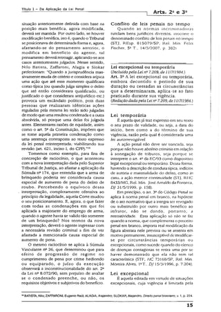 Título 1 - Pa Aplicação da Lei Penal
-j Arts. 2a e 3a
situação anteriormente definida com base na
posição mais benéfica, agora modificada,
deverá ser mantida. Por outro lado, se houver
modificaçãobenéfica, isto é, quando o Tribunal
se posicionava de determinada forma e, agora,
afastando-se do pensamento anterior, o
modifica em benefício do agente, tal
pensamento deverá retroagir, aplicando-se aos
casos anteriormente julgados. Nesse sentido,
Nilo Batista, Zaffaroni, Alagia e Slokar
prelecionam: “Quando a jurisprudência mas-
sivamentemuda de critério e considera atípica
uma ação que até esse momento qualificara
como típica (ou quando julga simples o delito
que até então considerara qualificado, ou
justificado o que considerara antijurídico etc.)
provoca um escândalo político, pois duas
pessoas que realizaram idênticas ações
reguladas pela mesma lei terão sido julgadas
de modo que uma resultou condenada e aoutra
absolvida, só porque uma delas foi julgada
antes. Elementares razões de equidade, assim
como o art. 5“ da Constituição, impõem que
se tome aquela primeira condenação como
uma sentença contraposta ao texto expresso
da lei penal reinterpretada,- viabilizando sua
revisão (art. 621, inciso I, do CPP).”19
Tomemos como exemplo, para fms de
concreção de raciocínio, o que aconteceu
com a nova interpretação dada pelo Superior
Tribunal de Justiça, ao afastar a aplicação da
Súmula nc 174, que entendia que a arma de
brinquedo poderia ser considerada causa
especial de aumento de pena do delito de
roubo. Percebendo o equívoco dessa
interpretação, completamente ofensiva ao
princípio da legalidade, aquela Corte mudou
o seu posicionamento. E, agora, o que fazer
com todas as condenações em que foi
aplicada a majorante do emprego de arma,
quando o agente havia se valido tão somente
de um brinquedo? Nos termos da nova
interpretação, deverá o agente ingressar com
a necessária revisão criminal a fim de ver
afastada a mencionada causa especial de
aumento de pena.
O mesmo raciocínio se aplica à Súmula
Vinculante nc 26, que determinou que para
efeito de progressão de regime no
cumprimento de pena por crime hediondo
ou equiparado, o juízo da execução
observará a inconstitucionalidade do art. 2o
da Lei nfl 8.072/90, sem prejuízo de avaliar
se o condenado preenche, ou não, os
requisitos objetivos e subjetivos do benefício.
Conflito de leis penais no tempo
Quando as normas incriminadoras
tutelam bens jurídicos diversos, inocorre o
denominado conflito de Jcis penais no tempo
(STJ, REsp. 815079/SP, Rel. ,Vlín. Fctix
Fischer. 5a T., 14/5/2007, p. 382}.
Lei excepcional ou temporária
(Incluído pela Lei nQ7.209, de 11/7/1984.)
Art. 3fi A lei excepcional ou temporária,
embora decorrido o período de sua
duração ou cessadas as circunstâncias
que a determinaram, aplica-se ao fato
praticado durante sua vigência.
{RedaçãodadapelaLei n~7.209, de11/7/1984.)
Lei temporária
É aquela quejá traz expresso em seu texto
o seu prazo de validade, ou seja, a data do
início, bem como a do término de sua
vigência, razão pela qual é considerada uma
lei autorrevogável.
A ação penal não deve ser trancada, seja
porque não houve abolitio criminis em relação
à sonegação de tributos, seja porque se
interprete o art. 4° da EC/93 como dispositivo
legal excepcional ou temporáno. Dessa forma,
havendo adescrição de conduta típica, indícios
de autoria e materialidade do delito, como in
casu, a ação merece continuidade (STJ, RHC
8433/MG, Rel. Min. José Arnaldo da Fonseca,
DJ 31/5/1999, p. 158).
Em princípio, o art. 3° do Código Penal se
aplica à norma penal em branco, na hipótese
de o ato normativo que a integra ser revogado
ou substituído por outro mais benéfico ao
infrator, não se dando, portanto, a
retroatividade. Essa aplicação só não se faz
quando anorma, que complementa o preceito
penal em branco, impona real modificação da
figura abstrata nele prevista ou se assenta em
motivo peimanente, ínsusceptível de modificar-
se por circunstâncias temporárias ou
excepcionais, como sucede quando do elenco
de doenças contagiosas se retira uma por se
haver demonstrado que ela não tem fai
característica (STF, HC 73Í68/SP, ReJ. Min.
Moreira Alves. PT., DJ 15/3/1996, p. 7.204).
Lei excepcional
É aquela editada em virtude de situações
excepcionais, cuja vigência é limitada pela
19BATISTA, Nilo; ZAFFARONI, Eugênio Raúl;ALAGIA, Atejandro; SLOKAR, Alejandro. Direito penaibrasileiro, v. 1, p. 224.
15
 