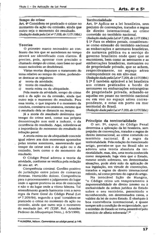 Títuio I - Da Aplicação da Lei Penal
1 Arts. 4a e 5a
Tempo do crime
Art. 4aConsidera-se praticado o crime no
momento da ação ou omissão, ainda que
outro seja o momento do resultado.
CRedaçãodadapelaLeina7.209,de111711984.)
Teorias
O primeiro marco necessário ao con­
fronto das leis que se sucederam no tempo
deverá ser identificado com clareza. É
preciso, pois, apontar com precisão o
chamado tempo do crime, com base no qual
nosso raciocínio se desdobrará.
Várias teorias disputam o tratamento do
tema relativo ao tempo do crime, podendo-
se destacar as seguintes:
a) teoria da atividade;
b) teoria do resultado;
c) teoria mista ou da ubiquidade.
Pela teoria da atividade, tempo do crime
será o da ação ou da omissão, ainda que
outro seja o momento do resultado. Para
essa teoria, o que importa é o momento da
conduta, comissiva ou omissiva, mesmo que
o resultado dela se distancie no tempo.
Já a teoria do resultado determina que
tempo do crime será, como sua própria
denominação nos está a induzir, o da
ocorrência do resultado. Aqui, sobreleva-se
a importância do momento do resultado da
infração penal.
A teoria mista ou da ubiquidadeconcede
igual relevo aos dois momentos apontados
pelas teorias anteriores, asseverando que
tempo do crime será o da ação ou o da
omissão, bem como o do momento do
resultado.
O Código Penal adotou a teoria da
atividade, conforme se verifica pela redação
de seu art. 4a.
Competência criminal. Conflito positivo
de jurisdição entre juizes de comarcas
diversas. Homicídio doioso. Competência
para o processamento ejulgamento do lugar
onde o agente praticou os atos de execução
e não o do lugar onde a vítima faleceu. Tal
entendimento guarda harmonia com a nova
regra da Parte Geral do Código Penal (Lei
na 7.209/84), segundo a qual ‘considera-se
praticado o crime no momento da ação ou
omissão, ainda que outro seja o momento
do resultado (art. 4“)’ (TJSP, Rel. Aristides
Pedroso de Albuquerque Neto, j. 6/3/1999).
23HUNGRIA, Nélson. Comentáriosao códigopenal, p.149.
Territorialidade
Art. 5a Aplica-se a lei brasileira, sem
prejuízo de convenções, tratados e regras
de direito internacional, ao crime
cometido no território nacional.
(RedaçãodadapelaLein* 7.209,de11/7/1984.)
§ Ia Para os efeitos penais, consideram-
se como extensão do território nacional
as embarcações e aeronaves brasileiras,
de natureza pública ou a serviço do
governo brasileiro onde quer que se
encontrem, bem como as aeronaves e as
embarcações brasileiras, mercantes ou
de propriedade privada, que se achem,
respectivamente, no espaço aéreo
correspondente ou em alto-mar.
(RedaçãodadapelaLein° 7.209, de11/7/1984.)
§ 2fl E também aplicável a lei brasileira
aos .crimes praticados a bordo de
aeronaves ou embarcações estrangeiras
de propriedade privada, achando-se
aquelas em pouso no território nacional
ou em voo no espaço aéreo corres­
pondente, e estas em porto ou mar
territorial do Brasil.
(RedaçãodadapelaLeina7.209, de11/7/1984.)
Princípio da territorialidade
O art. 5ft, caput, do Código Penal
determina a aplicação da lei brasileira, sem
prejuízo de convenções, tratados e regras de
direito internacional, ao crime cometido no
território nacional. É a regra da
territorialidade. Pela redação do mencionado
artigo, percebe-se que no Brasil não se
adotou uma teoria absoluta da ter­
ritorialidade, mas, sim, uma teoria conhecida
como temperada, haja vista que o Estado,
mesmo sendo soberano, em determinadas
situações, pode abrir mão da aplicação de
sua legislação, em virtude de convenções,
tratados e regras de direito internacional
referido, tal como previsto do caputdo artigo.
Na intocável lição de Hungria,
“o Código criou um temperamento à
impenctrabilidade do direito intemo ou à
exclusividade da ordem jurídica do Estado
sobre o seu território, permitindo e
reconhecendo, em determinados casos, a
validez da lei de outro Estado. É obséquio à
boa convivência internacional, e quase
sempre sob a condição de reciprocidade, que
o territóriodo Estado se tomapenetxávelpelo
exercício de alheia soberania”.23
17
 