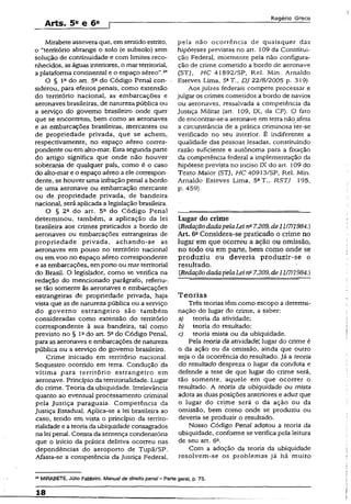 Arts. 5a e 6a
Rogério Greco
Mirabete assevera que, em sentido estrito,
o “território abrange o soio (e subsolo) sem
solução de continuidade e com limites reco­
nhecidos, aságuas interiores, o mar territorial,
aplataforma continental e o espaço aéreo”.24
O § Ia do art. 5a do Código Penal con- .
siderou, para efeitos penais, como extensão
do território nacional, as embarcações e
aeronaves brasileiras, de natureza pública ou
a serviço do govemo brasileiro onde quer
que se encontrem, bem como as aeronaves
e as embarcações brasileiras, mercantes ou
de propriedade privada, que se achem,
respectivamente, no espaço aéreo corres­
pondente ou em aito-mar. Esta segunda parte
do artigo significa que onde não houver
soberania de qualquer país, como é o caso
do alto-mar e o espaço aéreo a ele correspon­
dente, se houver uma infração penal a bordo
de uma aeronave ou embarcação mercante
ou de propriedade privada, de bandeira
nacional, será aplicada a legislação brasileira.
O § 22 do art. 5a do Código Penal
determinou, também, a aplicação da lei
brasileira aos crimes praticados a bordo de
aeronaves ou embarcações estrangeiras de
propriedade privada, achando-se as
aeronaves em pouso no território nacional
ou em voo no espaço aéreo correspondente
e as embarcações, em porto ou mar territorial
do Brasil. O legislador, como se verifica na
redação do mencionado parágrafo, referiu-,
se tão somente às aeronaves e embarcações
estrangeiras de propriedade privada, haja
vista que as de natureza pública ou a serviço
do governo estrangeiro são também
consideradas como extensão do território
correspondente à sua bandeira, tal como
previsto no § Iado art. 5° do Código Penal,
para as aeronaves e embarcações de natureza
pública ou a serviço do govemo brasileiro.
Crime iniciado em território nacional.
Seqüestro ocorrido em terra. Condução da
vítima para território estrangeiro em
aeronave. Princípio da territorialidade. Lugar
do crime. Teoria da ubiquidade. Irrelevância
quanto ao eventual processamento criminal
pela justiça paraguaia. Competência da
Justiça Estadual. Aplica-se a lei brasileira ao
caso, tendo em vista o princípio da territo­
rialidade e a teoria da ubiquidade consagrados
na lei penal. Consta da sentença condenatória
que o início da prática delitiva ocorreu nas
dependências do aeroporto de Tupã/SP.
Afasta-se a competência da justiça Federal,
pela não ocorrência de quaisquer das
hipóteses previstas no art. 109 da Constitui­
ção Federal, mormente pela não configura­
ção de crime cometido a bordo de aeronave
(STJ, HC 41892/SP, Rel. Min. Arnaldo
Esteves Lima, 5aT., DJ 22/8/2005 p. 319).
Aos juizes federais compete processar e
julgar os crimes cometidos a bordo de navios
ou aeronaves, ressalvada a competência da
justiça Militar {art. 109, IX, da CF). O fato
de encontrar-sea aeronave em terra não afeta
a circunstância de a prática criminosa'ter-se
verificado no seu interior. É indiferente a
qualidade das pessoas lesadas, constituindo
razão suficiente e autônoma para a fixação
da competência federai a implementação da
hipótese prevista no inciso IX do art. 109 do
Texto Maior (STJ, HC 40913/SP, Rel. Min.
Arnaldo Esteves Lima, 5aT., RSTJ 195,
p. 459).
Lugar do crime
tRedaçãodadapelaLeina7.209,de11/7/1984.)
Art. 6aConsidera-se praticado o crime no
lugar em que ocorreu a ação ou omissão,
no todo ou em parte, bem como onde se
produziu ou deveria produzir-se o
resultado.
CRedaçãodadapelaLeina7.209, de11/7/1984.)
T e o ria s
Três teorias têm como escopo a determi­
nação do lugar do crime, a saber:
a) teoria da atividade;
b) teoria do resultado;
c) teoria mista ou da ubiquidade.
Pela teoria da atividade' lugar do crime é
o da ação ou da omissão, ainda que outro
seja o da ocorrência do resultado. Já a teoria
do resultado despreza o lugar da conduta e
defende a tese de que lugar do crime será,
tão somente, aquele em que ocorrer o
resultado. A teoria da ubiquidade ou mista
adota as duas posições anteriores e aduz que
o lugar do crime será o da ação ou da
omissão, bem como onde se produziu ou
deveria se produzir o resultado.
Nosso Código Penal adotou a teoria da
ubiquidade, conforme se verifica pela leitura
de seu art. 6a.
Com a adoção da teoria da ubiquidade
resolvem-se os problemas já há muito
MMIRABETE, Júlio Fabbrini. Manualde direito penal- Parte gorai, p. 73.
18
 