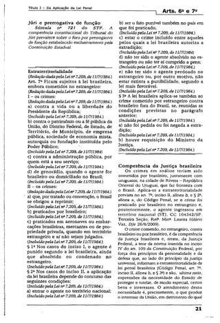 Título I - Da Aplicação da Lei Penal
! Arts. 6a e 7a
Júri e prerrogativa de função
Súmula n* 721 doSTF. A
competência constitucional do Tribunal do
Júri prevalece sobre o foro por prerrogativa
de função estabelecido exclusivamentepela
Constituição Estadual.
Extraterritorialidade
(RedaçãodadapelaLeina7.209, de11/7/1984.)
Art. 7a Ficam sujeitos à lei brasileira,
embora cometidos no estrangeiro:
(RedaçãodadapelaLeina7.209, de11/7/1984.)
I - os crimes:
(RedaçãodadapelaLei na7.209, de11/7/1984.)
a) contra a vida ou a liberdade do
Presidente da República; i
(Incluído pelaLei rfi 7.209, de 11/7/1984.)
b) contra o patrimônio ou a fé pública da
União, do Distrito Federal, de Estado, de
Território, de Município, de empresa
pública, sociedade de economia mista,
autarquia ou fundação instituída pelo
Poder Público;
(IncluídopelaLeina7.209, de11/7/1984)
c) contra a administração pública, por
quem está a sèu serviço;
(IncluídopelaLei na7.209, de 11/7/1984.)
d) de genocídio, quando o agente for
brasileiro ou domiciliado no Brasil;
(Incluído pelaLei na7.209, de11/7/1984.)
II - os crimes:
(RedaçãodadapelaLeina7.209, de11/7/1984.)
a) que, por tratado ou convenção, o Brasil
se obrigou a reprimir;
(Incluído pelaLei na7.209, de 11/7/1984.)
b) praticados por brasileiro;
(IncluídopelaLei na7.209, de 11/7/1984.)
c) praticados em aeronaves ou embar­
cações brasileiras, mercantes ou de pro­
priedade privada, quando em território
estrangeiro e aí não sejam julgados.
(IncluídopelaLei na7.209, de 11/7/1984.)
§ Ia Nos casos do inciso I, o agente é
punido segundo a lei brasileira, ainda
que absolvido ou condenado no
estrangeiro.
(Incluído pelaLei na7.209, de11/7/1984.)
§ 2a Nos casos do inciso II, a aplicação
da lei brasileira depende do concurso das
seguintes condições:
(IncluídopelaLei n&7.209, de 11/7/1984.)
a) entrar o agente no território nacional;
(Incluído pelaLei 7.209, de 11/7/1984.)
b) ser o fato punível também no país em
que foi praticado;
(Incluído pelaLei na7.209, de 11/7/1984.)
c) estar o crime incluído entre aqueles
pelos quais a lei brasileira autoriza a
extradição;
(Incluído pelaLei na7.209, de 11/7/1984)
d) não ter sido o agente absolvido no es­
trangeiro ou não ter aí cumprido a pena;
(IncluídopelaLei na7.209, de 11/7/1984.)
e) não ter sido o agente perdoado no
estrangeiro ou, por outro motivo, não
estar extinta a punibilidade, segundo a
lei mais favorável.
(,Incluído pelaLei na7.209, de 11/7/1984.)
§ 3aA lei brasileira aplica-se também ao
crime cometido por estrangeiro contra
brasileiro fora do Brasil, se, reunidas as
condições previstas no parágrafo
anterior:
(Incluído pelaLei na7.209, de 11/7/1984.)
a) não foi pedida ou foi negada a extra­
dição;
(Incluído pelaLei n17.209, de 11/7/1984.)
b) houve requisição do Ministro da
Justiça.
(Incluído pelaLei na7.209, de 11/7/1984.)
Competência da Justiça brasileira
Os crimes em análise teriam sido
cometidos por brasileiro, juntamente com
uruguaios, na cidade de Rivera - República
Oriental do Uruguai, que faz fronteira com
o Brasil. Aplica-se a extraterritorialidade
prevista no art. 7Q, inciso II, alínea b, e § 2a,
alínea a, do Código Penal, se o crime foi
praticado por brasileiro no estrangeiro e,
posteriormente, o agente ingressou em
território nacional (STJ, CC 104342/SP,
Terceira Seção; Rela. Min2. Laurita Hilário
Vaz, Dje 26/8/2009).
O crime cometido, no estrangeiro, contra
brasileiro ou por brasileiro, é da competência
da Justiça brasileira e, nesta, da Justiça
Federal, a teor da norma inserida no inciso
IV do art. 109 da Constituição Federal, por
força dos princípios da personalidade e da
defesa que, ao lado do princípio da justiça
universal, informam a extraterritorialidade da
lei penal brasileira (Código Penal, art. 7o,
inciso II, alínea b, e § 3a) e são, ultima ratio,
expressões da necessidade do Estado de
proteger e tutelar, de modo especial, certos
bens e interesses. O atendimento dessa
necessidade é, precisamente, o que produz
o interesse da União, em detrimento dò qual
21
 