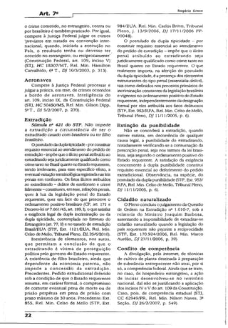 Art. 7«
Rogério Greco
o crime cometido, no estrangeiro, contra ou
por brasileiro é também praticado. Por igual,
compete à Justiça Federal julgar os crimes
‘previstos em tratado ou convenção inter­
nacional, quando, iniciada a execução no
País, o resultado tenha ou devesse ter
ocorrido no estrangeiro, ou reciprocamente’
(Constituição Federal, art. 109, inciso V)
(STJ, HC 18307/MT, Rel. Min. Hamilton
Carvalhido, 6a T., DJ 10/3/2003, p. 313).
A eron aves
Compete à Justiça Federal processar e
julgar a prática, em tese, de crimes ocorridos
a bordo de aeronaves. Inteligência do
art. 109, inciso IX, da Constituição Federal
(STJ, HC 50450/MS, Rel. Min. Gilson Dipp,
5aT., DJ 5/2/2007, p. 270).
Extradição
Súmula n* 421 do STF. Não impede
a extradição a circunstância de ser o
extraditado casado com brasileira ou ter filho
brasileiro-
O postuladodaduplatipicidade-porconstituir
requisito essencial ao atendimento dopedido de
extradição-impõeque o ilícitopenal atribuídoao
extraditandosejajuridicamentequalificadocomo
crimetantonoBrasilquantonoEstadorequerente,
sendo irrelevante, para esse específico efeito, a
eventual variaçãoterminológicaregistradanasleis
penais em confronto. Os fetos ilícitos atribuídos
ao extraditando - delitos de estelionato e crime
felimentar-constituem, emtese, infraçõespenais,
quer à luz da legislação penal do Estado
requerente, quer em face do que prescreve o
ordenamento positivo brasileiro (CP, art. 371 e
Decreto-lei 1^7.661/45, art. 189,1), o quesatisfez
a exigência legal da dupla incriminação ou da
dupla tipicidade, contemplada no Estatuto do
Estrangeiro (art. 77,11) e no tratado de extradição
Brasil/EUA (STF, Ext. 112l/EUA, Rel. Min.
Celso de Mello, Tribunal Pleno, DJ, 25/6/2010).
Inexistência de elementos, nos autos,
que permitam a conclusão de que o
extraditando é vítima de perseguição
política pelo governo do Estado requerente.
A existência de filho brasileiro, ainda que
dependente da economia paterna, não
im pede a concessão da extradição.
Precedentes. Pedido extradicional deferido
sob a condição de que o Estado requerente
assuma, em caráter formal, o compromisso
de comutar eventual pena de morte ou de
prisão perpétua em pena de prisão com
prazo máximo de 30 anos. Precedente: Ext.
855, Rel. Min. Celso de Mello (STF, Ext.
984/EUA. Rel. Min. Carlos Britio, Tribunal
Pleno, j. 13/9/2006, DJ 17/13/2006 PP-
00048).
O postulado da dupla tipicidade - por
constituir requisito essencial ao atendimento
do pedido de extradição - impõe que o ilícito
penal atribuído ao extraditando seja
juridicamente qualificado como crime tanto no
Brasil quanto no Estado requerente. O que
realmente importa, na aferição do postulado
da dupia tipicidade, é apresença dos elementos
estruturantes do tipo penal (essentialia delicti),
tais como definidos nos preceitos primários de
incriminação constantes da legislação brasileira
e vigentes no ordenamento positivo do Estado
requerente, independentemente da designação
formal por eles atribuída aos fatos delituosos
(STF, Ext. 953/RFA, Rel. Min. Celso de Mello,
Tribunal Pleno, DJ 11/11/2005, p. 6).
Extinção da punibilidade
Não se concederá a extradição, quando
estiver extinta, em decorrência de qualquer
causa legal, a punibilidade do extraditando,
notadamente verificando-se a consumação da
prescrição penal, seja nos termos da lei brasi­
leira, seja segundo o ordenamento positivo do
Estado requerente. A satisfação da exigência
concernente à dupla punibilidade constituí
requisito essencial ao deferimento do pedido
extradicional. Observância, na espécie, do
postulado da dupla punibilidade (STF, Ext. 953/
RFA, Rel. Min. Celso de Mello, Tribunal Pleno,
DJ 11/11/2005, p. 6).
Cidadão naturalizado
O Pleno concluiu ojulgamento da Questão
de Ordem na Extradição n6 1.010-7, sob a
relatoria do Ministro Joaquim Barbosa,
assentando a impossibilidade de extraditar-se
cidadão naturalizado quando a legislação do
país requerente não permite a reciprocidade
(STF, Ext. 170.924/2006, Rel. Min. Marco
Aurélio, DJ 27/11/2006, p. 39).
Conflito de competência
A divulgação, pela internet, de técnicas
de cultivo de planta destinada à preparação
de substância entorpecente não atrai, por si
só, a competência federal. Ainda que se trate,
no caso, de hospedeiro estrangeiro, a ação
de incitar desenvolveu-se no território
nacional, daí não se justificando a aplicação
dos incisos IV e V do art. 109 da Constituição.
Caso, pois, de competência estadual (STJ,
CC 62949/PR, Rel. Min. Nilson Naves, 3a
Seção, DJ 26/2/2007, p. 549).
22
 