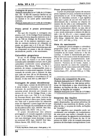 Arts. 10 e t i [
Rogério Greco
Contagem de prazo
(RedaçãodadapelaLeina7.209,de1117/1984.)
Art. 10. O dia do começo inclui-se no
cômputo do prazo. Contam-se os dias,
os meses e os anos pelo calendário
comum.
(RedaçãodadapelaLeina7.209,dell/7/1984.)
Prazo penal e prazo processual
penai
No que diz respeito à contagem dos
prazos, o art. 10do Código Penal estabelece
uma regra diversa daquela existente no § lfi
do art. 798 do Código de Processo Penal.
Diz o art. 10 do estatuto repressivo que o
dia do começo inclui-se nó cômputo do
prazo, ao passo que o § Ia do art. 798 do
Código de Processo Penai determina que não
se computará no prazo o dia do começo,
incluindo-se, porém, o do vencimento.
Calendário gregoriano
O art. 10 do Código Penal determina
que os dias, os meses e os anos sejam
contados pelo calendário comum, isto é, pelo
calendário conhecido como gregoriano.
Conforme Ney Moura Teles, “o dia é o
período de tempo compreendido entre a
meia-noite e a meia-noite seguinte. O mês é
contado de acordo com o número de dias
que cada um tem: 28 ou 29 (fevereiro), 30.
(abril, junho, setembro e novembro) e 31 os
demais. O ano terá 365 ou 366 dias”.28
Contagem do prazo decadencial
Como regra, o prazo da decadência é de
6 (seis) meses e, tratando-se de causa de
extinção da punibilidade, o prazo tem
natureza penal, devendo ser contado nos
termos do art. 10 do Código Penal, e não
de acordo com o art. 798, § Ia, do Código
de Processo Penal, quer dizer, inclui-se no
cômputo do prazo o dies aquo. Assim, tendo
em vista que a queixa-crime foi oferecida
antes de esgotado o prazo legal não há que
se falar em extinção dapunibilidade em razão
da decadência (STJ, Apn. 390/DF, Rel. Min.
Felix Fischer, CE, RSTJ 194, p. 21).
O prazo decadencial não admite
prorrogação e é contado segundo o previsto
no art. 10 do Código Penal. Se o último dia
cair num domingo, nesse domingo o prazo
se encerrará (STJ, Apn. 350/DF, Rel. Min.
Nilson Naves, CE, RSTJ 193, p. 21).
28TELES, Ney Moura. Direitopenai- Parte gera], p. 147.
Prazo prescricional
O prazo de prescrição é prazo de natureza
penal, expresso emanos, contando-senaforma
preconizada no art. 10 do Código Penal, na
linha do calendário comum, o que significa
dizer que o prazo de um ano tem início em
determinado dia e termina na véspera do
mesmo dia do mês e ano subsequentes. Os
meses e anos são contados não ex numero,
mas ex numeraüone dierum, ou seja, não.se
atribui 30 dias para o mês, nem 365 dias para
o ano, sendo irrelevante o número de dias do
mês - 28, 29, 30 e 31 -, mas o espaço entre
duas datas idênticas de meses consecutivos
(STJ, REsp. 188681/SC, Rel. Min. Vicente
Leal, 6»T., RT 785, p. 571).
Hora do nascimento
A legislação penal sufragou o calendário
gregoriano para o cômputo do prazo. O
período do dia começa a zero hora e se
completa as 24 horas. Inclui-se o dia do
começo. A idade é mencionada por ano.
Não se leva em conta a hora do nascimento.
O dia do começo, normativamente, inde­
pende do instante da ocorrência do nas­
cimento. Termina às 24 horas. Assim, a
pessoa nascida ao meio-dia completa o
primeiro dia de vida à meia-noite (STJ, REsp.
16849/SP, Rel. Min. Luiz Vicente
Cemicchiaro, DJ 14/6/1993, p. 11.792).
Frações não computáveis da pena
(RedaçãodadapelaLein27.209,de11/7/1984.)
Art. 11. Desprezam-se, nas penas priva­
tivas de liberdade e nas restritivas de
direitos, as frações de dia, e, na pena de
multa, as frações de cruzeiro.
(RedaçãodadapelaLeinü7.Í09, de11/7/1984.)
Desprezo das frações
O art. 11 do Código Penal determina que
sejam desprezadas, nas penas privativas de
liberdade e nas restritivas de direito, as fra­
ções de dia, e, na pena de multa, as frações
de “cruzeiro”.
Isso significa que ninguém pode ser
condenado, por exemplo, ao cumprimento
de uma pena que tenha a duração de um
mês e seis horas. Se alguémforencaminhado
à penitenciária às 23 horas do dia 15 de
janeiro de 2009, a fim de cumprir uma pena
privativa de liberdade correspondente a seis
24
i
 