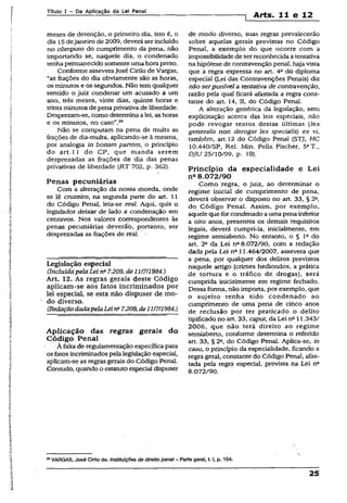 Título I - Da Aplicação da Lei Penal
1 Arts. 11 e 12
meses de detenção, o primeiro dia, isto é, o
dia 15dejaneiro de 2009, deverá ser incluído
no cômputo do cumprimento da pena, não
importando se, naquele dia, o condenado
tenhapermanecido somente uma hora preso.
Conforme asseveraJosé Cirilo de Vargas,
“as frações do dia obviamente são as horas,
os minutos e os segundos. Não temqualquer
sentido o juiz condenar um acusado a um
ano, três meses, vinte dias, quinze horas e
trinta minutos de pena privativa de liberdade.
Desprezam-se, como determinaa lei, as horas
e os minutos, no caso”.29
Não se computam na pena de multa as
frações de dia-multa, aplicando-se à mesma,
por analogia in bonam partem, o principio
do art. 11 do CP, que manda serem
desprezadas as frações de dia das penas
privativas de liberdade (RT 702, p. 362).
Penas pecuniárias
Com a alteração da nossa moeda, onde
se lê cruzeiro, na segunda parte do art. 11
do Código Penal, leia-se real. Aqui, quis o
legislador deixar de lado a condenação em
centavos. Nos valores correspondentes às
penas pecuniárias deverão, portanto, ser
desprezadas as frações de real.
Legislação especial
(.IncluídapelaLeina7.209, de11/7/1984.)
Art. 12. As regras gerais deste Código
aplicam-se aos fatos incriminados por
lei especial, se esta não dispuser de mo­
do diverso.
(RedaçãodadapelaLeina7.209,de11/7/1984.)
Aplicação das regras gerais do
Código Penal
À falta de regulamentação específica para
os fatos incriminados pelalegislação especial,
aplicam-se as regras gerais do Código Penal.
Contudo, quando o estatutoespecial dispuser
de modo diverso, suas regras prevalecerão
sobre aquelas gerais previstas no Código
Penal, a exemplo do que ocorre com a
impossibilidade de ser reconhecida a tentativa
na hipótese de contravenção penal, hajavista
que a regra expressa no art. 4a do diploma
especial (Lei das Contravenções Penais) diz
não serpunível a tentativa de contravenção,
razão pela qual ficará afastada a regra cons­
tante do art. 14, II, do Código Penal.
A alteração genérica da legislação, sem
explicitação acerca das leis especiais, não
pode revogar textos destas últimas (lex
generalis non derogat lex speciaüs) ex vi,
também, art. 12 do Código Penal (STJ, HC
10.440/SP, Rel. Min. Felix Fischer, 51T.,
DJU 25/10/99, p. 10).
Princípio da especialidade e Lei
na8.072/90
Como regra, o juiz, ao determinar o
regime inicial de cumprimento de pena,
deverá observar o disposto no art. 33, § 22,
do Código Penal. Assim, por exemplo,
aquele que for condenado a uma pena inferior
a oito anos, presentes os demais requisitos
legais, deverá cumpri-la, inicialmente, em
regime semiaberto. No entanto, o § Ia do
art. 2“ da Lei n“ 8.072/90, com a redação
dada pela Lei na 11.464/2007, assevera que
a pena, por qualquer dos delitos previstos
naquele artigo (crimes hediondos, a prática
de tortura e o tráfico de drogas), será
cumprida inicialmente em regime fechado.
Dessa forma, não importa, por exemplo, que
o sujeito tenha sido condenado ao
cumprimento de uma pena de cinco anos
de reclusão por ter praticado o delito
tipificado no art. 33, caput, da Lei na 11.343/
2006, que não terá direito ao regime
semiaberto, conforme determina o referido
art. 33, § 2fl, do Código Penal. Aplica-se, in
casu, o princípio da especialidade, ficando a
regra gerai, constante do Código Penal, afas­
tada pela regra especial, prevista na Lei n°
8.072/90.
28VARGAS, José Cirilo de. Instituições de direito penal- Parte geral, t.1, p. 154.
25
 