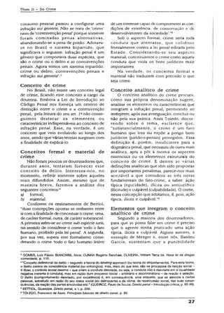 Título II - Do Crime
consumo pessoal passou a configurar uma
infração sui gcneris. Não se trata de ‘crime’
nem de ‘contravenção penal' porque somente
foram cominadas penas alternativas,
abandonando-se a pena de prisão. Adotava-
se no Brasil o sistema bipartido, que
significava o seguinte: infração penal é um
gênero que comportava duas espécies, que
são o crime ou o delito e as contravenções
penais. Agora temos um sistema tripartido:
crime ou delito, contravenções penais e
infração suJ generís".3
Conceito de crime
No Brasil, não existe um conceito legal
de crime, ficando esse conceito a cargo da
doutrina. Embora a Lei de Introdução ao
Código Penal nos forneça um critério de
distinção entre o crime e a contravenção
penal, pela leitura do seu art. Ianão conse­
guimos destacar os elementos ou
características indispensáveis ao conceito de
infração penal. Esse, na verdade, é um
conceito que veio evoluindo ao longo dos
anos, sendo que várias teorias surgiram com
a finalidade de explicá-lo. •
Conceitos form al e m aterial de
crim e
Não foram poucos os doutrinadores que,
durante anos, tentaram fornecer esse
conceito de delito. Interessa-nos, no
momento, refletir somente sobre aqueles
mais difundidos. Assim, mesmo que de
maneira breve, faremos a análise dos
seguintes conceitos:4
a) formal;
b) material.
Conforme os ensinamentos de Bettiol,
“duas concepções opostas se embatem entre
si com a finalidade de conceituar o crime: uma,
de caráter formal, outra, de caráter substancial.
A primeira atém-se ao crime sub especie turis,
no sentido de considerar o crime ‘todo o fato
humano, proibido pela lei penal’. A segunda,
por sua vez, supera este formalismo consi­
derando o crime ‘todo o fato humano lesivo
de um interesse capaz de comprometer as con­
dições de exisrêncía, de conservação e de
desenvolvimento da sociedade’.”5
Sob o aspecto formal, crime seria toda
conduta que atentasse, que colidisse
frontaimente contra a lei penal editada peio
Estado. Considerando-se seu aspecto
material, conceituamos o crime como aquela
conduta que viola os bens jurídicos mais
importantes.
Na verdade, os conceitos formal e
material não traduzem com precisão o que
seja crime.
Conceito analítico de crime
O conceito analítico do cr-ime procura,
como sua própria denominação sugere,
analisar os elementos ou características que
integram a infração penal, permitindo ao
intérprete, após sua averiguação, concluir ou
não pela sua prática. Assis Toledo, discor­
rendo sobre o tema, esclarece que,
“substancialmente, o crime é um fato
humano que lesa ou expõe a perigo bens
jurídicos (jurídico-penais) protegidos. Essa
definição é, porém, insuficiente para a
dogmática penal, que necessita de outra mais
analítica, apta a pôr à mostra os aspectos
essenciais ou os elementos estruturais do
conceito de crime. E dentre as várias
definições analíticas que têm sido propostas
por importantes penalistas, parece-nos mais
aceitável a que considera as três notas
fundamentais do fato-críme, a saber: ação
típica (tipicidade), ilícita ou antijurídica
(ilicitude) e culpável (culpabilidade). O crime,
nessa concepção que adotamos, é, pois, ação
típica, ilícita e culpável."6
Elementos que integram o conceito
analítico de crime
Segundo a maioria dos doutrinadores,
para que se possa falar em crime é preciso
que o agente tenha praticado uma ação
típica, ilícita e culpável. Alguns autores, a
exemplo de Mezger e. entre nós, Basileu
Garcia, sustentam que a punibilidade
3GOMES, Luiz Fíávio; BIANCHINI, Aiice; CUNHA Rogério Sanches: OLIVEIRA. Willíam Terra de. Nova lei de drogas
comentada, p. 110.
4“Conceito definitorial de delito- segundo ateoria do labeling approach (outeoria do etiquetamento}. Para esta teoria,
o delito carece de consistência material (ou ontológica), mas, mais do que isso, são os processos de reação social -
é dizer, o controle social mesmo - que criam a conduta desviada, ou seja, a conduta não ê desviada em sí (qualidade
negativa inerente à conduta), mas em razão dum processo social - arbitrário e discriminatório - de reação e seleção.
O delito (comportamento desviado, por excelência) é, em conseqüência, uma etiqueta, que se associa a certas
pessoas, sobretudo em razão do seu síafus social (do delinqüente) e da vítima, da repercussão social, das suas conse­
qüências, da reação das partesenvolvidasetc.” (QUEIROZ, Paulode Sousa. Direito penaI- Introdução crítica, p. 95-96).
sBETTIOL, Giuseppe. Direito penal, v. I, p. 209.
6TOLEDO, Francisco de Assis. Princípios básicos de direito penai, p. 80.
27
 