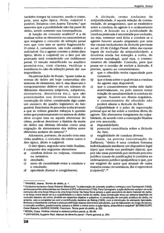 Rogério Greco
também integra tal conceito, sendo o crime,
pois, uma ação típica, ilícita, culpável e
punível. Estamos com Juarez Tavares,7que
assevera que a punibilidade não faz parte do
delito, sendo somente sua conseqüência.
A função do conceito analítico8 é a de
analisar todos os elementos ou características
que integram o conceito de infração penal
sem que com isso se queira fragmentá-lo.
O crime é, certamente, um todo unitário e
indivisível. Ou o agente comete o delito (fato
típico, ilícito e culpável) ou o fato por ele
praticado será considerado um indiferente
penal. O estudo estratificado ou analítico
permite-nos, com clareza, verificar a
existência ou não da infração penal; daí sua
importância.
Na precisa lição de Roxin, “quase todas as
teorias do delito até hoje construídas são
sistemas de elementos, isto é, elas dissecam o
comportamento delitivo em um número de
diferentes elementos (objetivos, subjetivos,
normativos, descritivos etc.), que são
posicionados nos diversos estratos da
construção do crime, constituindo algo como
um mosaico do quadro legislativo do fato
punível. Estaforma de proceder acabalevando
a que se voltem grandes esforços à questão
sobrequeposicionamento no sistemado delito
deve ocupar esta ou aquela elementar do
crime; pode-se descrever a história da teoria
do delito nas últimas décadas como uma
migração de elementares dos delitos entre
diferentes andares do sistema”.9
Adotamos, portanto, de acordo com essa
visão analítica, o conceito de crime como o
fato típico, ilícito e culpável.
O fato típico, segundo uma visão finalista,
é composto dos seguintes elementos:
a) conduta dolosa ou culposa, comissiva
ou omissiva;
b) resultado;
c) nexo de causalidade entre a conduta e
o resultado;
d) tipicidade (formal e conglobante).
A iiicitude, termo sinônimo de
antijuridicidade, é aquela relação de contra­
riedade, de antagonismo, que se estabelece
entre a conduta do agente e o ordenamento
jurídico. A Hcitude ou a juridicidade da
conduta praticada é encontrada por exclusão,
ou seja, somente será iícita a conduta se o
agente houver atuado amparado por uma
das causas excludentes da iiicitude previstas
no art. 23 do Código Penal. Além das causas
legais de exclusão da antijuridicidade, a
doutrina ainda faz menção a ourtra, de
natureza supralegai, qual seja, o consen­
timento do ofendido. Contudo, para que
possa ter o condão de exciuir a iiicitude, é
preciso, quanto ao consentimento:
a) que o ofendido tenha capacidade para
consentir;
b) que o bem sobre o qual recaia a conduta
do agente seja disponível;
c) que o consentimento tenha sido dado
anteriormente, ou pelo menos numa
relação de simultaneidade à conduta do
agente. Ausente um desses requisitos,
o consentimento do ofendido não
poderá afastar a iiicitude do fato.
Culpabilidade é o juízo de reprovação
pessoal que se faz sobre a conduta ilícita do
agente. São elementos integrantes da culpa­
bilidade, de acordo com a concepção finalista
por nós assumida:
a) imputabilidade;
b) potencial consciência sobre a iiicitude
do fato;
c) exigibilidade de conduta diversa.
Assim, na precisa conceituação de
Zaffaroni, “delito é-uma conduta humana
individualizada mediante um dispositivo íegal
(tipo) que revela sua proibição (típica), que
por não estar permitida por nenhum preceito
jurídico (causa dejustificação) é contrária ao
ordenamentojurídico (çtntijurídica) e que, por
ser exigível do autor que atuasse de outra
maneira nessa circunstancia, lhe é reprovável
(culpável)”.10
7TAVARES, Juarez. Teorias do delito, p. 1.
8Conforme esclarece Cezar Roberto Bitencourt, “a elaboração do conceito analíticocomeçou com Carmignani (1833),
emboraencontreantecedentesemDeclano(1551)e Bohemero{1732). ParaCarmignani,aação delituosacompor-se-iado
concurso de umaforça física e de umaforça moral. Na forçafísica estariaa ação executorado dano material do delito,
e naforça moral sítuar-se-ia a culpabilidade e o dano moral do delito. Essa construção levou ao sistema bipartido do
conceito clássico de crime, divididoem aspectos objetivo e subjetivo. A construção do conceito analíticodo delito, no
entanto, veio a completar-se com a contribuição decisiva de Beling (1906), com á introdução do elemento tipicidade.
Emboraainicialmente confusae obscuradefiniçãodesseselementos estruturais, quese depuraramao longo dotempo,
o conceito analítico, predominante, passou.adefiniro crime como a açãotípica, antijurídicaeculpávei” (BITENCOURT,
Cezar Roberto; MUNOZCONDE, Francisco. Teoria geraldo delito, p. 22).
9ROXIN, Claus. Política crimina! e sistemajurídico-penaJ, p. 85-86.
10ZAFFARONI, Eugenlo Raúl. Manualde derechopenaI- Parte general, p. 324.
28
i
 