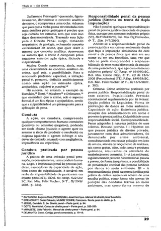 Tftufo II - Do Crime
Zaffaroni e Píerangeli11querendo, figura­
tivamente, demonstrar o conceito analítico
de crime, o comparam a uma rocha. Aduzem
que para que a rocha possa ser estudada com
mais detalhes pelos geólogos é preciso que
seja cortada em estratos, sem que com isso
fique descaracterizada. Trazendo essa lição
para o Direito Penal, surge, tomando
empréstimo da geologia, o chamado conceito
estratifícado de crime, que quer dizer o
mesmo que conceito analítico. Asseveram
os autores que o crime é composto pelos
seguintes estratos: ação típica, ilicitude e
culpabilidade.
Munoz Conde acrescenta, ainda, mais
uma característica ao conceito analítico do
crime, qual seja, a punibilidade. Para o
renomado professor espanhol, a infração
penal é, portanto, definida analiticàmente
como uma ação ou omissão típica,
antíjurídica, culpãvel e punível.12
Há autores, no entanto, a exemplo de
Damásio,13Dotti,14Mirabete15e Delmanto,16
que entendem que o crime, sob o aspecto
formal, é um fato típico e antijurídico, sendo
que a culpabilidade é um pressuposto para a
aplicação da pena.
Conduta
A ação, ou conduta, compreende
qualquer comportamento humano comissivo
(positivo) ou omissivo (negativo), podendo
ser ainda dolosa (quando o agente quer ou
assume o risco de produzir o resultado) ou
culposa (quando o agente infringe o seu
dever de cuidado, atuando com negligência,
imprudência ou imperícia).
Conduta praticada por pessoa
jurídica
A prática de uma infração penal pres­
supõe, necessariamente, uma condutahuma­
na. Logo, a imputação penal às pessoasjurí­
dicas, carecedoras de capacidade de ação,
bem como de culpabilidade, é inviável em
razão da impossibilidade de praticarem um
injusto penai (STJ, EDcl. no REsp. 622724/
SC, Rel. Min. Felix Fischer, 5aT., DJ 29/8/
2005, p. 385).
Responsabilidade penal da pessoa
jurídica (Sistema ou teoria da dupla
imputação)
Não é possível que hajaa responsabilização
penal da pessoa jurídica dissociada da pessoa
física, que age com elemento subjetivo próprio
(STJ, RH C24239/ES,Rel. Min. Og Fernandes,
& T„ DJe, P/7/2010).
Admite-se a responsabilidade penal da
pessoa jurídica em crimes ambientais desde
que haja a imputação simultânea do ente
moral e da pessoa física que atua em seu
nome ou em seu benefício, uma vez que
‘não se pode compreender a responsa­
bilização do ente moral dissociada da atuação
de uma pessoa física, que age com elemento
subjetivo próprio’ Cf. Resp. na 564960/SC,
Rel. Min. Gilson Dipp, 5a T., DJ de 13/6/
2005 (Precedentes) (STJ, REsp. 889528/SC,
Rel. Min. Felix Fischer, 52T., DJ 18/6/2007,
p. 303).
Criminal. Crime ambiental praticado por
pessoa jurídica. Responsabilização penal do
ente coletivo. Possibilidade. Previsão
constitucional regulamentada por lei federal.
Opção política do Legislador. Forma de
prevenção de danos ao meio ambiente.
Capacidade de ação. Existência jurídica.
Atuação dos administradores em nome e
proveitodapessoajurídica. Culpabilidadecomo
responsabilidade social. Corresponsabilidade.
Penas adaptadas à natureza jurídica do ente
coletivo. Recurso provido. 1- Hipótese em
que pessoa jurídica de direito privado,
juntamente com dois administradores, foi
denunciada por crime ambiental,
consubstanciado em causar poluição em leito
de um rio, através de lançamento de resíduos,
tais como graxas, óleo, lodo, areia e produtos
químicos, resultantes da atividade do
estabelecimentocomercial. II- A Lei ambiental,
regulamentandopreceitoconstitucional, passou
a prever, de forma inequívoca, a possibilidade
de penalização criminal das pessoas jurídicas
por danos ao meio ambiente. III - A
responsabilizaçãopenal da pessoajurídicapela
prática de delitos ambientais advém de uma
escolha política, como forma não apenas de
punição das condutas lesivas ao meio
ambiente, mas como forma mesmo de
11ZAFFARONI, Eugênio Raúl; PIERANGEU, José Henrique. Manualdedireito penalbrasileiro.
12BITENCOURT, Cezar Roberto; MUNOZCONDE, Francisco. Teoria geraldo delito, p. 5.
13JESUS, Damásio E. de. Direito pena/- Parte gerál, p. 34.
14DOTTi, René Ariei. Curso de direito penal—Parte geral, p. 335-339.
15MIRABETE, Júlio FabbrinL Manualde direito penal- Parte gerai, p. 94.
18DELMANTO, Celso. Códigopenalcomentado, p. 18-19.
29
 