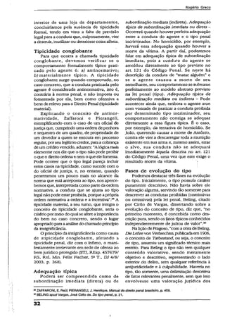 Rogério Greco
interior de uma loja de departamentos,
concluiríamos pela ausência de tipicidade
formal, tendo em vista a falta de previsão
legal para a conduta que, culposamente, vier
a destruir, inutilizarou deteriorar coisa alheia.
Tipicidade conglobante
Para que ocorra a chamada tipicidade
conglobante, devemos verificar se o
comportamento formalmente típico prati­
cado pelo agente é: a) antínormativo;
b) materialmente típico. A tipicidade
conglobante surge quando comprovado, no
caso concreto, que a conduta praticada pelo
agente é considerada antinormativa, isto é,
contrária à norma penal, e não imposta ou
fomentada por ela, bem como ofensiva a
bens de relevo para o DireitoPenal (tipicidade
material).
Explicando o conceito de antinor-
matividade, Zaffaroni e Pierangell,
exemplificando com o caso de um oficial de
justiçaque, cumprindo uma ordemdepenhora
e seqüestro de um quadro, de propriedade de
um devedor a quem se executa em processo
regular, porseu legítimocredor, paraacobrança
de um créditovencido, aduzem: “A lógicamais
elementar nos diz que o tipo não pode proibir
o que o direitoordena enemo que elefomenta.
Pode ocorrer que o tipo legal pareça incluir
estes casos na tipicidade, como sucede com o
do oficial de justiça, e, no entanto, quando
penetramos um pouco mais no alcance da
norma que está anteposta ao tipo, nos aperce­
bemos que, interpretadacomo parteda ordem
normativa, a conduta que se ajusta ao tipo
legal não pode estarproibida, porque aprópria
ordem normativa a ordena e a incentiva”.29A
tipicidade material, a seu turno, que integra o
conceito de tipicidade conglobante, seria o
critériopormeio do qual se afere aimportância
do bem no caso concreto, sendo o lugar
apropriadoparaaanálisedo chamadoprincípio
da insignificância.
O princípio da insignificânciacomo causa
de atipicidade conglobante, afetando a
tipicidade penal, diz com o ínfimo, o mani­
festamente irrelevante em sede de ofensa ao
bemjurídico protegido (STJ, REsp. 457679/
RS, Rel. Min. Felix Fischer, 5aT., DJ 4/8/
2003, p. 368).
Adequação típica
Poderá ser compreendida como de
subordinação imediata (direta) ou de
subordinação mediata (indireta). Adequação
típica de subordinação imediata ou direta -
Ocorrerá quando houver perfeita adequação
entre a conduta do agente e o tipo penal
incriminador. No homicídio, por exemplo,
haverá essa adequação quando houver a
morte da vítima. A partir daí, poderemos
falar em adequação típica de subordinação
imediata, pois a conduta do agente se
amoldou diretamente ao tipo previsto no
art. 121 do Código Penal. Se neste há
descrição da conduta de “matar alguém” e
se o agente causou a morte de seu
semelhante, seu comportamento se subsume
perfeitamente ao modelo abstrato previsto
na lei penal (tipo). Adequação típica de
subordinação mediata ou indireta - Pode
acontecer ainda que, embora o agente atue
com vontade de praticar a conduta proibida
por determinado tipo incriminador, seu
comportamento não consiga se adequar
diretamente a essa figura típica. É o caso,
por exemplo, da tentativa de homicídio. Se
João, querendo causar a morte de Antônio,
contra ele vier a descarregar toda a munição
existente em sua arma e, mesmo assim, errar
o alvo, sua conduta não se adequará
imediatamente àquela descrita no art. 121
do Código Penal, uma vez que este exige o
resultado morte da vítima.
Fases de evolução do tipo
Podemos destacar três fases na evolução
do tipo. Inicialmente, o tipo possuía caráter
puramente descritivo. Não havia sobre eíe
valoração alguma, servindo tão somentepara
descrever as condutas proibidas (comissivas
ou omissivas) pela lei penal. Beling, citado
por Cirilo de Vargas, dissertando sobre a
evoiução do conceito de tipo, diz que, “no
primeiro momento, é concebida como des­
criçãopura, sendo os fatostípicos conhecidos
independentemente de juízos de valor”.30
Na liçãode Fragoso, “comaobra de Beling,
DieLehrevon Verbiechen, publicada em 1906,
o conceito de Tatbestand, ou seja, o conceito
de tipo, assumiu um significado técnico mais
restrito. Para Beling o tipo não tem qualquer
conteúdo valorativo, sendo meramente
objetivo e descritivo, representando o lado
exterior do delito, sem qualquer referência à
antijuridicidade e à culpabilidade. Haveria.no
tipo, tão somente, uma delimitação descritiva
de fatos relevantes penalmente, sem que isso
envolvesse uma valoração jurídica dos
29ZAFFARONI, E. Raúl; PIERANGEU, J. Henrique. Manualdedireitopenaibrasileiro, p. 458.
30BELING apud Vargas, José Cirilo de. Do tipo penal, p. 21.
32
i
 
