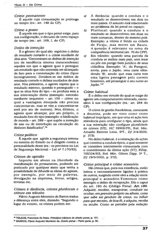 Título II - Do Crime
Crime permanente
É aquele cuja consumação se prolonga
no tempo (ex.: art. 148 do CP).
Crime a prazo
É aquele em que o tipo penal exige, para
sua configuração, o decurso de certo espaço
de tempo (ex.: art. 169, I, do CP).
Delito de intenção
É o gênero do qual são espécies o deiito
de resultado cortado e o crime mutilado de
doisatos. “Denominam-se delitos deintenção
(ou de tendência interna transcendente)
aqueles em que o agente quer e persegue
um resultadoque não necessita ser alcançado
de fato para a consumação do crime (tipos
incongruentes). Dividem-se em delitos de
resultado cortado e delitos mutilados de dois
atos. Nos primeiros, o agente espera que o
resultado externo, querido e perseguido - e
que se situa fora do tipo ~ se produza sem a
sua intervenção direta (exemplo: extorsão
mediante seqüestro - art. 159 —crime no
qual a vantagem desejada não precisa
concretizar-se, mas se vier.a concretizar-se
será por ato de outrem). Nos. últimos, o
agente quer alcançar, por ato próprio, o
resultado fora do tipo (exemplo: a falsificação
de moeda - art. 289 —que supõe a intenção
de uso ou de introdução na circulação do
dinheiro falsificado)”.36
Crime político
Ê aquele que agride a segurança interna
ou externa do Estado ou é dirigido contra a
personalidade deste (ex.: os previstos na Lei
de Segurança Nacional - Lei na 7.170/83).
Crimes de opinião
Importa em abuso na liberdade da
manifestação do pensamento, podendo ser
praticado por qualquer meio que tenha a
possibilidade de difundir as ideias do agente,
por exemplo, por meio de palavras,
divulgação na imprensa, livros, artigos,
revistas etc.
Crimes à distância, crimes plurilocais e
crimes em trânsito
Flávio Augusto Monteiro deBarros traduz
a diferença entre eles, dizendo: “Segundo o
lugar do evento, os crimes podem ser:
a) À distância: quando a conduta e o
resultado se desenvolvem em dois ou
mais países. O assunto está relacionado
ao problema da lei penal no espaço;
b) Plurilocal: quando a conduta e o
resultado se desenvolvem em duas ou
mais comarcas, dentro do mesmo país.
Exempio: a vítima é ferida na cidade
de Piraju, mas morre em Bauru.
A questão é relevante no tema da
competência territorial (art. 70 do CPP).
c) Em trânsito: quando uma parcela da
conduta se realiza num país, sem lesar
ou pôr em perigo bem jurídico de seus
cidadãos. Exemplo: ‘A’, do Paraguai,
envia, para o Japão, uma carta ofen­
dendo ‘B’, sendo que essa carta tem
uma ligeira passagem pelo correio
brasileiro, até prosseguir o seu rumo ao
Japão.”37
Críme habituai
É o delito em virtude do qual se exige do
agente um comportamento reiterado, neces­
sário à sua configuração (ex.: art. 284 do
CP).
O crime de gestão fraudulenta, consoante
a doutrina, pode ser visto como crime
habitual impróprio, em que uma só ação tem
relevância para configurar o tipo, ainda que
a sua reiteração não configure pluralidade
de crimes (STJ, HC 39908/PR, Rel. Min.
Arnaldo Esteves Lima, 52T., DJ 3/4/2006,
p. 373).
No delito habitual, é a reiteração de ações
que constitui a conduta típica, a qual somente
se considera inteiramente consumada com
o cometimento da última ação (STJ, REsp.
705334/RS, Rel. Min. Gilson Dipp, 5a T.,
DJ 19/9/2005, p. 372).
Crime principal e crime acessório
Há crimes que, para sua existência, estão
íntima e necessariamente ligados à prática
de outros, surgindo entre eles a relação entre
principal e acessório.Tomemos como
exemplo o delito de receptação. Diz o caput
do art. 180 do Código Penal: Art. 180.
Adquirir', receber, transportar, conduzir ou
ocultar, em proveitopróprio ou alheio, coisa
que sabe ser produto de crime, ou influir
paraque terceiro, de boa-fê, aadquira, receba
ou oculte. Como se percebe pela redação
34TOLEDO, Francisco de Assis. Princípios básicos de direito penal, p. 151.
37BARROS, Fiávio Augusto Monteiro de. Direito penal- Parte geral, p. 92.
37
 