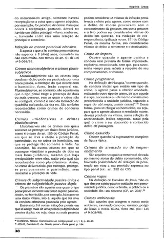 Rogério Greco
do mencionado artigo, somente haverá
receptação se a coisa que o agente adquiriu,
por exemplo, forproduto de crime. Para que
ocorra a receptação, portanto, deverá ter
havido um delito principal - furto, roubo etc.
havendo entre eles uma relação de
principal e acessório.
Infração de menor potencial ofensivo
É aquela a que a lei comina pena máxima
não superior a 2 (dois) anos, cumulada ou
não com multa, nos temos do art. 61 da Lei
n“9.099/95.
Crimes monossubjetivos e crimes pluris-
subjetivos
Monossubjetivos são os crimes cuja
conduta núcleo pode ser praticada por uma
única pessoa, a exemplo do que ocorre com
o homicídio, furto, lesão corporal etc.
Plurissubjetivos,ao contrário, são aqueles em
que o tipo penal exige a presença de duas
ou mais pessoas, sem as quais o crime não
se configura, como é o caso da formação de
quadrilha ou bando, da rixa etc. São também
reconhecidos como crimes de concurso
necessário.
Crim es uniofensivos e crimes
piuriofensivos
Uniofensivos são os crimes nos quais
somente se protege um único bem jurídico,
como é o caso do art. 155 do Código Penal,
em que se leva a efeito a proteção do
patrimônio, ou no crime de homicídio, em
que se protege tão somente a vida. Ao
contrário, há outros crimes em que se
consegue visualizar a proteção de dois ou
mais bens jurídicos, mesmo que haja
precipuidade entre eles, razão pela qual são
reconhecidos como piuriofensivos. Assim,
no crime de latrocínio, por exempio, protege-
se precipuamente o patrimônio, sem
descartar a proteção da vida.
Crimes de subjetividade passiva única e
crimes de subjetividade passiva dupla
Os primeiros são aqueles nos quais o tipo
penal prevêsomente umúnico sujeitopassivo.
Assim, no homicídio, por exemplo, hásomente
uma única vítima, isto é, aquela que foi alvo
da conduta criminosa praticada pelo agente.
Entretanto, há outras infrações penais em
que seatingemaisde umapessoa {subjetividade
passiva dupla), ou seja, duas ou mais pessoas
podem considerar-se vítimas da infraçãopenal
levada a efeito pelo agente, como ocorre com
o delito de aborto provocado sem o
consentimento da gestante, em que a gestante
e o feto podem ser considerados vítimas do
delito em questão. Na violação de cor­
respondência, tipificada no art. 151 do Código
Penal, da mesma forma, são consideradas
vítimas do delito o remetente e o destinatário.
Crime de ímpeto
Ocorre quando o agente pçática a
conduta nele prevista de forma impensada,
explosiva, emocionada, sem que, para tanto,
tenha tempo para refletir a respeito do seu
comportamento criminoso.
Crime progressivo
Na definição de Hungria,”ocorre quando,
da conduta inicial que realiza um tipo de
crime, o agente passa a uíteríor atividade,
realizando outro tipo de crime, de que aquele
é etapa necessária ou elemento constitutivo
(reconhecida a unidade jurídica, segundo a
regra do ubi major, minor cessa Dessa
forma, para se chegar ao homicídio, ou seja,
para que o agente alcance o resultado morte,
deverá produzir na vítima, numa relação de
anterioridade, lesões corporais, razão pela
qual o crime a ser absorvido é conhecido
delito de passagem.
Crime exaurido
Ocorre quando há esgotamento completo
da figura típica.
Crimes de atentado ou de em pre­
endimento
São aqueles nos quais atentativa é elevada
ao mesmo status do delito consumado, não
havendo possibilidade de redução da pena,
tendo em vista a sua previsão expressa no
tipo penal (ex.: art. 352 do CP).
Crimes vagos
Na definição de Damásio de Jesus, “são os
quetêmporsujeitopassivoentidadessemperso­
nalidadejurídica, como a família, o público ou a
sociedade. Ex.: ato obsceno {CP, art. 233)”.39
Crimes ambientais
São aqueles que. atingem o nosso meio
ambiente, causando dano ou, mesmo, perigo
de lesão à nossa fauna, flora etc. (ex.: Lei
n° 9.605/98).
38HUNGRIA, Nélson. Comentários ao código penal, v. 1,1.11, p. 48-49.
49JESUS, Damásio E. de. Direito penal- Parte geral, p. 184.
38
 