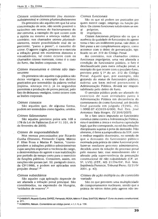 Título II - Do Crime
Crim es unissubsistentes (ou m on os-
subsistentes) e crimes plurissubsisten tes
Os primeiros são aqueles em que há uma
concentração de atos, não sendo possível o
raciocínio em termos do fracionamento do
iter criminis, a exemplo do que ocorre com
a injúria ou mesmo a ameaça verbal. Ao
contrário, nos chamados crimes plurissub­
sistentes, existe possibilidade real de se
percorrer, "passo a passo”, o caminho do
crime. O agente cogita, prepara-se e executa
a infração penal em momentos distintos e
visualizáveis, tai como ocorre com os
chamados crimes materiais, como é o caso
do furto, das lesões corporais etc.
Crimes transeuntes e crimes não tran­
seuntes
Os primeiros são aqueles cuja prática não
deixa vestígios, a exemplo dos delitos
praticados por intermédio da palavra verbal
(injúria, ameaça etc.}; já os segundos
permitem a produção de prova pericial, pelo
fato de deixarem vestígios, como ocorre com
as lesões corporais.
Crimes conexos
São aqueles que, de alguma forma,
podem ser entendidos como ligados, unidos.
Crimes falimentares
São aqueles previstos pelos arts. Í68 a
178 da Lei de Falências (Lei na 11.101, de 9
de fevereiro de 2005).
Crimes de responsabilidade
Nos termos preconizados por Ricardo
Cunha Chimenti, Fernando Capez, Márcio
F. Elias Rosa e Marisa F. Santos, “corres­
pondem a infrações político-administrativas
cujas sanções importam avacância do cargo,
a desinvestidura do agente e sua ínabiütação
por período de tempo certo para o exercício
de funções públicas. Consistem, assim, em
sanções não penais (art. 52, parágrafo único,
da CF/1988), e podem ser aplicadas sem
prejuízo destas”.40
Crimes subsidiários
São aqueles cuja aplicação depende de
ser afastada a infração penal principal. São
considerados, na expressão de Hungria,
“soldados de reserva”.41
Crimes funcionais
São os que só podem ser praticados por
quem exerce cargo, emprego ou função pú­
blica. Os crimes funcionais subdividem-se em:
a) próprios;
b) impróprios.
Crimes funcionais próprios são os que a
ausência da qualidade de funcionário do agente
torna o fato um indiferente penal, vale dizer, o
fato passa a ser completamente atípico, como
acontece com o delito de prevaricação, tipi­
ficado no art. 319 do Código Penal.
Ao contrário, nos chamados crimes
funcionais impróprios, uma vez afastada a
condição de funcionário público, o fato é
desclassificado para outra infração penal, a
exemplo do que ocorre com o peculato-furto,
previsto pelo § 1Qdo art. 312 do Código
Penal. Aquele que, por exemplo, não
gozando do status de funcionário público,
subtrai um bem m óvel pertencente à
Administração Pública, deverá ser respon­
sabilizado pelo delito de furto.
O servidor público pode ser afastado do
exercício de suas atividades junro à
Administração Pública em decorrência do
cometimento de crime funcional, até decisão
final passada em julgado (TJMG, AC
1.0000.07.453939-6/000, Rel. Des. José
Antonino Baía Borges, DJ 20/6/2007).
Se o fato único imputado ao funcionário
constitui crime contra aAdministração Pública,
essa é também a única e exclusiva capitulação
legal, que lhe corresponde, no rol das infrações
discipünares sujeitas à pena de demissão. Não
obstante, é firme ajurisprudência do STF, com
o melhor respaldo doutrinário, no sentido de
que a demissão do funcionário público
motivada pela prática de crime funcional pode
fazer-se mediante processo administrativo,
decidido antes da solução do processo pena!
pelo mesmo fato; esse entendimento não é
afetado pela superveniência da presunção
constitucional de não culpabilidade (CF, art.
5a, LVII) (STF, MS 21294/DF, Rel. Min.
Sepúlveda Pertence, Tribunal Pleno, DJ 21/9/
2001, p. 42).
Crimes de ação múltipla ou de conteúdo
variado
São os que preveem uma multiplicidade
de comportamentos nucleares, sendo que a
prática de vários deles pelo agente não im-
40CHiMENTl, RicardoCunha:CAPEZ, Fernando; ROSA, Márcio F. Bias; SANTOS, Marisa F.Curso dedireito constitucional,
p. 271.
41HUNGRIA, Nélson. Comentários ao código pena!, v. I, t. li, p. 139.
39
 