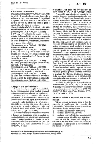 Título II - Do Crime
Art. 13
Relação de causalidade
(RedaçãodadapelaLeina7.209,de11/7/1984.)
Art. 13. O resultado, de que depende a
existência do crime, somente é imputãvel
a quem lhe deu causa. Considera-se
causa a ação ou omissão sem a qual o
resultado não teria ocorrido.
(.RedaçãodadapelaLeina7.209,de1U711984.)
Superveniência de causa independente
CIncluídopelaLei na7.209, de 1117/1984.)
§ l aA superveniência de causa relativa­
mente independente exclui a imputação
quando, por si só, produziu o resultado;
os fatos anteriores, entretanto, imputam-
se a quem os praticou.
(IncluídopelaLei na7.209, de 11/7/1984.)
Relevância da omissão
(Incluído pelaLei na7.209, de 11/7/1984.)
§ 2a A omissão é penalmente relevante
quando o omitente devia e podia agir
para evitar o resultado. O dever de agir
incumbe a quem:
(IncluídopelaLei na7.209, de 11/7/1984.)
a) tenha por lei obrigação de cuidado,
proteção ou vigilância; -
(IncluídopelaLei 7.209, de11/7/1984.)
b) de outra forma, assumiu a respon­
sabilidade de impedir o resultado;
(IncluídopelaLei na7.209, de 11/7/1984.)
c) com seu comportamento anterior,
criou o risco da ocorrência do resultado.
(IncluídopelaLei na7.209, de 11/7fl984.)
Relação de causalidade
O nexo causai, ou relação de causalidade,
é o elo necessário que une a conduta praticada
pelo agente ao resultado por ela produzido.
Mesmo em se tratando de crimes
societários, é indispensável a indicação de
uma conduta que se ligue minimamente ao
resultado, não bastando a referência à
condição de sócio, sob pena de respon­
sabilização de caráter objetivo (STJ, HC
50804/SP, Rel2.Mina.Maria Thereza de Assis
Moura, 6aT.f DJe Ia/12/2008).
O reconhecimentodainexistênciada autoria
e do nexo de causalidade entre a conduta e o
resultado típico, por demandar aprofundado
exame do conjunto fatico-probatório dos autos,
é vedado em sede de habeas corpus (STJ, HC
65469/GO, Rela. Min*. Laurita Vaz, 5a T., DJ
12/2/2007, p. 289).
Natureza jurídica do resultado de
que cuida o art. 13 do Código Penal
A posição majoritária se posiciona no
sentido de que o resultado mencionado pelo
art. 13 do Código Penal é aquele de natureza
material, naturalístico. Nessesentido,preleciona
Sheila Bierrenbach que “a relação de
causalidade refere-se, exclusivamente, aos
delitos de resultado, cuja superveniência
coincide coma consumação. Trata-sedo nexo
de causa e efeito que há de existir entre a
conduta do agente e o evento descrito no
tipo”.43Em sentido contrário, a nosso ver com
razão, LuizFlávio Gomes aduz que “Não existe
crime semresultado, diz o art. 13. A existência
do crime depende de um resultado. Leia-se:
todos os crimes exigem um resultado. Se é
assim, pergunta-se: qual resultado é sempre
exigido para a configuração do crime? Lógico
que não pode ser o resultado natural (ou
naturalísticoou típico), porque essesó é exigido
nos crimesmateriais. Crimes formaise de mera
condutanãopossuemou não exigemresultado
(natural). Consequentemente, o resultado
exigido pelo art. 13 só pode ser o jurídico.
Este, sim, é que está presente em todos os
crimes. Que se entendeporresultadojurídico?
É a ofensa ao bem jurídico, que se expressa
numalesão ou perigo concreto de lesão. Esse
resultado jürídico possui natureza normativa
(é umjuízo de valor que o juiz deve fazer em
cada caso para verificar se o bem jurídico
protegido pela norma entrou no raio de ação
dos riscos criados pela conduta),”44
Por força do princípio da equivalência dos
antecedentes (art. 13 do CP), a causalidade
da participação é sempre aferida em concreto
e a posteríori, jamais em abstrato (STJ, HC
32106/R0, Rel. Min. Paulo Medina, 6a T.,
DJ 20/9/2004, p. 335).
Teorias sobre a relação de causa­
lidade
Várias teorias surgiram com o fim de
elucidar o problema da relação de
causalidade. Dentre elas, as três que mais se
destacaram foram as seguintes:
a) teoria da causalidade adequada;
b) teoria da relevância jurídica;
c) teoria da equivalência dos antecedentes
causais (ou da conditio sine qua non).
Pela teoria da causalidade adequada,
elaborada por von Kries, causa é a condição
necessária e adequada a determinar a
produção do evento.
43BIERRENBACH, SheiladaAlbuquerque. Crimes omissivosimpróprios, p. 56.
44GOMES, Luiz Flávio. Princípio da ofensividadè no direito panai, p. 59-60.
41
 