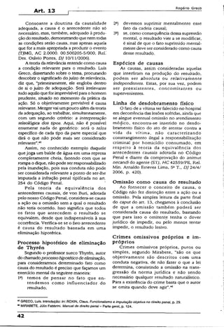 Art. 13
Rogério Greco
Consoante a doutrina da causalidade
adequada, a causa é o antecedente não só
necessário, mas, também, adequado à produ­
ção do resultado, demonstrandoque nemtodas
as condições serão causa, mas apenas aquela
que for a mais apropriada a produzir o evento
(TJMG, AC 2.0000. 00.500205-5/000, Rel.'
Des. Otávio Portes, DJ 10/11/2006).
A teoria da relevância entende como causa
a condição relevante para o resultado. Luís
Greco, dissertando sobre o tema, procurando
descobrir o significado do juízo de relevância,
diz que, “primeiramente, ele engloba dentro
de si o juízo de adequação. Será irrelevante
tudo aquiloque forimprevisível para o homem
prudente, situado no momento da prática da
ação. Só o objetivamente previsível é causa
relevante. Mezger vai um pouco alémda teoria
da adequação, ao trabalhar, simultaneamente,
com um segundo critério: a interpretação
teleológica dos tipos. Aqui, não é possível
enumerar nada de genérico: será o feios
específico de cada tipo da parte especial que
dirá o que não pode mais ser considerado
relevante”.45
Assim, no conhecido exemplo daquele
que joga um balde de água em uma represa
completamente cheia, fazendo com que se
rompa o dique, nãopode ser responsabilizado
pela inundação, pois sua conduta não pode
ser considerada relevante a ponto de ser-lhe
imputada a infração penal tipificada no art.
254 do Código Penal.
Pela teoria da equivalência dos
antecedentes causais, de von Buri, adotada
pelo nosso Código Penal, considera-se causa
a ação ou a omissão sem a qual o resultado
não teria ocorrido. Isso significa que todos
os fatos que antecedem o resultado se
eqüivalem, desde que indispensáveis à sua
ocorrência. Verifica-se se o fato antecedente
é causa do resultado baseada em uma
eliminação hipotética.
Processo hipotético de eliminação
de Thyrén
Segundo o professor sueco Thyrén, autor
do chamadoprocessohipotéticodeeliminação,
para considerarmos determinado fato como
causa do resultado é preciso que façamos um
exercício mental da seguinte maneira:
Ia) temos de pensar no fato que en­
tendemos como influenciador do
resultado;
2°) devemos suprimir mentalmente esse
fato da cadeia causai;
3a) se, como conseqüência dessa supressão
mental, o resultado vier a se modificar,
é sinal de que o fato suprimido mental-
mente deve ser considerado como causa
desse resultado.
Espécies de causas
As causas, assim consideradas aquelas
que interfiram na produção do resultado,
podem ser absoluta ou relativatnente
independentes. Estas, por sua vez, podem
ser preexistentes, concomitantes ou
supervenientes. ?
Linha de desdobramento físico
O fato de a vítima ter falecido no hospital
em decorrência das lesões sofridas, ainda que
se alegue eventual omissão no atendimento
médico, encontra-se inserido no desdo-
bramento físico do ato de atentar contra a
vida da vítima, não caracterizando
constrangimento ilegal a responsabilização
criminal por homicídio consumado, em
respeito à teoria da equivalência dos
antecedentes causais adotada no Código
Penal e diante da comprovação do animus
necandi do agente (STJ, HC 42559/PE, Rel. 
Min. Arnaldo Esteves Lima, 5aT., DJ 24/4/ i
2006. p. 420). j
Omissão como causa do resultado
Ao fornecer o conceito de causa, o
Código não fez distinção entre a ação ou a
omissão. Pela simples leitura da parte final
do caput do art. 13, chegamos à conclusão
de que a omissão também poderá ser
considerada causa do resultado, bastando
que para isso o omitente tenha o dever
jurídico de impedir, ou pelo menos tentar
impedir, o resultado lesivo.
Crimes omissivos próprios e im­
próprios
Crimes omissivos próprios, puros ou
simples, segundo Mirabete, "são os que {
objetivamente são descritos com uma
conduta negativa, de não fazer o que a lei
determina, consistindo a omissão na trans­
gressão da norma jurídica e não sendo
necessário qualquer resultado naturalístico.
Para a existência do crime basta que o autor í
se omita quando deve agir”.46 ‘>
45GRECO, Luís. Introdução: Iry. ROXJN, Claus. Funcionalismo e imputação objetiva no direito penal, p. 29.
■**MIRABETE, Júlio Fabbrini. Manual de direito penal~ Parte geral, p. 124.
42
 