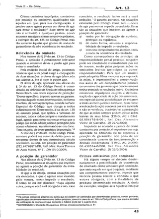 Títuio II - Do Crime
Art. 13
Crimes omissivos impróprios, comissivos
por omissão ou omissivos qualificados são
aqueles em que, para sua configuração, é
preciso que o agente possua um dever de agir
para evitar o resultado.47 Esse dever de agir
não é atribuído a qualquer pessoa, como
acontece em alguns crimes omissivos próprios,
a exemplo do art. 135 do Código Penal, mas
tão somente àquelas que gozem do status de
garantidoras da não ocorrência do resultado.
Relevância da om issão
Nos termos do § 2Qdo art. 13 do Código
Penal, a omissão é penalmente relevante
quando o omitente devia e podia agir para
evitar o resultado.
Pela redação inicial do artigo, podemos
observar que a lei penal exige a conjugação
de duas situações: o dever de agir (elencado
nas alíneas a, b e c) com o poder agir.
O dever de agir, apontado nas alíneas do
§ 2° do art. 13 do Código Penal, é consi­
derado, na definição de Sheila de Albuquerque
Bierrenbach, um dever especial de proteção:
“Dever específico, imposto apenas ao garante.
Diverso daquele outro dever nascido, de forma
Imediata, danormapreceptiva, contida na Parte
Especial do Código, que obriga a todos
indistintamente. Deste modo, à luz do art. 135
do estatuto penal, que tipifica a ‘omissão de
socorro’, cabe a todos cumprir o mandamento
legal, agindo para evitar ou tentar evitar que o
perigo que ronda o bemjurídico protegido pela
norma efetive-se, transformando-se em dano.
Trata-se, pois, de dever genérico de proteção.”48
A teor do § 2ado art. 53 do Código Penal,
somente poderá ser autor do delito quem se
encontrar dentro de um determinado círculo
normativo, ou seja, em posição de garantidor
(STJ, HC68871/PR, Rel®. Min*. Maria Thereza
de Assis Moura, 6aT., DJe 5/10/2009).
A posição de garantidor
Nas alíneas do § 2Qdo art. 13 do Código
Penal, encontramos as situações que impõem
ao agente a posição de garantidor da evita-
bilidade do resultado.
O que a lei deseja, nessas situações por
ela elencadas, é que o agente atue visando,
pelo menos, tentar impedir o resultado.
Écomo se ela lhe dissesse: “Faça alguma
coisa, porque você está obrigado a isto; caso
contrário, o resultado lesivo será a você
atribuído.” O garante, portanto, nas situações
elencadas pelo Código Penal, tem o dever
de agir para tentar impedir o resultado. Estas
são as situações que impõem ao agente a
posição de garantidor:
a) tenha por lei obrigação de cuidado,
proteção ou vigilância;
b) de outra forma, assumiu a responsa­
bilidade de impedir o resultado;
c) com seu comportamento anterior, criou
o risco da ocorrência do resultado.
Como conseqüência do princípio da
responsabilidade penal pessoal, ninguém
pode ser condenado criminalmente por ato
de outrem, senão pelas próprias ações ou
omissões lesivas {princípio da autor-
responsabilidade). Para que um sinistro
praticado pelos filhos menores seja imputado
às mães, é imprescindível a comprovação
nos autos de um comportamento positivo
ou omissivo das genitoras que concretamente
tenha ensejado o resultado lesivo. Os delitos
omissivos impróprios exigem a demons­
tração da capacidade de ação dos omitentes,
em especial da real possibilidade de evitarem
a lesão ao bem jurídico tutelado, bem como
a indicação da ação concreta que era esperada
e não se verificou, inadmissível a presunção
de que as mães sempre podem evitar ações
lesivas de seus filhos (TJMG, AC 1.034-2.
05.056175-8/001, Rei. Des. Alexandre
Victor de Carvalho, DJ 22/9/2008).
Imputada ao acusado a prática de crime
comissívo por omissão, é imperioso que seja
apontada na denúncia ou na sentença a
posição de garantidor, sob pena de ser
considerada carente de fundamentação a
decisão condenatória (TJMG, AC 2.0000.
00.438534-0/000, Rel. Des. Alexandre
Victor de Carvalho, DJ 26/6/2004).
Crim es omissivos por comissão
Há algum tempo se discute doutri-
naríamente a possibilidade de ocorrência
do chamado crime omissivo por comissão,
que seria aquele em que o agente, mediante
um comportamento positivo, impede que
terceira pessoa realize a conduta a que
estava obrigada, com a finalidade de
produzir determinado resultado. A título
de exemplo, ímagine-se a hipótese em que
47Há crimes omissivos próprios ou puros que só podem ser cometidos por determinadas pessoas, sendo, portanto,
classificados doutrinariamentecomo delitos próprios, como é o caso do art. 269 do Código Penal, que prevê a omissão
de notificação de doença em que somente o médico pode ser o sujeito ativo.
BIERRENBACH, Sheilade Albuquerque. Crimes omissivos impróprios, p. 91.
43
 
