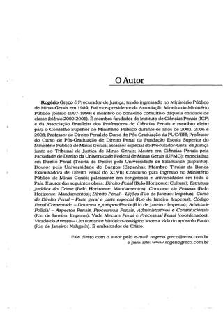 O Autor
Rogério Greco é Procurador de Justiça, tendo ingressado no Ministério Público
de Minas Gerais em 1989. Foi vice-presidente da Associação Mineira do Ministério
Público (biênio 1997-1998) e membro do conselho consultivo daquela entidade de
classe (biênio 2000-2001). É membro fundador do Instituto de Ciências Penais (ICP)
e da Associação Brasileira dos Professores de Ciências Penais e membro eleito
para o Conselho Superior do Ministério Público durante os anos de 2003, 2006 e
2008; Professor de Direito Penal do Curso de Pós-Gradúação da PUC/BH; Professor
do Curso de Pós-Graduação de Direito Penal da Fundação Escola Superior do
Ministério Público de Minas Gerais; assessor especial do Procurador-Geral de Justiça
junto ao Tribunal de Justiça de Minas Gerais; Mestre em Ciências Penais pela
Faculdade de Direito da Universidade Federal de Minas Gerais (UFMG); especialista
em Direito Penal (Teoria do Delito) pela Universidade de Salamanca (Espanha);
Doutor pela Universidade de Burgos (Espanha); Membro Titular da Banca
Examinadora de Direito Penal do XLVTII Concurso para Ingresso no Ministério
Público de Minas Gerais; palestrante em congressos e universidades em todo o
País. É autor das seguintes obras: Direito Penal (Belo Horizonte: Cultura); Estrutura
Jurídica do Crime (Belo Horizonte: Mandamentos); Concurso de Pessoas (Belo
Horizonte: Mandamentos); Direito Penal - Lições (Rio de Janeiro: ímpetus); Curso
de Direito Penal - Parte geral e parte especial (Rio de Janeiro: ímpetus); Código
Penal Comentado - Doutrina ejurisprudência (Rio de Janeiro: ímpetus); Atividade
Policial - Aspectos Penais, Processuais Penais, Administrativos e Constitucionais
(Rio de Janeiro: ímpetus); Vade Mecum Penal e Processual Penal (coordenador);
Virado do Avesso ~ Um romance histórico-teológico sobre a vida do apóstolo Paulo
(Rio de Janeiro: Nahgash). É embaixador de Cristo.
Fale direto com o autor pelo e-mail: rogerio.greco@terra.com.br
e pelo site: www.rogeriogreco.com.br
 