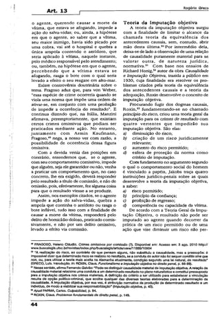 Art. 13
Rogério Greco
o agente, querendo causar a morte da
vítima, que estava se afogando, impede a
ação do salva-vidas; ou, ainda, a hipótese
em que o agente, ao saber que a vítima,
seu maior inimigo, havia sido picado por
uma cobra, vai até o hospital e quebra a
única ampola contendo o antídoto, que
seria aplicado à vítima, naquele instante,
pelo médico responsável pelo atendimento;
ou, também, na hipótese em que o agente,
percebendo que a vítima estava se
afogando, rasga o bote com o qual seria
levado a efeito o seu resgate em alto-mar.
Existe controvérsia doutrinária sobre o
tema. Fragoso aduz que, para von Weber,
“essa espécie de crime ocorreria quando se
viola uma norma que impõe uma ordem de
ativar-se, em conjunto com uma proibição
de impedir a ocorrência do resultado”. E
continua dizendo què, na Itália, Manzini
afirmava, peremptoriamente, que existiam
certos crimes omissivos que podiam ser
praticados mediante ação. No entanto,
juntamente com Armin Kaufmann,
Fragoso,49nega, a nosso ver com razão, a
possibilidade de ocorrência dessa figura
omissiva.
Com a devida venia das posições em
contrário, entendemos que, se o agente,
com seu comportamento comissivo, impede
que alguém, seja elegarantidorou não, venha
a praticar um comportamento que, no caso
concreto, lhe era exigido, deverá responder
pelo resultado a título de comissão, e não de
omissão, pois, efetivamente, fez alguma coisa
para que o resultado viesse a se produzir.
Assim, nos exemplos citados, se o agente
impede a ação do salva-vidas, quebra a
ampola que continha o antídoto ou rasga o
bote inflável, tudo isso com a finalidade de
causar a morte da vítima, responderá pelo
delito de homicídio doloso, praticado comis-
sivamente, e não por um delito omissivo,
levado a efeito via comissão.
Teoria da Imputação objetiva
A teoria da imputação objetiva surgiu
com a finalidade de limitar o alcance da
chamada teoria da equivalência dos
antecedentes causais, sem, contudo, abrir
mão desta última.50Por intermédio dela,
deixa-se de lado a observação de uma relação
de causalidade puramente material para se
valorar outra, de natureza jurídica,
normativa.st Com base nos ensaios de
Richard Honig,szautor da obra Causalidade
e Imputação Objetiva, trazida a público em
1930, cuja finalidade era resolver os pro­
blemas criados pela teoria da equivalência
dos antecedentes causais e a teoria da
adequação, Roxin desenvolve o conceito de
imputação objetiva.
Procurando fugir dos dogmas causais,
Roxin,33 fundamentando-se no chamado
princípio do risco, criou uma teoria geral da
imputação para os crimes de resultado com
quatro vertentes que impedirão sua
imputação objetiva. São elas:
a) diminuição do risco;
b) criação de um risco juridicamente
relevante;
c) aumento do risco permitido;
d) esfera de proteção da norma como
critério de imputação.
Com fundamento no argumento segundo
o qual o comportamento social do homem
é vinculado a papéis, Jakobs traça quatro
instituições jurídico-penais sobre as quais
desenvolve a teoria da imputação objetiva,
a saber:
a) risco permitido;
b) princípio da confiança;
c) proibição de regresso;
d) competência ou capacidade da vítima.
De acordo com a Teoria Geral da Impu-
tação Objetiva, o resultado não pode ser
imputado ao agente quando decorrer da
prática de um risco permitido ou de uma
ação que vise diminuir um risco não per-
w FRAGOSO, Heleno Cláudio. Crimes omissivos por comissão (?). Disponfve! em: Acesso em: 3 ago. 2010 http://
www.buscalegis.ufsc.br/revistas/index.php/buscalegis/articie/view/11339/10904
50 'A realização do risco, ao contrário do que pensam alguns, não substituiu a causalidade, mas a pressupõe: é
impossível dizerque determinadorisco se realizou noresuitado, se a condutado autornãofoi sequerconditlo sina qua
rton, ou, para utilizar a teoria maSs aceita na Alemanha atualmente, condição segundo uma lei natural, do resultado”
{GRECO, Lufs. Introdução. In: ROXIN, CJaus. Funcionalismo e imputação objetiva no direito penal, p. 88-89).
61Nesse sentido, afirmaFernandoGalvão: “Pode-se distinguircausalidadematerialde imputaçãoobjetiva. A relação de
causalidade material relaciona umacondutaa umdeterminado resultadono planonaturalístico e constitui pressuposto
para a imputação objetiva nos crimes materiais. A definição do critério a ser utilizado para estabelecer a vinculação
resulta de opção político-crimínal, que acolhe qualquer das diversas teorias elaboradas para a determinação da
causalidade. A Imputação objetiva, por sua vez, é atribuição normativa da produção de determinado resultado a um
indivíduo, de modo a viabilizarsua responsabilização” {imputação objetiva, p. 43).
52Apud PARMA, Carlos. Cuipabiiidad, p. 94.
55ROXIN, Ciaus. Problemas fundamentais de direito penaJ, p. 148.
44
 
