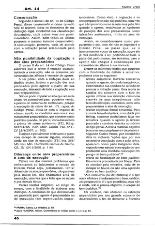 Art. 14
Rogério Greco
Consum ação
Segundo o inciso I do art. 14 do Código
Penal, diz-se consumado o crime quando
nele se reúnem todos os elementos de sua
definição legal. Conforme sua classificação
doutrinária, cada crime tem sua partiT
cularidade. Assim, nem todos os delitos
possuem o mesmo instante consumatívo.
A consumação, portanto, varia de acordo
com a infração penal selecionada pelo
agente.
Não punibilidade da cogitação e
dos atos preparatórios
O inciso II do art. 14 do Código Penal
assevera que o crime é tentado quando,
iniciada a execução, não se consuma por
circunstâncias alheias à vontade do agente.
A lei penal, com a redação dada ao
aludido inciso, limitou a punição dos atos
praticados pelo agente a partir de sua
execução, deixando de lado a cogitação e os
atos preparatórios.
Não se pode imputar ao réu que adultera
chassi de automóvel para posterior venda,
a prática de tentativa de estelionato, porque
a execução do crime do art. 171, caput, do
Código Penal, inicia-se com o engano da
vítima, sendo as condutas anteriores atos
meramente preparatórios, que somente serão
puníveis quando, de per si, consubstanciem
a prática de crime autônomo (STJ, REsp.
818741/BA Rel1. Mina. Laurita Vaz, 5aT.,
DJ 23/4/2007, p. 302).
É atípico e penalmente irrelevante o plano
com escopo de caluniar alguém, abortado
ainda em fase de execução (STJ, Inq. 256/
MS, Rel. Min. Humberto Gomes de Barros,
CE, DJ 12/11/2001 p. 126).
Diferença entre atos preparatórios
e atos de execução
Talvez um dos maiores problemas que
enfrentamos ao iniciarmos o estudo do
Direito Penal seja, justamente, tentar
diferenciaros atospreparatórios, não puníveis
pela nossa lei, dos chamados atos de
execução, uma vez que a linha que os separa
é por demais tênue.
Várias teorias surgiram, ao longo do
tempo, com a finalidade de elaborar essa
distinção. A conclusão de que determinado
ato praticado pelo agente é preparatório ou
de execução tem repercussões impor­
tantíssimas. Como visto, a cogitação e os
atos preparatórios não são puníveis, uma vez
que a lei penai somente se interessa pelo fato
quando o agente, ressalvadas as hipóteses
de punição dos atos preparatórios como
infrações autônomas, inicia os atos de
execução.
Assim, se considerarmos como pre­
paratório o ato, com ele não se importará o
Direito Penai, ao passo que, se o
interpretarmos como de execução, sobre ele
já terá incidência a lei, podendo-se falar, a
partir daí, pelo menos, em tentativa, caso o
agente não chegue à consumação por
circunstâncias alheias à sua vontade.
Dentre as inúmeras teorias que surgiram
com a finalidade de definir a tentativa,
podemos citar as seguintes:
• teoria subjetiva: haveria tentativa
quando o agente, de modo inequívoco,
exteriorizasse sua conduta no sentido de
praticar a infração penal. Esta teoria se
satisfaz tão somente com o fato do
agente revelar sua intenção criminosa
através de atos inequívocos, não
fazendo distinção, outrossim, entre atos
preparatórios e atos de execução;
• teorias objetivas: formal e material. Para
a teoria formaí-objetiva, concebida por
. Beling, somente poderíamos falar em
tentativa quando o agente já tivesse
praticado a conduta descrita no núcleo
do tipo penal. A teoria material-objetiva
busca ser um complemento da primeira.
Segundo Carlos Parma, por intermédio
dela se incluem “ações que por sua
necessária vinculação com a ação típica,
aparecem como parte integrante dela,
segundo uma natural concepção ou que
produzem uma imediata colocação em
perigo de bens jurídicos”;55
• teoria da hostilidade ao bem jurídico:
Era a teoriapreconizada por Mayer. Para
se concluir pela tentativa, teria de se
indagar se houve ou não uma agressão
direta ao bem jurídico.
“Ato executivo (ou de tentativa) é o que
ataca efetiva e imediatamente o bemjurídico;
ato preparatório é o que possibilita, mas não
é ainda, sob o prisma objetivo, o ataque ao
bem jurídico.”36
Na verdade, não obstante os esforços
expendidos por um grande número de
doutrinadores a fim de demarcar a fronteira
55PARMA, Carlos. La tentativa, p. 56.
**Apud HUNGRJA, Nélson. Comentários ao código penal, v. I, t- II, p. 84.
46
 